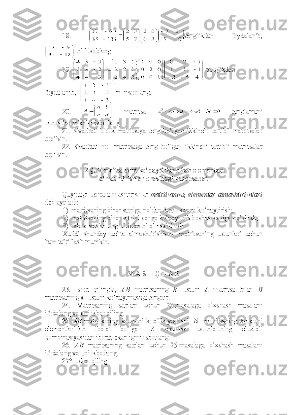 18 .   tenglikdan   foydalanib,
ni hisoblang. 
19 .   tenglikdan 
foydalanib,   ni hisoblang.
20 .     matritsa     tenglamani
qanoatlantirishini isbotlang.
21 .   Kvadrati   birlik   matritsaga   teng   bo’lgan   ikkinchi   tartibli   matritsalar
topilsin.
22 .   Kvadrati   nol   matritsaga   teng   bo’lgan   ikkinchi   tartibli   matritsalar
topilsin.  
2-§. Matritsalarni ko’paytirish bilan elementar 
almashtirishlar orasidagi munosabat
Quyidagi uchta almashtirishlar   matritsaning elementar almashtirishlari
deb aytiladi:
1) matritsaning biror satriga noldan farqli songa ko’paytirish;
2) matritsaning biror satrini songa ko’paytirib boshqa satriga qo’shish;
3) ikkita satrlarning o’rinlarini almashtirish.
Xuddi   shunday   uchta   almashtirishlarni   matritsaning   ustunlari   uchun
ham ta’riflash mumkin.
 
M A S H Q L A R
23 .   Isbot   qilingki,   AB   matritsaning   k -   ustuni   A   matritsa   bilan   B
matritsaning  k -  ustuni ko’paytmasiga tengdir. 
24 .   Matritsaning   satrlari   uchun   23-masalaga   o’xshash   masalani
ifodalang va uni isbot qiling.
25 .   AB   matritsaning   k - ustuni   koeffisiyentlari     B     matritsaning   k - ustuni
elementlaridan   iborat   bo’lgan   A   matritsa   ustunlarining   chiziqli
kombinasiyasidan iborat ekanligini isbotlang. 
26 .   AB   matritsaning   satrlari   uchun   25-masalaga   o’xshash   masalani
ifodalang va uni isbotlang.
27* . Isbot qiling: 