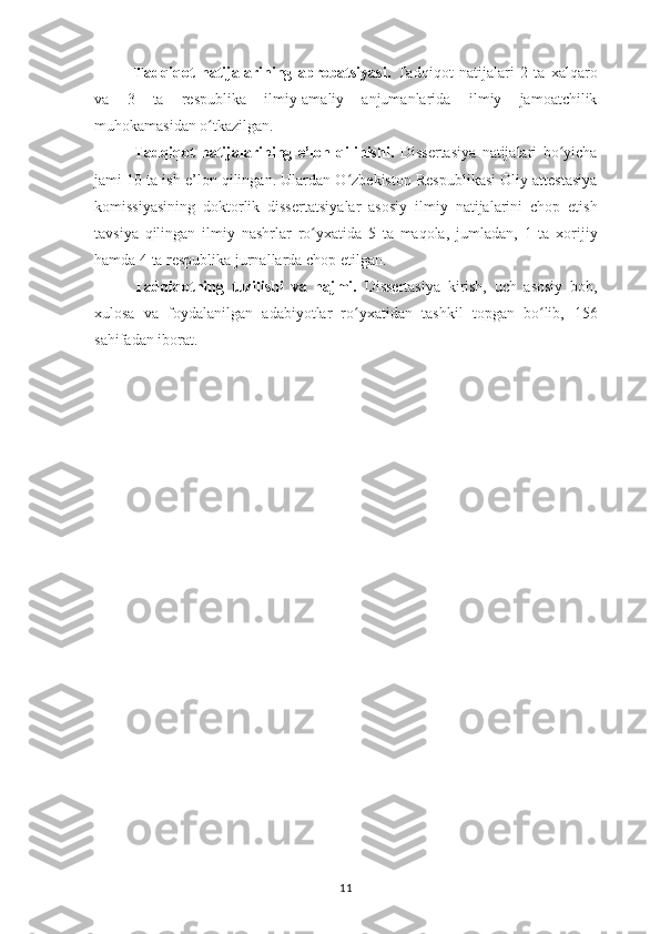 Tadqiqot   natijalarining   aprobatsiyasi .   Tadqiqot   natijalari   2   ta   xalqaro
va   3   ta   respublika   ilmiy-amaliy   anjumanlarida   ilmiy   jamoatchilik
muhokamasi dan o tkazilgan.ʻ
Tadqiqot   natijalarining   e’lon   qilinishi.   Dissertasiya   natijalari   bo ʻ yicha
jami  10  ta ish e’lon qilingan. Ulardan O ʻ zbekiston Respublikasi Oliy attestasiya
komissiyasining   doktorlik   disserta t siya lar   asosiy   ilmiy   natijalarini   chop   etish
tavsiya   qilingan   ilmiy   nashrlar   ro yxati	
ʻ da   5   ta   maqola,   jumladan,   1   ta   xorijiy
hamda  4  ta respublika jurnallarda chop etilgan.
Tadqiqotning   tuzilishi   va   hajmi.   Dissertasiya   kirish,   uch   asosiy   bob,
xulosa   va   foydalanilgan   adabiyotlar   ro yxatidan   tashkil   topgan   bo lib,  	
ʻ ʻ 156
sahifadan iborat.
11 