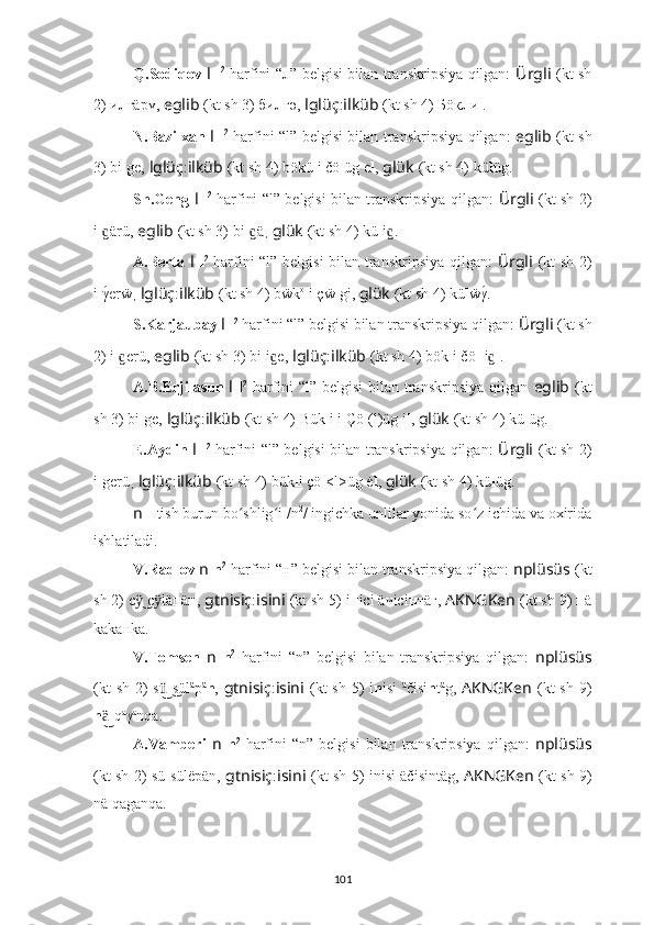 Q.Sodiqov   l   l 2
  harfini “л” belgisi bilan transkripsiya qilgan:   Ürgli   (kt sh
2) и л гäрү,   eglib   (kt sh 3) би л гә,   lglüç : ilküb   (kt sh 4) Бöк л и .
N.Bazilxan   l   l 2
  harfini “l” belgisi bilan transkripsiya qilgan:   eglib   (kt sh
3) bi l ge,   lglüç : ilküb   (kt sh 4) bökü l i čö l üg e l ,   glük   (kt sh 4) kü l üg.
Sh.Geng   l   l 2
  harfini “l” belgisi bilan transkripsiya qilgan:   Ürgli   (kt sh 2)
i l ärü,ɡ   eglib   (kt sh 3) bi l ä	ɡ ,  glük   (kt sh 4) kü l i .	ɡ
A.Berta   l   l 2
  harfini “l” belgisi  bilan transkripsiya qilgan:   Ürgli   (kt sh 2)
i l γ	
́erẅ ,  lglüç : ilküb   (kt sh 4) bẅk o
l i çẅ l gi,  glük   (kt sh 4) kü l ẅγ	́.
S.Karjaubay  l   l 2
 harfini “l” belgisi bilan transkripsiya qilgan:  Ürgli   (kt sh
2) i l erü,	
ɡ   eglib   (kt sh 3) bi l i e,	ɡ   lglüç : ilküb   (kt sh 4) bök l i čö ll i  .	ɡ
A.B.Erjilasun   l   l 2
  harfini “l” belgisi  bilan transkripsiya qilgan   eglib   (kt
sh 3) bi l ge,   lglüç : ilküb   (kt sh 4) Bük i l i Çö l (l)üg i l ,  glük   (kt sh 4) kü l üg.
E.Aydin   l   l 2
  harfini “l” belgisi bilan transkripsiya qilgan:   Ürgli   (kt sh 2)
i l gerü ,  lglüç : ilküb   (kt sh 4) bük l i çö l <l>üg ė l ,  glük   (kt sh 4) kü l üg.
n  -  tish burun bo shlig i /n	
ʻ ʻ 2
/ ingichka unlilar yonida so z ichida va oxirida	ʻ
ishlatiladi.
V.Radlov  n   n 2
 harfini “н” belgisi bilan transkripsiya qilgan:  nplüsüs   (kt
sh 2) с  с läпä	
ӱ͜ ӱ н ,  gtnisiç : isini   (kt sh 5) i н iсi äчiсi н тäг,  AKNGKen   (kt sh 9)  н ä
kakaнka.
V.Tomsen   n   n 2
  harfini   “n”   belgisi   bilan   transkripsiya   qilgan:   nplüsüs
(kt  sh  2)  s sül	
ü͜ ͜ ä
p ä
n ,   gtnisiç : isini   (kt  sh  5)   i n isi   ä
čisi n t ä
g,   AKNGKen   (kt  sh  9)
n -q	
ä͜ a
γ a
nqa.
A.Vamberi   n   n 2
  harfini   “n”  belgisi   bilan  transkripsiya   qilgan:   nplüsüs
(kt sh 2) sü sül ëp än,   gtnisiç : isini   (kt sh 5)   inisi äčisintäg,   AKNGKen   (kt sh 9)
nä qaganqa.
101 
