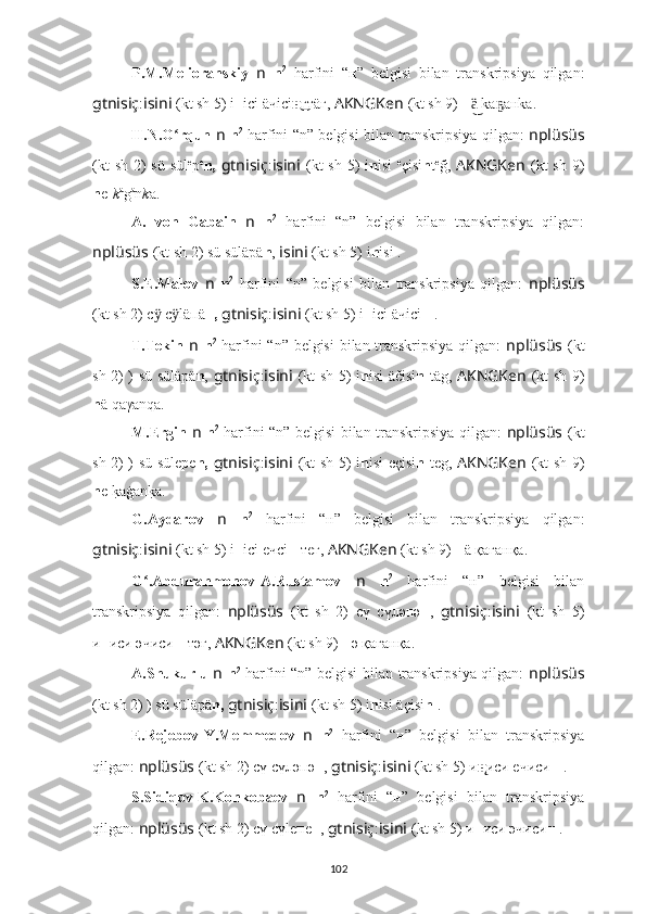 P.M.Melioranskiy   n   n 2
  harfini   “н”   belgisi   bilan   transkripsiya   qilgan:
gtnisiç : isini   (kt sh 5)  i н iсi äчiсi н͜ гтäг,  AKNGKen   (kt sh 9)  н  ka aнka.ä͜	ҕ
H.N.O rqun  	
ʻ n   n 2
  harfini “n” belgisi bilan transkripsiya qilgan:   nplüsüs
(kt  sh  2)  sü  sül e
p e
n,   gtnisiç : isini   (kt  sh  5)  i n isi   e
çisi n t e
ğ,   AKNGKen   (kt  sh  9)
n e- k a
g a
n k a.
A.   von   Gabain   n   n 2
  harfini   “n”   belgisi   bilan   transkripsiya   qilgan:
nplüsüs   (kt sh 2) sü sülä p ä n ,  isini   (kt sh 5)  i n isi .
S.E.Malov   n   n 2
  harfini   “n”   belgisi   bilan   transkripsiya   qilgan:   nplüsüs
(kt sh 2) с  с läпä	
ӱ ӱ н,   gtnisiç : isini   (kt sh 5) i н iсi äчiсi н  .
T.Tekin   n   n 2
  harfini “n” belgisi  bilan transkripsiya qilgan:   nplüsüs   (kt
sh 2) ) sü sülä p ä n ,   gtnisiç : isini   (kt sh 5)   i n isi äčisi n   täg,   AKNGKen   (kt sh 9)
n ä qaγanqa.
M.Ergin   n   n 2
  harfini “n” belgisi bilan transkripsiya qilgan:   nplüsüs   (kt
sh 2) ) sü süle p e n,   gtnisiç : isini   (kt sh 5)   i n isi eçisi n   teg,   AKNGKen   (kt sh 9)
n e 	
k?aġan	k?a.
G.Aydarov   n   n 2
  harfini   “н”   belgisi   bilan   transkripsiya   qilgan:
gtnisiç : isini   (kt sh 5) i н iсi eчсi н  тeг,  AKNGKen   (kt sh 9)  н ä қaғaнқa.
G .Abdurahmonov-A.Rustamov  	
ʻ n   n 2
  harfini   “н”   belgisi   bilan
transkripsiya   qilgan:   nplüsüs   (kt   sh   2)   сү   сүләпә н ,   gtnisiç : isini   (kt   sh   5)
и н иси әчиси н -тәг,  AKNGKen   (kt sh 9)  н ә қaғaнқa.
A.Shukurlu   n   n 2
  harfini “n” belgisi bilan transkripsiya qilgan:   nplüsüs
(kt sh 2) ) sü sülä p ä n,   gtnisiç : isini   (kt sh 5)  i n isi äçisi n  .
E.Rejebov-Y.Memmedov   n   n 2
  harfini   “н”   belgisi   bilan   transkripsiya
qilgan:  nplüsüs   (kt sh 2) сү сүләпә н ,  gtnisiç : isini   (kt sh 5) и н̨ иси eчиси н  .
S.Sidiqov-K.Konkobaev   n   n 2
  harfini   “н”   belgisi   bilan   transkripsiya
qilgan:  nplüsüs   (kt sh 2) сү сүleпe н ,  gtnisiç : isini   (kt sh 5) и н иси эчиси н  .
102 