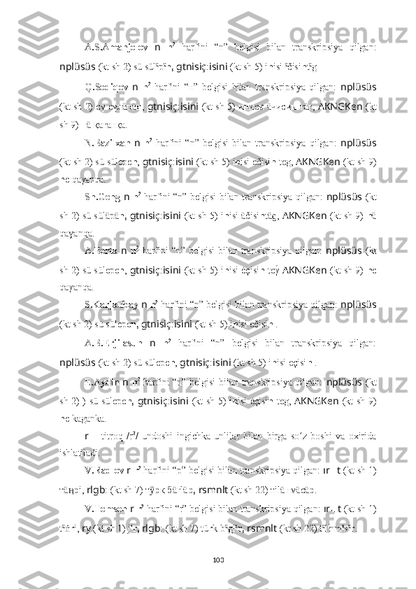 A.S.Amanjolov   n   n 2
  harfini   “n”   belgisi   bilan   transkripsiya   qilgan:
nplüsüs   (kt sh 2) sü sül ä
p ä
n,   gtnisiç : isini   (kt sh 5) i n isi  ä
čisi n t ä
g .
Q.Sodiqov   n   n 2
  harfini   “н”   belgisi   bilan   transkripsiya   qilgan:   nplüsüs
(kt sh 2) сү сүлäпä н ,  gtnisiç : isini   (kt sh 5) и н иси äчиси н -тäг,  AKNGKen   (kt
sh 9)  н ä қaғaнқa.
N.Bazilxan   n   n 2
  harfini   “n”   belgisi   bilan   transkripsiya   qilgan:   nplüsüs
(kt sh 2) sü süle p e n ,  gtnisiç : isini   (kt sh 5)  i n isi ečisi n  teg,  AKNGKen   (kt sh 9)
n e qaγanqa.
Sh.Geng   n   n 2
  harfini “n” belgisi bilan transkripsiya qilgan:   nplüsüs   (kt
sh 2) sü sülä p ä n,   gtnisiç : isini   (kt sh 5)   i n isi äčisi n tä ,ɡ   AKNGKen   (kt sh 9)   n ä
qa anqa.	
ɣ
A.Berta   n   n 2
  harfini  “n” belgisi  bilan transkripsiya qilgan:   nplüsüs   (kt
sh 2) sü süle p e n ,  gtnisiç : isini   (kt sh 5)   i n isi ėçisi n  teγ	
́   AKNGKen   (kt sh 9)   n e
qaγanqa.
S.Karjaubay  n   n 2
 harfini “n” belgisi bilan transkripsiya qilgan:  nplüsüs
(kt sh 2) sü süle p e n,   gtnisiç : isini   (kt sh 5)  i n isi ečisi n  .
A.B.Erjilasun   n   n 2
  harfini   “n”   belgisi   bilan   transkripsiya   qilgan:
nplüsüs   (kt sh 2) sü süle p e n ,  gtnisiç : isini   (kt sh 5)  i n isi eçisi n  .
E.Aydin   n   n 2
  harfini “n” belgisi bilan transkripsiya qilgan:   nplüsüs   (kt
sh 2) ) sü süle p e n,   gtnisiç : isini   (kt sh 5)   i n isi ėçisi n   teg,   AKNGKen   (kt sh 9)
n e kaganka.
r   –   titroq   /r 2
/   undoshi   ingichka   unlilar   bilan   birga   so z   boshi   va   oxirida	
ʻ
ishlatiladi.
V.Radlov  r   r 2
 harfini “p” belgisi bilan transkripsiya qilgan:  ır ?????? t   (kt sh  1)
тä	
ӊ р i,  rlgb : ????????????????????????  (kt sh 7) т	ӱ р к бäгlä p,   rsmnlt  (kt sh 22) тiläнмäсä р .
V.Tomsen  r   r 2
 harfini “r” belgisi bilan transkripsiya qilgan:  ır ?????? t   (kt sh  1)
t ä
ṅ r i,  ry   (kt sh  1) j i
r,   rlgb : ????????????????????????  (kt sh 7) tü r k b ä
gl ä
r,   rsmnlt   (kt sh 22) t ä
l i
nm ä
s ä
r .
103 