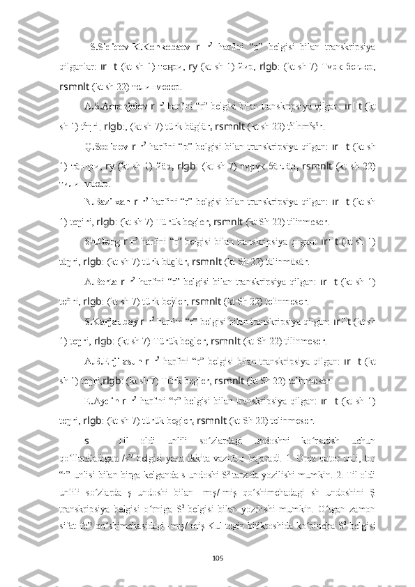   S.Sidiqov-K.Konkobaev   r   r 2
  harfini   “p”   belgisi   bilan   transkripsiya
qilganlar:   ır ?????? t   (kt sh   1) тe ри,  ӊ ry   (kt sh   1) йиp,   rlgb : ????????????????????????  (kt sh 7) Тү р к беглеp,
rsmnlt   (kt sh 22) телинмесер.
A.S.Amanjolov  r   r 2
 harfini “r” belgisi bilan transkripsiya qilgan:  ır ?????? t   (kt
sh  1) t ä
η r i ,  rlgb :, ????????????????????????  (kt sh 7) tü r k bäglä r,   rsmnlt   (kt sh 22) t ä
l i
nm ä
s ä
r .
Q.Sodiqov   r   r 2
  harfini “p” belgisi  bilan transkripsiya qilgan:   ır ?????? t   (kt sh
1)   т ä нг р и,   ry   (kt   sh   1)   йä p,   rlgb : ????????????????????????  (kt   sh   7)   тү р үк  бäглä p,   rsmnlt   (kt   sh   22)
тилинмäсä р .
N.Bazilxan   r   r 2
  harfini “r” belgisi bilan transkripsiya qilgan:   ır ?????? t   (kt sh
1) teŋi r i,  rlgb : ????????????????????????  (kt sh 7) Tü r ük begle r,   rsmnlt   (kt Sh 22) tilinmese r .
Sh.Geng   r   r 2
  harfini “r” belgisi bilan transkripsiya qilgan:   ır ?????? t   (kt sh   1)
täŋ r i,  rlgb : ????????????????????????  (kt sh 7) tü r k bä lä
ɡ r,   rsmnlt   (kt Sh 22) tälinmäsä r .
A.Berta   r   r 2
  harfini “r” belgisi  bilan transkripsiya qilgan:   ır ?????? t   (kt  sh   1)
teñ r i,  rlgb : ????????????????????????  (kt sh 7) tü r k beγ
́le r ,  rsmnlt   (kt Sh 22) telinmese r .
S.Karjaubay  r   r 2
 harfini “r” belgisi bilan transkripsiya qilgan:  ır ?????? t   (kt sh
1) teŋ r i,  rlgb : ????????????????????????  (kt sh 7) Tü r ük be le	
ɡ r ,  rsmnlt   (kt Sh 22) tilinmese r .
A.B.Erjilasun   r   r 2
  harfini “r” belgisi bilan transkripsiya qilgan:   ır ?????? t   (kt
sh  1) teŋ r i, rlgb : ????????????????????????  (kt sh 7) Tü r k begle r ,  rsmnlt   (kt Sh 22) telinmese r .
E.Aydin   r   r 2
  harfini “r” belgisi bilan transkripsiya qilgan:   ır ?????? t   (kt sh   1)
teŋ r i,  rlgb : ????????????????????????  (kt sh 7) tü r ük  begle r,   rsmnlt   (kt Sh 22) telinmese r .
s   –   Til   oldi   unlili   so zlardagi   undoshni   ko rsatish   uchun	
ʻ ʻ
qo llaniladigan   /s	
ʻ 2/
  belgisi   yana   ikkita  vazifani   bajaradi.  1.   Orqa   qator   unli,   tor
“ı” unlisi bilan birga kelganda s undoshi S 2  
tarzida yozilishi mumkin. 2. Til oldi
unlili   so zlarda   ş   undoshi   bilan   -mış/-miş   qo shimchadagi   sh   undoshini   Ş	
ʻ ʻ
transkripsiya   belgisi   o rniga   S	
ʻ 2  
belgisi   bilan   yozilishi   mumkin.   O tgan   zamon	ʻ
sifat-fe’l qo shimchasidagi -mış/-miş Kul tegin bitiktoshida ko pincha S	
ʻ ʻ 2
 belgisi
105 