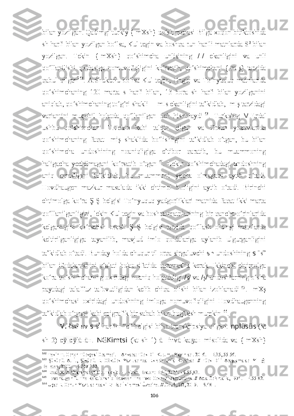 bilan yozilgan. Qadimgi turkiy {-mXsh	} qo shimchasi Bilga xoqon bitiktoshida	ʻ
sh harfi bilan yozilgan bo lsa, Kul tegin va boshqa run harfli matnlarda S	
ʻ 2  
bilan
yozilgan.   Tekin  	
{-mXsh	}	  qo shimcha   unlisining   /I/   ekanligini   va   unli	ʻ
qo llanilishi   qoidasiga   nomuvofiqligini   ko rsatib,   qo shimchani  	
{-mIş	}  tarzida	ʻ ʻ ʻ
qabul   qilgan 162
.   A.Shukurlu   bo lsa   Kul   tegin,   Ongin   va   To	
ʻ ʻ nyuquq   matnlarida
qo shimchaning   120   marta   s   harfi   bilan,   13   bora   sh   harfi   bilan   yozilganini	
ʻ
aniqlab, qo shimchaning to g ri shakli – -mIs ekanligini ta’kidlab, -mIş tarzidagi	
ʻ ʻ ʻ
variantini   muqobil   holatda   qo llanilgan   deb   hisoblaydi	
ʻ 163
.   Turkolog   M.Erdal
ushbu   qo shimchani   T.Tekin   kabi   talqin   qilgan   va   Orxun   yozuvlarida	
ʻ
qo shimchaning   faqat   -miş   shaklida   bo lishligini   ta’kidlab   o tgan,   bu   bilan	
ʻ ʻ ʻ
qo shimcha   undoshining   noaniqligiga   e’tibor   qaratib,   bu   muammoning
ʻ
haligacha   yechilmagani   ko rsatib   o tgan	
ʻ ʻ 164
.   Lekin   qo shimchadagi   undoshning	ʻ
aniq   emasligini   ta’kidlab,   bu   muammoni   yecha   olmagani   aytib   o tadi.	
ʻ
Hovdhaugen   mazkur   masalada   ikki   ehtimol   borligini   aytib   o tadi.   Birinchi	
ʻ
ehtimolga   ko ra  	
ʻ Ş   Ş   belgisi   To ʻ nyuquq   yadgorliklari   matnida   faqat   ikki   marta
qo llanilganligini, lekin Kul tegin va boshqa matnlarining bir qancha o rinlarida	
ʻ ʻ
kelganligini   ko rsatish   orqali  	
ʻ Ş   Ş   belgisi   tarzida   qo llash   oldingi   matnlarda	ʻ
keltirilganligiga   tayanilib,   mavjud   imlo   qoidalariga   aylanib   ulgurganligini
ta’kidlab o tadi. Bunday holda chuqur til orqa sirgaluvchi	
ʻ   sh   undoshining   s   “ s”
bilan   ifodalanishini   g alati   holat   sifatida   qaramaslik   kerak.   Ikkinchi   ehtimolga	
ʻ
ko ra qo shimchaning oxiridagi noaniq holatdaligi /s/ va /ş/ undoshlarning o sha	
ʻ ʻ ʻ
paytdagi   talaffuz   tafovutligidan   kelib   chiqa   olishi   bilan   izohlanadi 165
.   -mXş
qo shimchasi   oxiridagi   undoshning   imloga   nomuvofiqligini   Hovdhaugenning
ʻ
ta’kidlab o tgani kabi epigrafik bir sabab bilan bog lash mumkin	
ʻ ʻ 166
. 
V.Radlov   s   s 2
  harfini “c” belgisi bilan transkripsiya qilgan:   nplüsüs   (kt
sh   2)   с  	
ӱ с l	ӱ äпäн.   NGKimts i   (kt   sh   1)   ä ш iтмä   kа ан   misolida   va  	{-mXsh	}	ҕ
162
 Tekin T. Orhon Türkçesi Grameri. – Ankara: Türk Dil Kurumu Yayınları. 2016. – B.35, 55-56.
163
  Şükürlü   A.   İ.,   Şükürlü   E.   Göktürk   Yazıtlarında   Eklerin   İmlâ   Kuralları   //   Türk   Dili   Araştırmaları   Yıllığı
Belleten, 2000. – S.347-352.
164
  Erdal M. A Grammar of Old Turkic. – Leiden-Boston: Brill, 2004.– S.55,83.
165
  Hovdhaugen E. The Relationship Between The Two Orkhon Inscriptions. // Acta Orientalia, 1974. – P.55-82.
166
  Uçar E. Orhun Yazıtlarındaki Er-Bar-İkilemesi Üzerine. // JOTS, 3/2, 2019. – S. 481.
106 