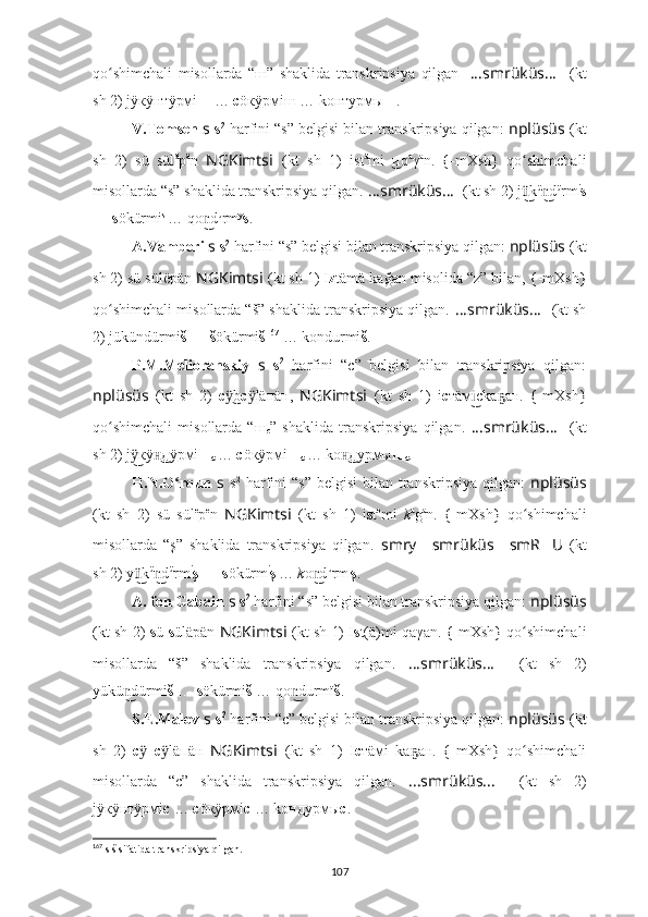 qo shimchali   misollarda   “ш”   shaklida   transkripsiya   qilganʻ .   ????????????????????????????????????...smrüküs... ????????????????????????????????????    (kt
sh 2) jÿкÿнтÿрмi ш  …  c öкÿрмiш … kонтурмы ш .
V.Tomsen  s   s 2
 harfini “s” belgisi bilan transkripsiya qilgan:  nplüsüs   (kt
sh   2)   sü   sül ä
p ä
n   NGKimts i   (kt   sh   1)   ist ä
mi иq	
  ͜ a
γ a
n.  	{-mXsh	}  qo shimchali	ʻ
misollarda “s” shaklida transkripsiya qilgan.   ????????????????????????????????????...smrüküs... ????????????????????????????????????    (kt sh 2) j k
ü͜ ü
d	n͜ ü
rm i
s
…  s ökürmi s  
… qo d	
n͜ u
rm y
s .
A.Vamberi  s   s 2
 harfini “s” belgisi bilan transkripsiya qilgan:  nplüsüs   (kt
sh 2) sü sülëpän  NGKimtsi   (kt sh 1) I z tämä kağan misolida “z” bilan, 	
{-mXsh	}
qo shimchali misollarda “š” shaklida transkripsiya qilgan.	
ʻ   ????????????????????????????????????...smrüküs... ????????????????????????????????????    (kt sh
2) jükündürmi š   …  š ökürmi š 167
 … kondurmi š .
P.M.Melioranskiy   s   s 2
  harfini   “c”   belgisi   bilan   transkripsiya   qilgan:
nplüsüs   (kt   sh   2)   с b	
ӱ͜ с l	ӱ äпäн,   NGKimts i   (kt   sh   1)   i c тäм ckа ан.  	{-mXsh	}	i͜	ҕ
qo shimchali   misollarda   “ш	
ʻ
с ”   shaklida   transkripsiya   qilgan.   ????????????????????????????????????...smrüküs... ????????????????????????????????????    (kt
sh 2) j кÿ дÿрмi	
ÿ͜	н͜ ш
с   …  c öкÿрмi ш
с   … kо дурмы	н͜ ш
с .
H.N.O rqun  	
ʻ s   s 2
  harfini   “s”  belgisi  bilan  transkripsiya  qilgan:   nplüsüs
(kt   sh   2)   sü   sül e
p e
n   NGKimtsi   (kt   sh   1)   i s t e
mi   k a
g a
n.  	
{-mXsh	}  qo shimchali	ʻ
misollarda   “ş”   shaklida   transkripsiya   qilgan.   smr ????????????y … smrüküs … smR ?????? U ??????  (kt
sh 2) y k	
ü͜ ü
d	n͜ ü
rm i
ş   …  s ökürm i
ş  
…  k o d	n͜ u
rm ı
ş .
A. fon Gabain  s   s 2
 harfini “s” belgisi bilan transkripsiya qilgan:  nplüsüs
(kt sh 2)   s ü   s üläpän   NGKimtsi   (kt sh 1) I s t(ä)mi qaγan. 	
{-mXsh	} qo shimchali	ʻ
misollarda   “š”   shaklida   transkripsiya   qilgan.   ????????????????????????????????????...smrüküs... ????????????????????????????????????    (kt   sh   2)
yükü dürmi	
n͜ š   …  s ökürmi š  … qo durmï	n͜ š .
S.E.Malov  s   s 2
 harfini “c” belgisi bilan transkripsiya qilgan:  nplüsüs   (kt
sh   2)   с  	
ӱ с läпäн  	ӱ NGKimts i   (kt   sh   1)   I c тäмi   kа ан.  	{-mXsh	}  qo shimchali	ҕ ʻ
misollarda   “c”   shaklida   transkripsiya   qilgan.   ????????????????????????????????????...smrüküs... ????????????????????????????????????    (kt   sh   2)
jÿкÿнтÿрмi с  …  c öкÿрмi с  … kондурмы с .
167
  s š sifatida transkripsiya qilgan.
107 