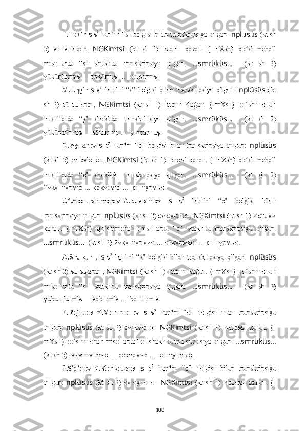 T.Tekin  s   s 2
 harfini “s” belgisi bilan transkripsiya qilgan:  nplüsüs   (kt sh
2)   s ü   s ülä pän,   NGKimts i   (kt   sh   1)   i s tämi   qaγan.  {-mXsh	}  qo shimchali	ʻ
misollarda   “s”   shaklida   transkripsiya   qilgan.   ????????????????????????????????????...smrüküs... ????????????????????????????????????    (kt   sh   2)
yüküntürmi s   …  s ökürmi s  … qonturmi s .
M.Ergin   s   s 2
  harfini   “s”   belgisi   bilan   transkripsiya   qilgan:   nplüsüs   (kt
sh   2)   s ü   s üle p en,   NGKimts i   (kt   sh   1)   İ s temi  	
K	?aġan.  	{-mXsh	}  qo shimchali	ʻ
misollarda   “ş”   shaklida   transkripsiya   qilgan.   ????????????????????????????????????...smrüküs... ????????????????????????????????????    (kt   sh   2)
yükündürmi ş   …  s ökürmi ş  … 	
k?onturmu ş .
G.Aydarov   s   s 2
  harfini   “c”   belgisi   bilan   transkripsiya   qilgan:   nplüsüs
(kt sh 2)   с ү   с үleпeн,   NGKimts i   (kt sh 1)   I c тeмi- қаған. 	
{-mXsh	} qo shimchali	ʻ
misollarda   “c”   shaklida   transkripsiya   qilgan.   ????????????????????????????????????...smrüküs... ????????????????????????????????????    (kt   sh   2)
йүкүнтүрмi с  … көкүрмi с  … қонтурмы с .
G .Abdurahmonov-A.Rustamov  	
ʻ s   s 2
  harfini   “c”   belgisi   bilan
transkripsiya qilgan:  nplüsüs   (kt sh 2)  с ү  с үlәпән,  NGKimts i   (kt sh 1)  И c тaми
қаған.  
{-mXsh	}  qo shimchali   misollarda   “c”   shaklida   transkripsiya   qilgan.	ʻ
????????????????????????????????????...smrüküs... ????????????????????????????????????    (kt sh 2) йүкүнтүрми с  …  с öкүрми с  … қонтурмы с .
A.Shukurlu   s   s 2
  harfini   “s”   belgisi   bilan   transkripsiya   qilgan:   nplüsüs
(kt sh 2)   s ü   s ülä p än,   NGKimts i   (kt sh 1)   I s tämi kağan. 	
{-mXsh	} qo shimchali	ʻ
misollarda   “s”   shaklida   transkripsiya   qilgan.   ????????????????????????????????????...smrüküs... ????????????????????????????????????    (kt   sh   2)
yükündürmi s   …  s ökürmi s  … konturmı s .
E.Rejebov-Y.Memmedov   s   s 2
  harfini   “c”   belgisi   bilan   transkripsiya
qilgan:   nplüsüs   (kt   sh   2)   с үbсүl әпән   NGKimts i   (kt   sh   1)   Иcтәми   қаған.  	
{-
mXsh	
} qo shimchali misollarda “c” shaklida transkripsiya qilgan.	ʻ   ????????????????????????????????????...smrüküs... ????????????????????????????????????
(kt sh 2) jүкүнтүрмис … сөкүрмис … контурмыс.
S.Sidiqov-K.Konkobaev   s   s 2
  harfini   “c”   belgisi   bilan   transkripsiya
qilgan:   nplüsüs   (kt   sh   2)   с ү   с улепен   NGKimts i   (kt   sh   1)   И c тeми   каган.  	
{-
108 