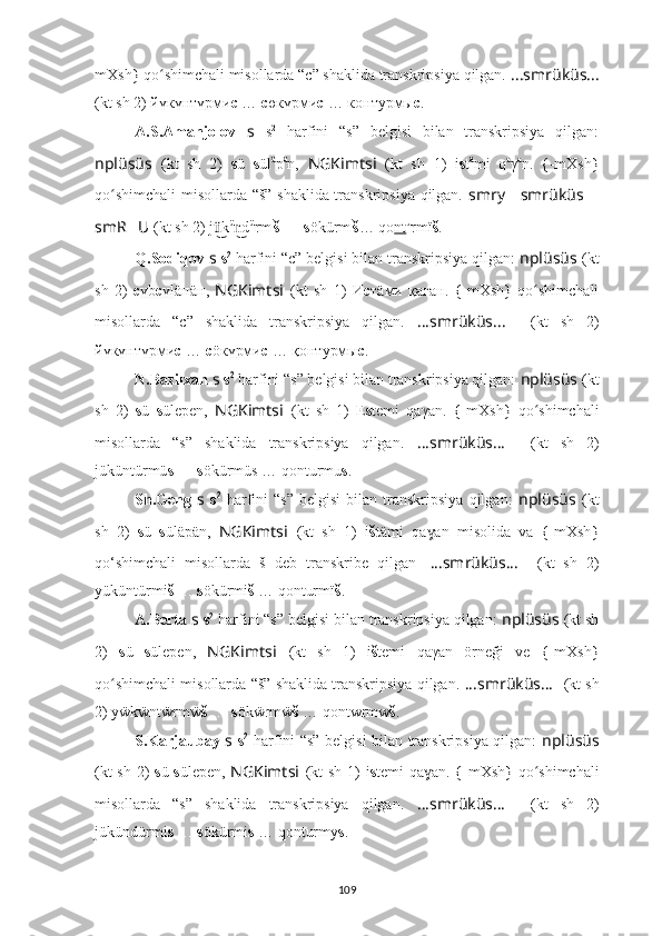 mXsh} qo shimchali misollarda “c” shaklida transkripsiya qilgan. 	ʻ ????????????????????????????????????...smrüküs... ????????????????????????????????????
(kt sh 2) йүкүнтүрми с  …  с өкүрми с  … контурмы с .
A.S.Amanjolov   s   s 2
  harfini   “s”   belgisi   bilan   transkripsiya   qilgan:
nplüsüs   (kt   sh   2)   s ü   s ül ä
p ä
n,   NGKimtsi   (kt   sh   1)   i s t ä
mi   q a
γ a
n.  	
{-mXsh	}
qo shimchali  misollarda “š” shaklida transkripsiya qilgan.  	
ʻ smr ????????????y … smrüküs …
smR ?????? U ??????  (kt sh 2) j k	
ü͜ ü
d	n͜ ü
rm i
š   …  s ökürm i
š … qo nt u
rmï š .
Q.Sodiqov  s   s 2
 harfini “c” belgisi bilan transkripsiya qilgan:  nplüsüs   (kt
sh   2)   с үb с үl äпäн,   NGKimts i   (kt   sh   1)   И c тäми   қаған.  	
{-mXsh	}  qo shimchali	ʻ
misollarda   “c”   shaklida   transkripsiya   qilgan.   ????????????????????????????????????...smrüküs... ????????????????????????????????????    (kt   sh   2)
йүкүнтүрми с  …  с öкүрми с  … қонтурмы с .
N.Bazilxan  s   s 2
 harfini “s” belgisi bilan transkripsiya qilgan:  nplüsüs   (kt
sh   2)   s ü   s ü lep en,   NGKimts i   (kt   sh   1)   E s temi   qaγan.  	
{-mXsh	}  qo shimchali	ʻ
misollarda   “s”   shaklida   transkripsiya   qilgan.   ????????????????????????????????????...smrüküs... ????????????????????????????????????    (kt   sh   2)
jüküntürmü s   …  s ökürmüs … qonturmu s .
Sh.Geng   s   s 2
  harfini   “s”   belgisi   bilan   transkripsiya   qilgan:   nplüsüs   (kt
sh   2)   s ü   s ülä p än,   NGKimts i   (kt   sh   1)   i št ämi   qa an   misolida   va  
{-mXsh	}	ɣ
qo‘shimchali   misollarda   š   deb   transkribe   qilgan .   ????????????????????????????????????...smrüküs... ????????????????????????????????????    (kt   sh   2)
yüküntürmi š   …  s ökürmi š  … qonturmï š .
A.Berta  s   s 2
 harfini “s” belgisi bilan transkripsiya qilgan:  nplüsüs   (kt sh
2)   s ü   s üle p en,   NGKimts i   (kt   sh   1)   i š temi   qaγan   örneği   ve  	
{-mXsh	}
qo shimchali misollarda “š” shaklida transkripsiya qilgan. 	
ʻ ????????????????????????????????????...smrüküs... ????????????????????????????????????    (kt sh
2) yẅkẅntẅrmẅ š   …  s ökẅrmẅ š  … qontwrmw š .
S.Karjaubay   s   s 2
  harfini “s” belgisi bilan transkripsiya qilgan:   nplüsüs
(kt sh 2)   s ü   s üle p en,   NGKimts i   (kt sh 1)   i s temi qa an. 	
{-mXsh	} qo shimchali	ɣ ʻ
misollarda   “s”   shaklida   transkripsiya   qilgan.   ????????????????????????????????????...smrüküs... ????????????????????????????????????    (kt   sh   2)
jükündürmi s   …  s ökürmi s  … qonturmy s .
109 