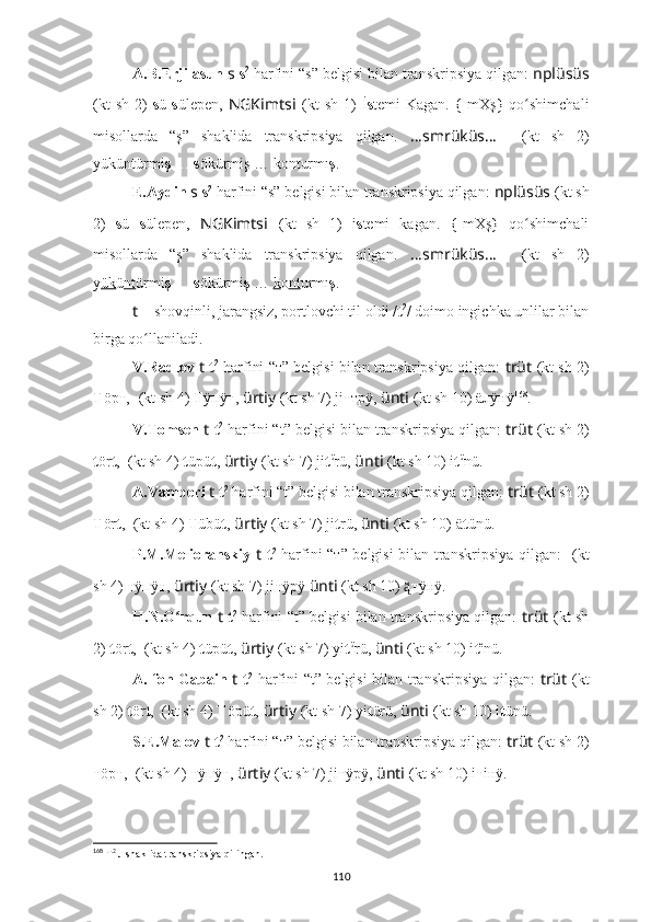 A.B.Erjilasun  s   s 2
 harfini “s” belgisi bilan transkripsiya qilgan:  nplüsüs
(kt  sh   2)   s ü   s üle p en,   NGKimts i   (kt  sh   1)   İ s temi   Kagan.  {-mXş	}  qo shimchali	ʻ
misollarda   “ş”   shaklida   transkripsiya   qilgan.   ????????????????????????????????????...smrüküs... ????????????????????????????????????    (kt   sh   2)
yüküntürmi ş   …  s ökürmiş … konturmı ş .
E.Aydin  s   s 2
 harfini “s” belgisi bilan transkripsiya qilgan:  nplüsüs   (kt sh
2)   s ü   s ülepen,   NGKimts i   (kt   sh   1)   i s temi   kagan.  	
{-mXş	}  qo shimchali	ʻ
misollarda   “ş”   shaklida   transkripsiya   qilgan.   ????????????????????????????????????...smrüküs... ????????????????????????????????????    (kt   sh   2)
y ük ü nt ürmi ş   …  s ökürmi ş  …  k o nt urmı ş .
t   – shovqinli, jarangsiz, portlovchi til oldi / t 2
/ doimo ingichka unlilar bilan
birga qo llaniladi.	
ʻ
V.Radlov  t   t 2
 harfini “т” belgisi bilan transkripsiya qilgan:   trüt   (kt sh 2)
Т öр т ,   ??????????????????????????????  (kt sh 4)  Т ÿпÿ т ,   ürtiy   (kt sh 7) ji т трÿ,  ünti   (kt sh 10) äлÿнÿ 168
.
V.Tomsen  t   t 2
 harfini “t” belgisi bilan transkripsiya qilgan:  trüt   (kt sh 2)
t ör t ,  ??????????????????????????????  (kt sh 4)  t üpü t ,   ürtiy   (kt sh 7) ji t ü
rü,  ünti   (kt sh 10) i t ü
nü.
A.Vamberi  t   t 2
 harfini “t” belgisi bilan transkripsiya qilgan:  trüt   (kt sh 2)
T ör t ,  ??????????????????????????????  (kt sh 4)  T übü t ,   ürtiy   (kt sh 7) ji t rü,  ünti   (kt sh 10) ä t ünü.
P.M.Melioranskiy   t   t 2
  harfini “т” belgisi bilan transkripsiya qilgan:   ??????????????????????????????  (kt
sh 4)  т ÿпÿ т ,   ürtiy   (kt sh 7) ji т ÿрÿ  ünti   (kt sh 10) 	
ą̈̈ т ÿнÿ.
H.N.O rqun 	
ʻ t   t 2
 harfini “t” belgisi bilan transkripsiya qilgan:   trüt   (kt sh
2)  t ör t ,  ??????????????????????????????  (kt sh 4)  t üpü t ,   ürtiy   (kt sh 7) yi t ü
rü,  ünti   (kt sh 10) i t e
nü.
A. fon Gabain   t   t 2
  harfini “t” belgisi bilan transkripsiya qilgan:   trüt   (kt
sh 2)  t ör t ,  ??????????????????????????????  (kt sh 4)  T öpü t ,   ürtiy   (kt sh 7) yi t ürü,  ünti   (kt sh 10) i t ünü.
S.E.Malov  t   t 2
 harfini “т” belgisi bilan transkripsiya qilgan:  trüt   (kt sh 2)
т öр т ,   ??????????????????????????????  (kt sh 4)  т ÿпÿ т ,   ürtiy   (kt sh 7) ji т ÿрÿ,  ünti   (kt sh 10) i т iнÿ.
168
 Т 2
 л shaklida transkripsiya qilingan.
110 