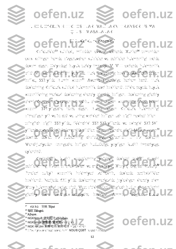 I. BOB. O RXUN BITIKTOSHLARI VA ULARNI TRANSKRIPSIYAʻ
QILISH MASALALARI
§ 1.1.  Ko kturklar davlati	
ʻ
Ko kturklar	
ʻ 27
  sulolasi,   miloddan   avvalgi   asrlarda   Xunlar 28
  tomonidan
asos   solingan   hamda   o zgaruvchan   sulolalar   va   qabilalar   hukmronligi   ostida	
ʻ
davom   etgan.   Osiyodagi   buyuk   turkiy   imperiya   VI-VIII   asrlarda   hukmronlik
qildi.   VI-   asrning   birinchi   yarmida   Turk   davlatining   boshida   Avarlar 29
  turgan
bo lsa,   552-yilda   Bumin	
ʻ   xoqon 30
  Avar   boshqaruviga   barham   berdi.   Turk
davlatining   Ko kturk	
ʻ   sulolasi   hukmronlik davri boshlandi. O sha paytda buyuk	ʻ
xoqonlikning   markazi   davlatning   sharqiy   qismida   bo lgan.   Davlatning   g arbiy	
ʻ ʻ
qismi   sharqqa   bo ysungan   va   ushbu   qismni   Bumin   xoqonning   ukasi   Istemi	
ʻ
xoqon 31
  576-yilgacha   idora   etgan.   Bumin   xoqon   Ko kturk	
ʻ   hukmronligi
o rnatilgan   yili   vafot   etdi   va   uning   vorislari   bo lgan   uch   o g li   navbati   bilan   –	
ʻ ʻ ʻ ʻ
to ng ich   o g li   553-yilda,   ikkinchisi   553-572-yillarda
ʻ ʻ ʻ ʻ   va   oxirgisi   572-581-
yillarda   taxtga   chiqib   hukmronlik   qildilar.   Faqat o rtancha o g	
ʻ ʻ ʻ li Muqan xoqon 32
davrida   davlat   o z   qudratining   cho qqisiga   ko tarildi.	
ʻ ʻ ʻ   U   o z	ʻ   davlatini
Manchjuriyadan   Erongacha   bo lgan	
ʻ   hududlarga   yoyilgan   kuchli   imperiyaga
aylantirdi.
Keyinchalik,   kuchli   xoqonlarning   yo qligi,   davlatni   tashkil   etuvchi	
ʻ
qabilalarning   o zaro  	
ʻ to qnashuvlari   va   eng   asosiysi,   Xitoy   (Tabg ach   budun)	ʻ ʻ 33
fitnalari   tufayli   xoqonlik   hokimiyati   zaiflashib,   davlatda   tartibsizliklar
boshlandi.   Natijada   630-yilda   davlatning   markazida   joylashgan   sharqiy   qism
Xitoy hukmronligi   ostiga   o tdi.	
ʻ   Vaqt   o tishi	ʻ   bilan   Tabg ach	ʻ   budun   chegaralarini
g arbiy	
ʻ   qism   hisobiga   kengaytira   boshladi.   Ammo,   Tabg ach	ʻ   budun
27
  ?????? rüt kü ??????    	
突厥 Tūjué  
28
 	
 	匈奴	Xiōngnú.
29
  Άβαροι .
30
  NGKNmuB   	
伊利可汗 yīlì kěhàn	.
31
  NGK:imtsi   室點密 / 室点密   shìdiǎnmì.
32
  NGK NKUm   木桿可汗 / 木杆可汗   mùgǎn kěhàn
33
  O‘rxun yozuvlaridagi davlat nomi
  NDUB : ÇGBT   Tabgach bodun.
12 