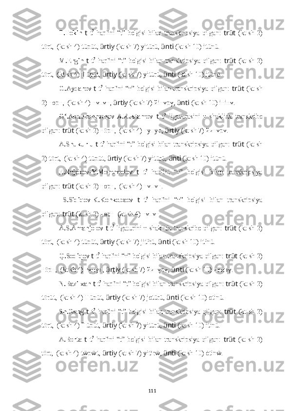 T.Tekin   t   t 2
  harfini   “t”   belgisi   bilan   transkripsiya   qilgan:   trüt   (kt   sh   2)
t ör t ,  ??????????????????????????????  (kt sh 4)  t üpü t ,   ürtiy   (kt sh 7) yi t ürü,  ünti   (kt sh 10) i t ünü.
M.Ergin   t   t 2
  harfini “t” belgisi  bilan transkripsiya qilgan:   trüt   (kt  sh 2)
t ör t ,  ??????????????????????????????  (kt sh 4)  T üpü t ,   ürtiy   (kt sh 7) yi t ürü,  ünti   (kt sh 10) i t ünü.
G.Aydarov   t   t 2
  harfini “т” belgisi bilan transkripsiya qilgan:   trüt   (kt sh
2)  т өр т ,   ??????????????????????????????  (kt sh 4)  т үпү т ,   ürtiy   (kt sh 7) йi т үрү,  ünti   (kt sh 10) i т iнү.
G .Abdurahmonov-A.Rustamov  ʻ t   t 2
  ligaturasini   т   shaklida   transkribe
qilgan:  trüt   (kt sh 2)  т öр т ,   ??????????????????????????????  (kt sh 4)  т yпy т ,   ürtiy   (kt sh 7) йи т үрү.
A.Shukurlu   t   t 2
  harfini “t” belgisi bilan transkripsiya qilgan:   trüt   (kt sh
2)  t ör t ,  ??????????????????????????????  (kt sh 4)  t üpü t ,   ürtiy   (kt sh 7) yi t ürü,  ünti   (kt sh 10) i t ünü.
E.Rejebov-Y.Memmedov   t   t 2
  harfini   “т”   belgisi   bilan   transkripsiya
qilgan:  trüt   (kt sh 2)  т өр т ,   ??????????????????????????????  (kt sh 4)  т үпү т .
  S.Sidiqov-K.Konkobaev   t   t 2
  harfini   “т”   belgisi   bilan   transkripsiya
qilgan:  trüt   (kt sh 2)  т өр т   ??????????????????????????????  (kt sh 4)  т үпү т .
A.S.Amanjolov   t   t 2
  ligaturini т shaklida transkribe qilgan:   trüt   (kt sh 2)
t ör t ,  ??????????????????????????????  (kt sh 4)  t üpü t ,   ürtiy   (kt sh 7) ji t ü
rü,  ünti   (kt sh 10) i t ü
nü.
Q.Sodiqov  t   t 2
 harfini “т” belgisi bilan transkripsiya qilgan:  trüt   (kt sh 2)
т öр т ,   ??????????????????????????????  (kt sh 4)  т үпү т ,   ürtiy   (kt sh 7) йи т үрү,  ünti   (kt sh 10) и т инү.
N.Bazilxan  t   t 2
 harfini “t” belgisi bilan transkripsiya qilgan:  trüt   (kt sh 2)
t örü t ,  ??????????????????????????????  (kt sh 4)  T üpü t ,   ürtiy   (kt sh 7) je t ürü,  ünti   (kt sh 10) e t inü.
Sh.Geng   t   t 2
  harfini “t” belgisi  bilan transkripsiya qilgan:   trüt   (kt  sh 2)
t ör t ,  ??????????????????????????????  (kt sh 4)  T üpü t ,   ürtiy   (kt sh 7) yi t ürü,  ünti   (kt sh 10) i t inü.
A.Berta   t   t 2
  harfini   “t”   belgisi   bilan   transkripsiya   qilgan:   trüt   (kt   sh   2)
tört,  ??????????????????????????????  (kt sh 4)  t ẅpẅ t ,   ürtiy   (kt sh 7) yi t o
rẅ,  ünti   (kt sh 10) ė t inẅ.
111 