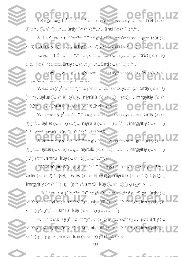 S.Karjaubay  t   t 2
 harfini “t” belgisi bilan transkripsiya qilgan:  trüt   (kt sh
2)  t ör t ,  ??????????????????????????????  (kt sh 4)  t üpü t ,   ürtiy   (kt sh 7) ji t ürü,  ünti   (kt sh 10) i t inü.
A.B.Erjilasun   t   t 2
  harfini   “t”  belgisi   bilan   transkripsiya   qilgan:   trüt   (kt
sh 2)  t ör t ,  ??????????????????????????????  (kt sh 4)  T öpü t ,   ürtiy   (kt sh 7) yi t ürü,  ünti   (kt sh 10) i t inü.
E.Aydin   t   t 2
  harfini  “t” belgisi  bilan  transkripsiya  qilgan:   trüt   (kt  sh  2)
t ör t ,  ??????????????????????????????  (kt sh 4)  t öpö t ,   ürtiy   (kt sh 7) yi t ürü,  ünti   (kt sh 10) ė t inü.
y   –  s hovqinli, jarangli, sirg’aluvchi til o ʻ rta /y 2
/ undoshi barcha holatlarda
ingichka unlilar bilan birga ishlatiladi.
V.Radlov  y   y 2
 harfini “j” belgisi bilan transkripsiya qilgan:  ürtiy   (kt sh 7)
j iттрÿ,   üylüs   (kt  sh  8)  cÿlä j ÿ,     niyrülü   (kt  sh  10)  ölÿpä j ÿн,   imrgyitiy   (kt  sh
11)  j äтi  j iгipмi,  smrü ?????? küy   (kt sh 15)  j ÿкÿнтÿрмiш.
V.Tomsen   y   y 2
  harfini “j” belgisi bilan transkripsiya qilgan:   ürtiy   (kt sh
7)  j it ü
rü ,  üylüs   (kt sh 8) sül ä
j ü,   niyrülü   (kt sh 10) öl ü
r ä
j in,  imrgyitiy   (kt sh 11)
j iti- j i
g i
rmi,  smrü ?????? küy   (kt sh 15)  j ük ü
dn͜ ü
rm i
š.
A.Vamberi  y   y 2
 harfini “j” belgisi bilan transkripsiya qilgan:  ürtiy   (kt sh
7)  j itrü,  üylüs   (kt sh 8) süle j ü,  niyrülü   (kt sh 10) ölürä j in,  imrgyitiy   (kt sh 11)
j iti  j igirmi,  smrü ?????? küy   (kt sh 15)  j ükündürmiš.
P.M.Melioranskiy   y   y 2
  harfini   “j”   belgisi   bilan   transkripsiya   qilgan:
ürtiy   (kt   sh   7)   j iтÿрÿ,     üylüs   (kt   sh   8)   cÿlä j ÿ,     niyrülü   (kt   sh   10)   ölÿpä j iн,
imrgyitiy   (kt sh 11)  j тi_	
ą̈̈ j гipмi, 	ą̈̈ smrü ?????? küy   (kt sh 15)  j ÿкÿ дÿр[мiш.	н͜
H.N.O rqun  	
ʻ y   y 2
  harfini “y” belgisi bilan transkripsiya qilgan:   ürtiy   (kt
sh 7)   y it ü
rü,     üylüs   (kt sh 8) sül e
y ü,    niyrülü   (kt sh 10) ölür e
y in,  imrgyitiy   (kt
sh 11)  y e
ti  y e
ğ i
rmi,  smrü ?????? küy   (kt sh 15)  y ük ü
d	
n͜ ü
rm i
iş.
A. fon Gabain  y   y 2
 harfini “y” belgisi bilan transkripsiya qilgan:  ürtiy   (kt
sh 7)   y itürü,   üylüs   (kt sh 8) sülä y ü,   niyrülü   (kt sh 10) ölürä y in,   imrgyitiy   (kt
sh 11)  y iti  y igirmi,  smrü ?????? küy   (kt sh 15)  y ükü dü[rmiš.
n͜
112 