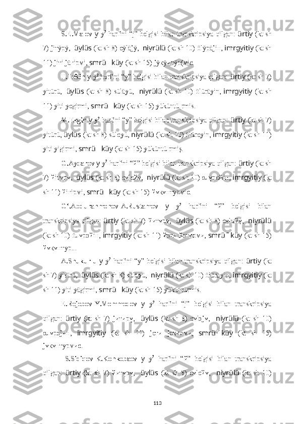 S.E.Malov   y   y 2
  harfini “j” belgisi bilan transkripsiya qilgan:   ürtiy   (kt sh
7)  j iтÿрÿ,   üylüs   (kt sh 8) cÿlä j ÿ,   niyrülü   (kt sh 10) ölÿpä j iн,  imrgyitiy   (kt sh
11)  j iтi  j äгipмi,  smrü ?????? küy   (kt sh 15)  j ÿкÿнтÿр(мiс.
T.Tekin  y   y 2
 harfini “y” belgisi bilan transkripsiya qilgan:  ürtiy   (kt sh 7)
y itürü,     üylüs   (kt  sh 8)  sülä y ü,     niyrülü   (kt  sh 10)  ölürä y in,   imrgyitiy   (kt  sh
11)  y iti  y egirmi,  smrü ?????? küy   (kt sh 15)  y üküntü[rmis.
M.Ergin  y   y 2
 harfini “y” belgisi bilan transkripsiya qilgan:  ürtiy   (kt sh 7)
y itürü,  üylüs   (kt sh 8) süle y ü,  niyrülü   (kt sh 10) ölüre y in,  imrgyitiy   (kt sh 11)
y iti  y igirmi,  smrü ?????? küy   (kt sh 15)  y üküntü[rmiş.
G.Aydarov  y   y 2
 harfini “й” belgisi bilan transkripsiya qilgan:  ürtiy   (kt sh
7)  й iтүрү,   üylüs   (kt sh 8) cүlе й ү,   niyrülü   (kt sh 10) өлүpе й iн,  imrgyitiy   (kt
sh 11)  й iгipмi,  smrü ?????? küy   (kt sh 15)  й үкүнтурмiс.
G .Abdurahmonov-A.Rustamov  ʻ y   y 2
  harfini   “й”   belgisi   bilan
transkripsiya qilgan:   ürtiy   (kt sh 7)   й итүрү,     üylüs   (kt sh 8) cүlа й ү,     niyrülü
(kt sh 10) öлүpә й iн,  imrgyitiy   (kt sh 11)  й әти  й әгиpми,  smrü ?????? küy   (kt sh 15)
й үкүнтур...
A.Shukurlu   y   y 2
  harfini  “y” belgisi  bilan transkripsiya  qilgan:   ürtiy   (kt
sh 7)  y itürü,   üylüs   (kt sh 8) sülä y ü,   niyrülü   (kt sh 10) ölürä y in,  imrgyitiy   (kt
sh 11)  y iti  y ägirmi,  smrü ?????? küy   (kt sh 15)  y üküntürmis.
E.Rejebov-Y.Memmedov   y   y 2
  harfini   “j”   belgisi   bilan   transkripsiya
qilgan:   ürtiy   (kt   sh   7)   j итирү,     üylüs   (kt   sh   8)   cүlә j ү,     niyrülü   (kt   sh   10)
өлүpә j ин,   imrgyitiy   (kt   sh   11)   j eти   j eкиpми,   smrü ?????? küy   (kt   sh   15)
j үкүнтурмис.
  S.Sidiqov-K.Konkobaev   y   y 2
  harfini   “й”   belgisi   bilan   transkripsiya
qilgan:   ürtiy   (kt   sh   7)   й итүрү,     üylüs   (kt   sh   8)   cүlе й ү,     niyrülü   (kt   sh   10)
113 