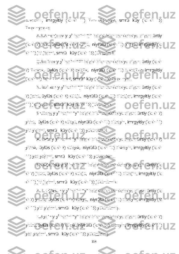 өлүpе й iн,   imrgyitiy   (kt   sh   11)   й ити   й егиpми,   smrü ?????? küy   (kt   sh   15)
й үкүнтурмис.
A.S.Amanjolov   y   y 2
  harfini   “j”   belgisi   bilan   transkripsiya   qilgan:   ürtiy
(kt sh 7)  j it ü
rü,  üylüs   (kt sh 8) sül ä
j ü,   niyrülü   (kt sh 10) öl ü
r ä
j in,  imrgyitiy   (kt
sh 11)  j iti  j ä
g i
rmi,  smrü ?????? küy   (kt sh 15)  j ük ü
nt ü
rm i
š.
Q.Sodiqov  y   y 2
 harfini “й” belgisi bilan transkripsiya qilgan:  ürtiy   (kt sh
7)   й итүрү,     üylüs   (kt  sh 8)  cүlä й ү,     niyrülü   (kt  sh 10)  öлүpä й ин,   imrgyitiy
(kt sh 11)  й äти  й иг[иp]ми,  smrü ?????? küy   (kt sh 15)  й үкүнтур...
N.Bazilxan  y   y 2
 harfini “j” belgisi bilan transkripsiya qilgan:  ürtiy   (kt sh
7)   j etirü,   üylüs   (kt sh 8) sülü j ü,    niyrülü   (kt sh 10) ölürü j en,  imrgyitiy   (kt sh
11)  j eti  j egirmi,  smrü ?????? küy   (kt sh 15)  j üküntümis.
Sh.Geng  y   y 2
 harfini “y” belgisi bilan transkripsiya qilgan:  ürtiy   (kt sh 7)
y itirü,   üylüs   (kt sh 8) sülä y ü,  niyrülü   (kt sh 10) ölürä y in,  imrgyitiy   (kt sh 11)
y iti  y i irmi,ɡ  smrü ?????? küy   (kt sh 15)  y üküntürmiš.
A.Berta  y   y 2
 harfini “y” belgisi bilan transkripsiya qilgan:  ürtiy   (kt sh 7)
y it o
rẅ,     üylüs   (kt sh 8) süle y ẅ,     niyrülü   (kt sh 10) ölẅre y in,   imrgyitiy   (kt sh
11)  y ėti  y ėγ	
́irmi,  smrü ?????? küy   (kt sh 15)  y ükẅndẅr…
S.Karjaubay   y   y 2
  harfini “j” belgisi bilan transkripsiya qilgan:   ürtiy   (kt
sh 7)   j itürü,   üylüs   (kt sh 8) süle j ü,     niyrülü   (kt sh 10) ölüre j in,   imrgyitiy   (kt
sh 11)  j iti  j igirmi,  smrü ?????? küy   (kt sh 15)  j üküntürmis.
A.B.Erjilasun  y   y 2
 harfini “y” belgisi bilan transkripsiya qilgan:  ürtiy   (kt
sh 7)  y itürü,   üylüs   (kt sh 8) süle y ü,   niyrülü   (kt sh 10) ölüre y in,  imrgyitiy   (kt
sh 11)  y iti  y igirmi,  smrü ?????? küy   (kt sh 15)  y üküntürmiş.
E.Aydin  y   y 2
 harfini “y” belgisi bilan transkripsiya qilgan:  ürtiy   (kt sh 7)
y itürü,  üylüs   (kt sh 8) süle y ü,  niyrülü   (kt sh 10) ölüre y in,  imrgyitiy   (kt sh 11)
y ėti  y ėgirmi,  smrü ?????? küy   (kt sh 15)  y ükü nt ürmiş.
114 