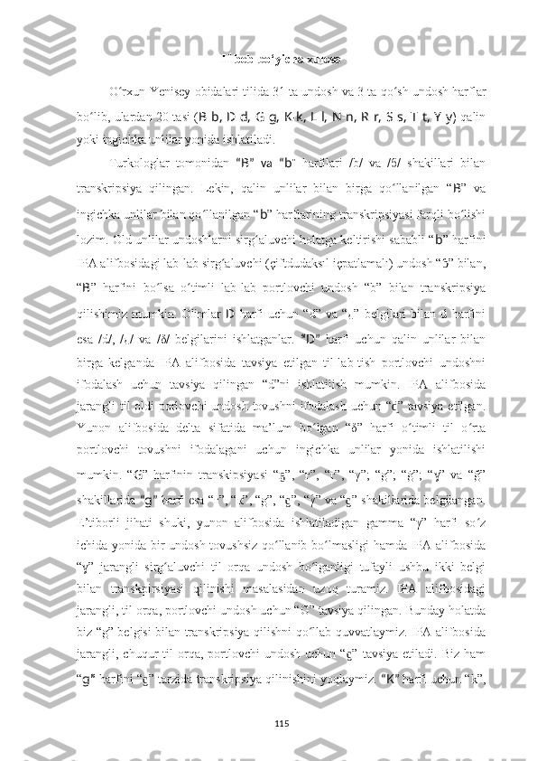 II bob bo‘yicha xulosa
O rxun-Yenisey obidalari tilida 31 ta undosh va 3 ta ʻ qo sh	ʻ  undosh harflar
bo lib, ulardan 20 tasi (	
ʻ B - b, D - d, G - g, K - k, L - l, N - n, R - r, S - s, T - t, Y - y )   qalin
yoki ingichka unlilar yonida ishlatiladi.
Turkologlar   tomonidan   “ B ”   va   “ b ”   harfilari   /b/   va   /б/   shakillari   bilan
transkripsiya   qilingan.   Lekin,   qalin   unlilar   bilan   birga   qo llanilgan   “	
ʻ B ”   va
ingichka unlilar bilan qo llanilgan “	
ʻ b ” harflarining transkripsiyasi farqli bo lishi	ʻ
lozim. Old unlilar undoshlarni sirg aluvchi holatga keltirishi sababli “	
ʻ b ” harfini
IPA alifbosidagi lab-lab sirg aluvchi (çiftdudaksıl içpatlamalı) undosh “ ” bilan,	
ʻ ɓ
“ B ”   harfini   bo lsa   o timli   lab-lab   portlovchi   undosh   “b”   bilan   transkripsiya	
ʻ ʻ
qilishimiz   mumkin.   Olimlar   D   harfi   uchun   “d”   va   “д”   belgilari   bilan   d   harfini
esa   /d/,   /д/   va   /δ/   belgilarini   ishlatganlar.   “ D ”   harfi   uchun   qalin   unlilar   bilan
birga   kelganda   IPA   alifbosida   tavsiya   etilgan   til-lab-tish   portlovchi   undoshni
ifodalash   uchun   tavsiya   qilingan   “d”ni   ishlatilish   mumkin.   IPA   alifbosida
jarangli  til oldi  porlovchi  undosh tovushni ifodalash uchun “ ” tavsiya etilgan.	
ɖ
Yunon   alifbosida   delta   sifatida   ma’lum   bo lgan   “δ”   harfi   o timli   til   o rta	
ʻ ʻ ʻ
portlovchi   tovushni   ifodalagani   uchun   ingichka   unlilar   yonida   ishlatilishi
mumkin.   “ G ”   harfinin   transkipsiyasi   “ ”,   “ғ”,   “г”,   “γ”;   “g”;   “ġ”;   “ ”   va   “ğ”	
ҕ ɣ
shakillarida  “ g ”  harfi esa “г”, “к”, “g”, “ ”, “γ	
́” va “ ” shakillarida belgilangan.	ɡ ɡ
E’tiborli   jihati   shuki,   yunon   alifbosida   ishlatiladigan   gamma   “γ”   harfi   so z	
ʻ
ichida yonida bir undosh tovushsiz qo llanib bo lmasligi hamda IPA alifbosida	
ʻ ʻ
“ ”   jarangli   sirg aluvchi   til   orqa   undosh   bo lganligi   tufayli   ushbu   ikki   belgi	
ɣ ʻ ʻ
bilan   transkpirsiyasi   qilinishi   masalasidan   uzoq   turamiz.   IPA   alifbosidagi
jarangli, til orqa, portlovchi undosh uchun “G” tavsiya qilingan. Bunday holatda
biz “g” belgisi bilan transkripsiya qilishni qo llab-quvvatlaymiz. IPA alifbosida	
ʻ
jarangli,  chuqur  til   orqa,  portlovchi  undosh   uchun  “ ”  tavsiya   etiladi.  Biz  ham	
ɡ
“ g ”   harfini “ ” tarzida transkripsiya qilinishini yoqlaymiz.	
ɡ   “ K ”   harfi uchun “k”,
115 