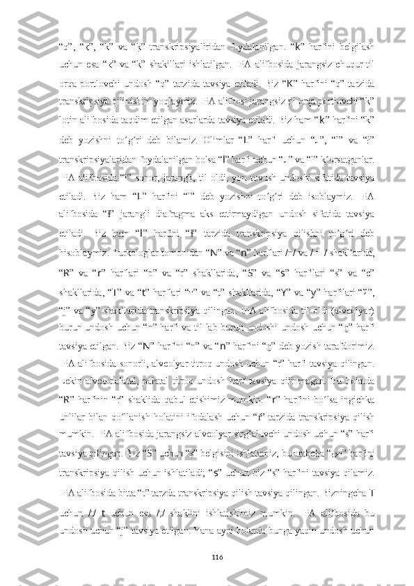 “q”,   “қ”,   “k”   va   “k?”   transkripsiyaliridan   foydalanilgan.   “ k ”   harfini   belgilash
uchun   esa   “к”   va   “k”   shakillari   ishlatilgan.   IPA   alifbosida   jarangsiz   chuqur   til
orqa   portlovchi   undosh   “q”   tarzida   tavsiya   etiladi.   Biz   “ K ”   harfini   “q”   tarzida
transkripsiya qilinishini yoqlaymiz. IPA alifbosi jarangsiz til orqa portlovchi “k”
lotin alifbosida taqdim etilgan asarlarda tavsiya etiladi. Biz ham “ k ” harfini “k”
deb   yozishni   to g ri   deb   bilamiz.   Olimlar   “	
ʻ ʻ L ”   harfi   uchun   “л”,   “l”   va   “ł”
transkripsiyalaridan foydalanilgan bolsa “ l ” harfi uchun “л” va “l” k orsatganlar.	
ʻ
IPA   alifbosida   “l”   sonor,   jarangli,   til   oldi,   yon   tovush   undoshi   sifatida   tavsiya
etiladi.   Biz   ham   “ L ”   harfini   “l”   deb   yozishni   to g ri   deb   isoblaymiz.   IPA	
ʻ ʻ
alifbosida   “ ”   jarangli   diafragma   aks   ettirmaydigan   undosh   sifatida   tavsiya	
ɫ
etiladi.   Biz   ham   “ l ”   harfini   “ ”   tarzida   transkripsiya   qilishni   to g ri   deb	
ɫ ʻ ʻ
hisoblaymiz. Turkologlar tomonidan “ N ” va “ n ” harflari /n/ va / н / shakllarida,
“ R ”   va   “ r ”   harflari   “p”   va   “r”   shakllarida,   “ S ”   va   “ s ”   harfilari   “s”   va   “c”
shakllarida, “ T ” va “ t ” harflari “т” va “t” shakllarida, “ Y ” va “ y ” harfilari “й”,
“j” va “y” shakllarida transkripsiya  qilingan. IPA alifbosida til  oldi (alveolyar)
burun undosh uchun “n” harfi va til-lab burun undoshi undosh uchun “ n	
̼ ” harfi
tavsiya etilgan. Biz “ N ” harfini “n” va “ n ” harfini “ n	
̼ ” deb yozish tarafdorimiz.
IPA alifbosida sonorli, alveolyar titroq undosh uchun “r” harfi tavsiya qilingan.
Lekin   alveo-palatal,   palatal   titroq   undosh   harf   tavsiya   qilinmagan.   Bu   holatda
“ R ”   harfinin   “r”   shaklida   qabul   etishimiz   mumkin.   “ r ”   harfini   bo lsa   ingichka	
ʻ
unlilar   bilan   qo llanish   holatini   ifodalash   uchun   “ ”   tarzida   transkripsiya   qilish	
ʻ ṙ
mumkin. IPA alifbosida jarangsiz alveolyar sirg’aluvchi undosh uchun “s” harfi
tavsiya qilingan. Biz “ S ” uchun “	
s?” belgisini ishlatamiz, bu arabcha “ ص ”  harfini
transkripsiya qilish uchun ishlatiladi; “ s ” uchun biz “s” harfini tavsiya qilamiz.
IPA alifbosida bitta “t” tarzda transkripsiya qilish tavsiya qilingan. Bizningcha  T
uchun   /t/   t   uchun   esa   /	
t?/   shaklini   ishlatishimiz   mumkin.   IPA   alifbosida   bu
undosh uchun “j” tavsiya etilgan. Yana ayni holatda bunga yaqin undosh uchun
116 