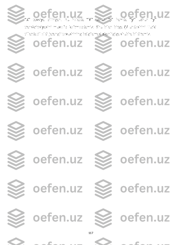 “ ”   tavsiya   qilingan.   Bu   holatda   “ʎ Y ”   uchun   “j”   hamda   “ y ”   uchun   “y”
transkripsiyasini   muvofiq   ko rmoqdamiz.   Shu   bilan   birga   /j/   undoshini   Turki	
ʻ
tillarda til oldi jarangli tovushining belgilamasi ekanligiga shubha bildiramiz.
117 
