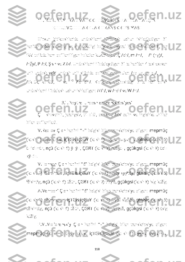 III. BOB. NEYTRAL VA IKKI TOVUSH SIFATIDA TALQIN
ETILUVCHI HARFLAR TRANSKRIPSIYASI
O ʻ rxun   bitiktoshlarida   undoshlarni   ifodalash   uchun   ishlatiladigan   31
harfdan   7   tasi   qalinligi   va   ingichkaligi   bo yicha   neytral   harflar   hisoblanib,   harʻ
ikki toifada ham qo llanililgan holatlar kuzatilinadi	
ʻ : Ç  / ch/,  m  /m/,   ??????   / ñ-(ng)/,   ??????
/ng	
̃y/,  P  /p/,  Ş  sh  va  Z  /z/.   Undoshlarni ifodalaydigan 31 ta harfdan 4 tasi asosan
unli-undosh   yoki   undosh-unli   sifatida   qo llanilgan.   Bular:	
ʻ ??????  /oq-uq,   qo-qu/,   ??????-??????
/ök-ük,   kö-kü/,   ??????   va   ??????   /ich-chi/.   Ko kturk   a
ʻ lifbosidagi   3   ta   harf   qo sh	ʻ
undoshlarni ifodalash uchun ishlatilgan:	
??????   /lt/,  w  /nch/ va  W  /nt/.
3.1. Neytral undoshlar transkripsiyasi
Ç   –   shovqinli,   jarangsiz,   til   oldi,   qorishiq   /ch/   qalin   va   ingichka   unlilar
bilan qo llaniladi.	
ʻ
V.Radlov   Ç   ch   harfini   “ ч ”   belgisi   bilan   transkripsiya   qilgan:   mepmüç
(kt sh 1)  ä ч м апам, 	
ӱ içTGis : içGuY   (kt sh 4) Jо	ҕ ч ы сы ыт	ҕ ч ы,   gtnisiç   (kt sh 5)
ä ч iciнтäг,   nçü   (kt sh 6) 	
ӱ ч н, 	ӱ ÇGBT   (kt sh 7)   таб а	ҕ ч,   gçükgsi   (kt sh 8)   äсiн
к ӱ ч iн.
V.Tomsen   Ç   ch   harfini “č” belgisi  bilan transkripsiya qilgan:   mepmüç
(kt   sh   1)   ä
č üm- a
pam,   içTGis : içGuY   (kt   sh   4)   juγč y   s y γ y
tč y ,   gtnisiç   (kt   sh   5)
ä
č isint ä
g,   nçü   (kt sh 6)  ü č ün,   ÇGBT   (kt sh 7)   t a
bγ a
č,   gçükgsi   (kt sh 8)  is i
g-kü č i
g .
A.Vamberi   Ç  ch  harfini “č” belgisi bilan transkripsiya qilgan:   mepmüç
(kt   sh   1)   ä č üm   apam   içTGis : içGuY   (kt   sh   4)   jog č   s g t
ıͦ	ıͦıͦ č ı	ͦ ,   gtnisiç   (kt   sh   5)
ä č isintäg,   nçü   (kt sh 6)   ü č ün,   ÇGBT   (kt sh 7)   Tapga č,   gçükgsi   (kt sh 8)   äsig
kü č ig.
P.M.Melioranskiy   Ç   ch   harfini   “ч”   belgisi   bilan   transkripsiya   qilgan:
mepmüç   (kt   sh   1)   ä ч м   апам,  	
ӱ içTGis : içGuY   (kt   sh   4)   Jy	ҕ ч ы   сы ыт	ҕ ч ы,
118 