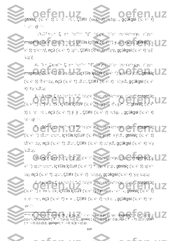 gtnisiç   (kt   sh   5)   ä ч iciн_тäг,   ÇGBT   (kt   sh   7)   таб аҕ ч,   gçükgsi   (kt   sh   8)
iш
с iг_к	
ӱ ч iг.
H.N.O rqun  	
ʻ Ç   ch   harfini   “ç”   belgisi   bilan   transkripsiya   qilgan:
mepmüç   (kt sh 1)  e
ç üm  a
pam,   içTGis : içGuY   (kt sh 4)  yug ç ı sıg ı
t ç ı ,   gtnisiç   (kt
sh 5)  e
ç isint e
ğ,   nçü   (kt sh 6)  ü ç ü
n,  ÇGBT   (kt sh 7)   t a
bg a
ç ,   gçükgsi   (kt sh 8)  iş i
ğ-
kü ç i
ğ .
A.   fon   Gabain   Ç   ch   harfini   “č”   belgisi   bilan   transkripsiya   qilgan:
mepmüç   (kt   sh   1)   ä č üm   apam,   içTGis : içGuY   (kt   sh   4)   yoγči   sïγïtčï ,   gtnisiç
(kt sh 5)   i č isintäg,   nçü   (kt sh 6)   ü č ün,   ÇGBT   (kt sh 7)   Tabγa č,   gçükgsi   (kt sh
8)  išig kü č üg .
S.E.Malov   Ç   ch   harfini “ч” belgisi bilan transkripsiya qilgan:   mepmüç
(kt sh 1)   ä ч м апам,
ӱ   içTGis : içGuY   (kt sh 4) Jy	ҕ ч ы с 2
ы ыт	ҕ ч ы,   gtnisiç   (kt sh
5)   ä ч iciн тäг,   nçü   (kt sh 6)   ӱ ч н,  	
ӱ ÇGBT   (kt sh 7)   таб а	ҕ ч,   gçükgsi   (kt sh 8)
iсiг  к	
ӱ ч iг.
T.Tekin   Ç   ch   harfini  “č 169
”   belgisi  bilan transkripsiya qilgan:   mepmüç
(kt   sh   1)   ä č üm   apām,   içTGis : içGuY   (kt   sh   4)   yoγči   siγïtči ,   gtnisiç   (kt   sh   5)
ä č isin täg,   nçü   (kt  sh  6)   ü č ün,   ÇGBT   (kt  sh  7)   tabγa č,   gçükgsi   (kt  sh  8)   isig
kü č üg .
M.Ergin  Ç  ch  harfini “ç” belgisi bilan transkripsiya qilgan:  mepmüç   (kt
sh 1)  e ç üm apam,   içTGis : içGuY   (kt sh 4)  Yoġ ç ı sıġıt ç ı ,   gtnisiç   (kt sh 5)  e ç isin
teg,   nçü   (kt sh 6)  ü ç ün,   ÇGBT   (kt sh 7)   Tab ġ a ç,   gçükgsi   (kt sh 8)  işig kü ç üg .
G.Aydarov  Ç  ch  harfini “ч” belgisi bilan transkripsiya qilgan:  mepmüç
(kt sh 1)  e ч үм апам,  içTGis : içGuY   (kt sh 4) йyғ ч ы сығыт ч ы,   gtnisiç   (kt sh 5)
е ч ciн тег,   nçü   (kt sh 6)   ү ч үн,   ÇGBT   (kt sh 7)   табға ч,   gçükgsi   (kt sh 8)   iсiг
кү ч iг.
169
  “ Orhun   Yazıtları”   kitobida   (2010-yil)   ç   harfi   bilan   transkripsiya   qilingan.   mepmüç   (   KT   d   1)   ( e)çüm
(a)pam,   içTGis:içGuY   ( KT d 4)   yogçı sıg(ı)tçı ,   gtnisiç   ( KT d 5) ( e)çisin t(e)g,   nçü   ( KT d 6)   üç(ü)n,   ÇGBT
( KT d 7) t(a)bg(a) ç,   gçükgsi  ( KT d 8)  iş(i)g küç(ü)g .
119 