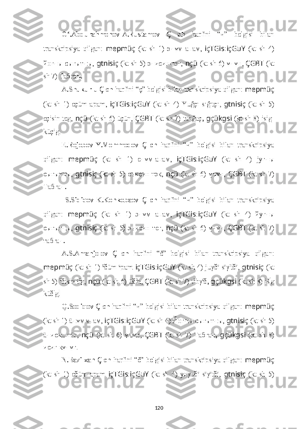 G .Abdurahmonov-A.Rustamov  ʻ Ç   ch   harfini   “ч”   belgisi   bilan
transkripsiya   qilgan:   mepmüç   (kt   sh   1)   ә ч үм   апам,   içTGis : içGuY   (kt   sh   4)
йoғ ч ы сығыт ч ы,   gtnisiç   (kt sh 5)   ә ч иcин-тәг,   nçü   (kt sh 6)   ү ч үн,   ÇGBT   (kt
sh 7)   Табға ч.
A.Shukurlu  Ç  ch  harfini “ç” belgisi bilan transkripsiya qilgan:  mepmüç
(kt   sh   1)   e ç üm   apam,   içTGis : içGuY   (kt   sh   4)   Yuğ ç ı   sığıt ç ı ,   gtnisiç   (kt   sh   5)
e ç isin teg,   nçü   (kt sh 6)   ü ç ün,   ÇGBT   (kt sh 7)   tab ğ a ç,   gçükgsi   (kt sh 8)   isig-
kü ç ig .
E.Rejebov-Y.Memmedov   Ç   ch   harfini   “ч”   belgisi   bilan   transkripsiya
qilgan:   mepmüç   (kt   sh   1)   e ч үм-апам,   içTGis : içGuY   (kt   sh   4)   jyғ ч ы
сығыт ч ы,   gtnisiç   (kt  sh  5)   e ч иcин-тәк,   nçü   (kt  sh  6)   ү ч үн,   ÇGBT   (kt  sh  7)
Табға ч.
  S.Sidiqov-K.Konkobaev   Ç   ch   harfini   “ч”   belgisi   bilan   transkripsiya
qilgan:   mepmüç   (kt   sh   1)   э ч үм   апам,   içTGis : içGuY   (kt   sh   4)   йyг ч ы
сыгыт ч ы,   gtnisiç   (kt  sh   5)   э ч иcин  тег,   nçü   (kt  sh   6)   ү ч үн,   ÇGBT   (kt  sh   7)
табга ч.
A.S.Amanjolov   Ç   ch   harfini   “č”   belgisi   bilan   transkripsiya   qilgan:
mepmüç   (kt sh 1)   ä
č üm   a
pam   içTGis : içGuY   (kt sh 4)   juγ č ï sïγ ï
t č ï ,   gtnisiç   (kt
sh 5)  ä
č isin t ä
g,   nçü   (kt sh 6) ü č ü
n,   ÇGBT   (kt sh 7)   t a
bγ a
č,   gçükgsi   (kt sh 8)  iš i
g
kü č i
g .
Q.Sodiqov   Ç   ch   harfini “ч” belgisi bilan transkripsiya qilgan:   mepmüç
(kt sh 1)  ä ч үм апам,  içTGis : içGuY   (kt sh 4) Йoғ ч ы сығыт ч ы,   gtnisiç   (kt sh 5)
ä ч иcин-тäг,   nçü   (kt   sh   6)   ү ч үн,   ÇGBT   (kt   sh   7)   Табға ч,   gçükgsi   (kt   sh   8)
исиг кү ч үг.
N.Bazilxan   Ç  ch   harfini “č” belgisi bilan transkripsiya qilgan:   mepmüç
(kt   sh   1)   e č üm   apam   içTGis : içGuY   (kt   sh   4)   yoγu č ï   sïγït č ï ,   gtnisiç   (kt   sh   5)
120 