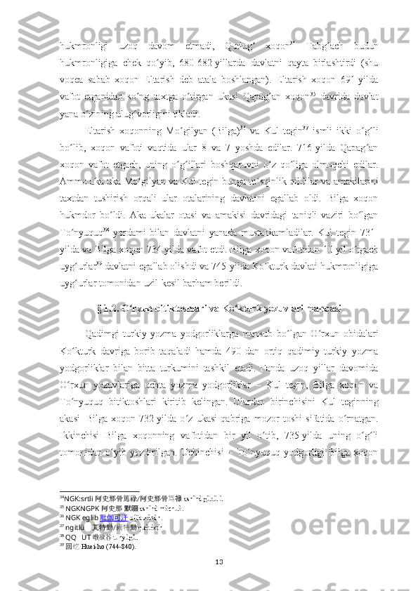 hukmronligi   uzoq   davom   etmadi,   Qutlug   xoqonʻ 34
  Tabg ach   budun	ʻ
hukmronligiga   chek   qo yib,   680-682-yillarda	
ʻ   davlatni   qayta   birlashtirdi   (shu
voqea   sabab   xoqon   E ltarish   deb   atala   boshlangan).   E ltarish   xoqon   691-yilda
vafot   etganidan   so ng   taxtga	
ʻ   o tirgan	ʻ   ukasi   Qapag an   xoqon	ʻ 35
  davrida   davlat
yana   o zining	
ʻ   ulug vorligini	ʻ   tikladi.
Eltarish   xoqonning   Mo gilyan   (	
ʻ Bilga) 36
  va   Kul   tegin 37
  ismli   ikki   o g li	ʻ ʻ
bo lib,   xoqon   vafoti	
ʻ   vaqtida   ular   8   va   7   yoshda   edilar.   716-yilda   Qapag an	ʻ
xoqon   vafot   etgach,   uning   o g illari   boshqaruvni   o z   qo liga   olmoqchi   edilar.	
ʻ ʻ ʻ ʻ
Ammo aka-uka Mo gilyan va Kul  	
ʻ t egin   bunga   to sqinlik	ʻ   qildilar   va   amakilarini
taxtdan   tushirish   orqali   ular   otalarining   davlatini   egallab   oldi.   Bilga   xoqon
hukmdor   bo ldi.   Aka-ukalar	
ʻ   otasi   va   amakisi   davridagi   taniqli   vaziri   bo lgan	ʻ
To nyuquq	
ʻ 38
  yordami   bilan   davlatni   yanada   mustahkamladilar.   Kul   tegin   731-
yilda va Bilga xoqon 734-yilda vafot etdi. Bilga xoqon vafotidan   10 yil o tgach	
ʻ
uyg urlar	
ʻ 39
 davlatni egallab olishdi va 745-yilda Ko kturk davlati hukmronligiga	ʻ
uyg urlar	
ʻ   tomonidan uzil-kesil barham   berildi.
§ 1.2. O rxun bitiktoshlari va 	
ʻ K o kturk yozuvlari manbasi	ʻ
Qadimgi   turkiy   yozma   yodgorliklarga   mansub   bo lgan   O rxun	
ʻ ʻ   obidalari
Ko kturk	
ʻ   davriga   borib   taqaladi   hamda   490   dan   ortiq   qadimiy   turkiy   yozma
yodgorliklar   bilan   bitta   turkumini   tashkil   etadi.   Fanda   uzoq   yillar   davomida
O rxun   yozuvlariga   uchta   yozma   yodgorliklar   –   Kul
ʻ   t egin,   Bilga   xoqon   va
To nyuquq   bitiktoshlari   kiritib   kelingan.   Ulardan   birinchisini   Kul
ʻ   t eginning
akasi   Bilga  xoqon  732-yilda   o z   ukasi   qabriga   mozor   toshi  	
ʻ sifatida  o rnatgan.	ʻ
Ikkinchisi   Bilga   xoqonning   vafotidan   bir   yil   o tib,   735-yilda   uning   o g li	
ʻ ʻ ʻ
tomonidan   o yib   yozdirilgan.   Uchinchisi	
ʻ   –   To nyuquq   yodgorligi   Bilga   xoqon	ʻ
34
NGK:srtli   阿史那骨篤祿 / 阿史那骨 笃 禄   āshǐnà gǔdǔlù
35
  NGKNGPK  阿史那   默啜	
  āshǐnà mòchuò.
36
  NGK eglib	
  毗    伽    可    汗      píjiā kěhàn.
37
  ngitlü ??????   闕特勤 / 阙特 勤   quètèqín
38
  QQ ?????? UT  	
 	暾欲谷 tūnyùgǔ.
39
  回 纥   Huei-ho  ( 744-840).
13 