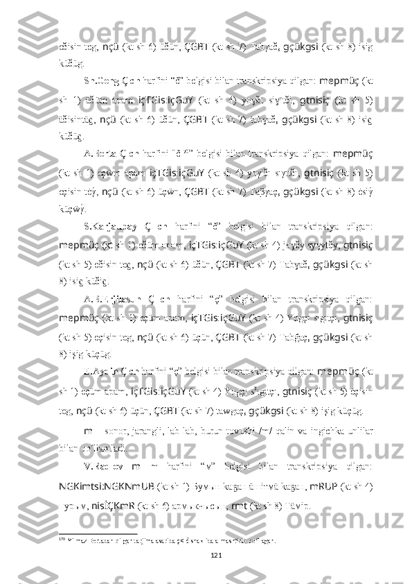e č isin teg,   nçü   (kt sh 6)   ü č ün,   ÇGBT   (kt sh 7)   Tabγa č,   gçükgsi   (kt sh 8)   isig
kü č üg.
Sh.Geng  Ç  ch  harfini “č” belgisi bilan transkripsiya qilgan:  mepmüç   (kt
sh   1)   ä č üm   apam   içTGis : içGuY   (kt   sh   4)   yoɣ č ï   si ït	ɣ č i ,   gtnisiç   (kt   sh   5)
ä č isintä ,	
ɡ   nçü   (kt   sh   6)   ü č ün,   ÇGBT   (kt   sh   7)   tab ɣ a č,   gçükgsi   (kt   sh   8)   isi	ɡ
kü č ü .	
ɡ
A.Berta   Ç   ch   harfini   "č 170
”   belgisi   bilan  transkripsiya   qilgan:   mepmüç
(kt   sh   1)   e ç ẅm   apam   içTGis : içGuY   (kt   sh   4)   yoγ o
č ı   sıγıt č ı ,   gtnisiç   (kt   sh   5)
e ç isin tėγ	
́,   nçü   (kt sh 6)   ü ç ẅn,   ÇGBT   (kt sh 7)   Ta β γa ç,   gçükgsi   (kt sh 8)   ėsiγ	́
kü ç ẅγ	
́ .
S.Karjaubay   Ç   ch   harfini   “č”   belgisi   bilan   transkripsiya   qilgan:
mepmüç   (kt sh 1)   e č üm apam,   içTGis : içGuY   (kt sh 4)   jo	
ɣ č y sy yt	ɣ č y ,   gtnisiç
(kt sh 5)  e č isin te ,	
ɡ   nçü   (kt sh 6)  ü č ün,   ÇGBT   (kt sh 7)   Tab ɣ a č,   gçükgsi   (kt sh
8)  isi  kü	
ɡ č i	ɡ .
A.B.Erjilasun   Ç   ch   harfini   “ç”   belgisi   bilan   transkripsiya   qilgan:
mepmüç   (kt sh 1)   e ç üm apam,   içTGis : içGuY   (kt sh 4)   Yog ç ı sıgıt ç ı ,   gtnisiç
(kt sh 5)  e ç isin teg,   nçü   (kt sh 6)  ü ç ün,   ÇGBT   (kt sh 7)   Tab ğ a ç,   gçükgsi   (kt sh
8)  işig kü ç üg .
E.Aydin  Ç  ch  harfini “ç” belgisi bilan transkripsiya qilgan:  mepmüç   (kt
sh 1)  eçüm apam,   içTGis : içGuY   (kt sh 4)  Yog ç ı s 2
ıgıt ç ı ,   gtnisiç   (kt sh 5)  ė ç isin
teg,   nçü   (kt sh 6)  ü ç ün,  ÇGBT   (kt sh 7)   taw g a ç,   gçükgsi   (kt sh 8)  işig kü ç üg .
m   –   sonor ,  jarangli,  lab-lab,   burun   tovushi   /m/   qalin  va   ingichka   unlilar
bilan qo	
ʻ llaniladi .
V.Radlov   m   m   harfini   “м”   belgisi   bilan   transkripsiya   qilgan:
NGKimtsi:NGKNmUB   (kt sh 1) Бумын kа ан äшiтмä kа ан,	
ҕ ҕ   mRUP   (kt sh 4)
пурым,   nisİÇKmR  (kt sh 6) армыкчысын,  rmt  (kt sh 8) Тäмiр.
170
 Yilmaz Bertadan qilgan tarjima asarida ç< č shaklida almashtirib qo llagan.	
ʻ
121 