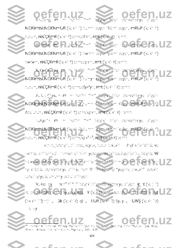 Sh.Geng   m   m   harfini   “m”   belgisi   bilan   transkripsiya   qilgan:
NGKimtsi:NGKNmUB   (kt sh 1) bu m ïn qa an ištäɣ m i qa an,	ɣ   mRUP   (kt sh 4)
puru m ,  nisİÇKmR  (kt sh 6) ar m aqčïsïn,  rmt  (kt sh 8) Tä m ir.
A.Berta   m   m   harfini   “m”   belgisi   bilan   transkripsiya   qilgan:
NGKimtsi:NGKNmUB   (kt sh 1) bw m ın qaγan işte m i qaγan,   mRUP   (kt sh 4)
pwrw m ,  nisİÇKmR  (kt sh 6) ar m aqçısın,  rmt  (kt sh 8) te m ir.
S.Karjaubay   m   m   harfini   “m”   belgisi   bilan   transkripsiya   qilgan:
NGKimtsi:NGKNmUB   (kt sh 1) bu m yn qa an iste	
ɣ m i qa an,  	ɣ mRUP   (kt sh 4)
puru m ,  nisİÇKmR  (kt sh 6) ar m aqčys 2
yn,  rmt  (kt sh 17) te m ir.
A.B.Erjilasun   m   m   harfini   “m”   belgisi   bilan   transkripsiya   qilgan:
NGKimtsi:NGKNmUB  (kt sh 1) Bu m ın Kagan İste m i Kagan,  mRUP  (kt sh 4)
Apa urum,  nisİÇKmR  (kt sh 6) ar m akçısın,  rmt  (kt sh 8) Te m ir.
E.Aydin   m   m   harfini   “m”   belgisi   bilan   transkripsiya   qilgan:
NGKimtsi:NGKNmUB   (kt  sh 1)  bu m ın kagan iste m i kağan,   mRUP   (kt  sh 4)
puru m ,  nisİÇKmR  (kt sh 6) ar m akçıs 2
ın 2
,  rmt  (kt sh 8) te m ir.
??????   –   sonor ,  jarangli,  til  orqa,  sayoz,   burun  tovushi   ??????   / ng/   so z  ichida  va	
ʻ
oxirida  qo llaniladi.  Tomsen  alifboni  yaratgan  va  ishlatadiganlar  bu  belgida  	
ʻ W
nd va  w  - nč ga parallel ng birikmasini ko rgan bo lishi mumkin	
ʻ ʻ 171
. Runa ba zan	ʼ
ng   sifatida   transkripsiya   qilinsa   ham   V.Tomsenning   “yagona   tovush”   qarashi
turkologiyada umumiy qabul qilingan.
V.Radlov   ??????   harfini   “ ң ”   belgisi   bilan   transkripsiya   qilgan:   ir ?????? t   (kt   j   1)
тä ң рі,  zS ?????? uB   (kt j 5)   бу ң саз,   RSL ?????? Y   (kt j 6) jа ң ылсар   ????????????????????????  (kt sh 15) с ö ң ш 	
ӱ ?????? yt
(bx shi 12) тiji ң,  ?????? ük   (kt sh 7)   к ӱ ң,   ?????? LUB   (kt sh 2)  булу ң,   ?????? UWŞ   (kt sh 17)
Шанду ң .
171
  Thomsen   V.   Orhon   ve   Yenisey   Yazıtlarının   Çözümü:   İlk   Bildiri.   Çözülmüş   Orhon   Yazıtları.   Çev.   Vedat
Köken. – Ankara: Türk Tarih Kurumu Yayınları, 1993. –S.36.
124 