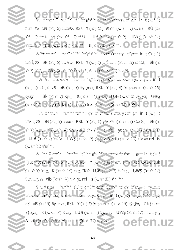 V.Tomsen   ??????   harfini   “ ṅ ” belgisi  bilan transkripsiya qilgan:   ir ?????? t   (kt j 1)
t ä
ṅ ri ,   zS ?????? uB   (kt j 5)   bu ṅ s y
z ,   RSL ?????? Y   (kt j 6) j а
ṅ y
ł s а
r   ????????????????????????  (kt sh 15) sü ṅ ü
s   ?????? RÜ   (bx
shi   11)   ör ü
ṅ   ?????? yt   (bx   shi   12)   t ä
j ä
ṅ   ?????? LUB   bu ł u
ṅ   (kt   sh   2)   ?????? UWŞ   (kt   sh   17)
š a
dun͜ ,	ṅ   A ?????? zib   (kt sh 19) biz i
ṅ ä   ml ?????? is   (kt sh 20) si ṅ i
l i
m .
A.Vamberi   ??????   harfini   “ ñ ” belgisi bilan transkripsiya qilgan:   ir ?????? t   (kt j 1)
tañr
ıͦ ,  zS ?????? uB   (kt j 5)   bu ñ suz ,   RSL ?????? Y   (kt j 6) ja ñ lsa	ıͦ r,   ????????????????????????  (kt sh 15) s ö ñüš,  ?????? ük   (kt
sh 7)   kü ñ,   ?????? UWŞ   (kt sh 17)   Š	
andu ñ ,   A ?????? zib   (kt sh 19)   bizi ñ ä.
P.M.Melioranskiy   ??????   harfini   “ ң̨ ”  belgisi  bilan  transkripsiya   qilgan:   ir ?????? t
(kt   j   1)   Тä н̨ рі,   zS ?????? uB   (kt   j   5)   бу ң̨ сыз,   RSL ?????? Y   (kt   j   6)   jа ң̨ ылсар   ????????????????????????  (kt   sh   15)
с	
ӱ ң̨ ш	ӱ ,   ?????? ük   (kt sh 7)   к ӱ ң̨ ,   ?????? K   (kt sh 14) аkа  	ң̨ ?????? LUB   (kt sh 2)  булу ң̨   ?????? UWŞ
(kt sh 17) ша ду	
н͜ ң̨   A ?????? zib   (kt sh 19) бiзi ң̨ ä   ml ?????? is   (kt sh 20) сi ң̨ liм .
H.N.O rqun 
ʻ ??????   harfini   “ n ” belgisi bilan transkripsiya qilgan:  ir ?????? t   (kt j 1)
Т e
n rі,  zS ?????? uB   (kt j 5)   bu n s ı
z ,   RSL ?????? Y   (kt j 6) y a
n ı
ls a
r   ????????????????????????  (kt sh 15) sü n üş ,  ?????? ük   (kt
sh 7)   kü n ,   ?????? K   (kt sh 14)   a
k a
n   ?????? RÜ   (bx shi 11) ör ü
n   ?????? yt   (bx shi 12) t e
y e
n,   İKD
?????? LUB   (kt sh 2)  bul u
n   ?????? UWŞ   (kt sh 17)   ş a
du	
n͜ n   A ?????? zib   (kt sh 19) biz i
n e   ml ?????? is
(kt sh 20) si n i
l i
m .
A. fon Gabain   ??????   harfini   “ ŋ ” belgisi bilan transkripsiya qilgan:   ir ?????? t   (kt j
1)   tä ŋ ri, zS ?????? uB   (kt j 5)   bu ŋ suz,  RSL ?????? Y   (kt j 6) ya ŋ ïlsar,  ????????????????????????  (kt sh 15) sü ŋ üš,  ?????? ük
(kt sh 7)   kü ŋ , ?????? K   (kt sh 14) qa ŋ ,   İKD ?????? LUB   (kt sh 2)   bulu ŋ ,   ?????? UWŞ   (kt sh 17)
Š	
a dun͜ ŋ ,  A ?????? zib   (kt sh 19) bizi ŋ ä,  ml ?????? is   (kt sh 20) si ŋ ilim .
S.E.Malov   ??????   harfini   Kul tegin bitiktoshida “ ң”   belgisi bilan, To ‘ nyuquq
bitiktoshida “ ” belgisi bilan transkripsiya qilgan: 	
ᶇ ir ?????? t   (kt j 1)   Тä н̨ рі, (t 6)  tä ᶇ ri,
zS ?????? uB   (kt j 5)   бу н̨ сыз,   RSL ?????? Y   (kt j 6) jа н̨ ылсар   ????????????????????????  (kt sh 15) с	
ӱ н̨ с	ӱ ,  ?????? ük  (kt sh
7)   к ӱ н̨   ?????? K   (kt sh 14) Ка , 	
н̨ ?????? LUB   (kt sh 2)   булу н̨ ,   ?????? UWŞ   (kt sh 17) Шанту ,	н̨
A ?????? zib   (kt sh 19) бiзi н̨ ä,   ml ?????? is   (kt sh 20) ci н̨ лiм.
125 