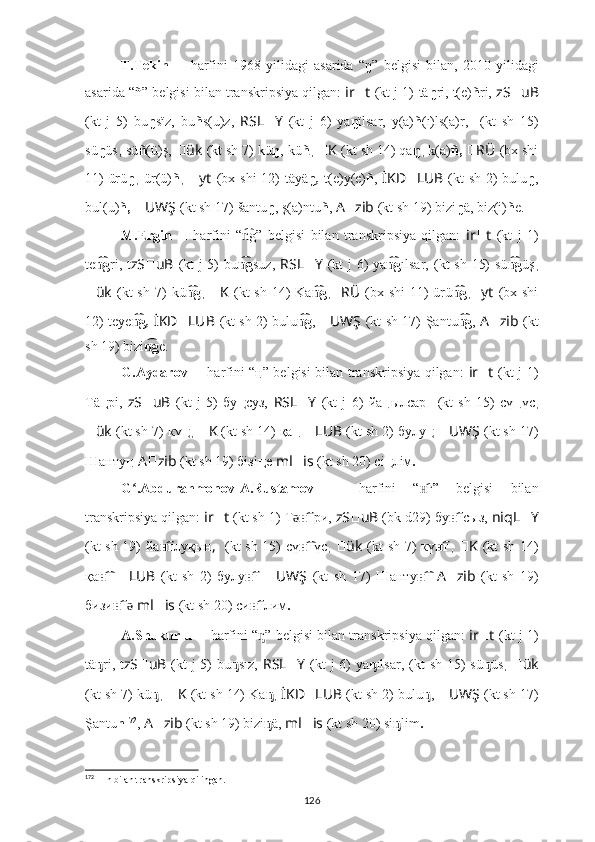 T.Tekin   ??????   harfini   1968-yilidagi   asarida   “ ŋ”   belgisi   bilan,   2010-yilidagi
asarida “ ñ”  belgisi bilan transkripsiya qilgan:  ir ?????? t   (kt j 1)   tä ŋ ri, t(e) ñ ri,  zS ?????? uB
(kt   j   5)   bu ŋ sïz ,   bu ñ s(u)z,   RSL ?????? Y   (kt   j   6)   ya ŋ ïlsar,   y(a) ñ (ı)ls(a)r,   ????????????????????????  (kt   sh   15)
sü ŋ üs ,  sü ñ (ü)ş,   ?????? ük   (kt sh 7)   kü ŋ ,   kü ñ ,  ?????? K   (kt sh 14) qa ŋ ,  k(a) ñ,   ?????? RÜ   (bx shi
11) ürü ŋ ,   ür(ü) ñ ,   ?????? yt   (bx shi 12) t äyä ŋ ,   t(e)y(e) ñ ,   İKD ?????? LUB   (kt sh 2)   bulu ŋ ,
bul(u) ñ,   ?????? UWŞ   (kt sh 17)   šantu ŋ , ş(a)ntu ñ ,  A ?????? zib   (kt sh 19) bizi ŋ ä,  biz(i) ñ e.
M.Ergin   ??????   harfini   “ g”  n͡ belgisi   bilan   transkripsiya   qilgan:   ir ?????? t   (kt   j   1)
te g	
n͡ ri, t zS ?????? uB   (kt  j  5)   bu g	n͡ suz,   RSL ?????? Y   (kt  j  6) ya g	n͡ ılsar, ????????????????????????  (kt  sh 15)  sü g	n͡ üş ,
?????? ük   (kt  sh 7)   kü g	
n͡ ,   ?????? K   (kt  sh 14)  Ka g	n͡ , ?????? RÜ   (bx shi  11)  ürü g	n͡ , ?????? yt   (bx shi
12) t eye g	
n͡ ,   İKD ?????? LUB   (kt sh 2)   bulu g	n͡ ,   ?????? UWŞ   (kt sh 17)   Şantu g	n͡ ,   A ?????? zib   (kt
sh 19) bizi g	
n͡ e.
G.Aydarov   ??????   harfini   “ ң ” belgisi bilan transkripsiya qilgan:   ir ?????? t   (kt j 1)
Тä ң рі,   zS ?????? uB   (kt   j   5)   бу ң суз,   RSL ?????? Y   (kt   j   6)   йа ң ылсар   ????????????????????????  (kt   sh   15)   сү ң үс ,
?????? ük   (kt sh 7)   к ү ң ,  ?????? K   (kt sh 14) қа ң  ?????? LUB   (kt sh 2)  булу ң   ?????? UWŞ   (kt sh 17)
Шанту ң   A ?????? zib   (kt sh 19) бiзi ң е   ml ?????? is   (kt sh 20) сi ң лiм .
G .Abdurahmonov-A.Rustamov  	
ʻ ??????   harfini   “ г	н͡ ”   belgisi   bilan
transkripsiya qilgan:  ir ?????? t   (kt sh 1)   Т	
ǝ гн͡ ри,  zS ?????? uB   (bk d29)   бу г	н͡ сыз,   niqL ?????? Y
(kt sh 19) йа г	
н͡ луқын ,   ????????????????????????  (kt sh 15) сү г	н͡ үс ,   ?????? ük   (kt sh 7)   к ү г	н͡ ,   ?????? K   (kt sh 14)
қа г  	
н͡ ?????? LUB   (kt   sh   2)   булу г	н͡   ?????? UWŞ   (kt   sh   17)   Шанту г	н͡   A ?????? zib   (kt   sh   19)
бизи г	
н͡ ǝ   ml ?????? is   (kt sh 20) си г	н͡ лим .
A.Shukurlu  ??????   harfini   “ ” belgisi bilan transkripsiya qilgan:  
ᶇ ir ?????? t   (kt j 1)
tä ᶇ ri, t zS ?????? uB   (kt j 5)   bu ᶇ sız,   RSL ?????? Y   (kt j 6) ya ᶇ ılsar, ????????????????????????  (kt sh 15) sü ᶇ üs ,   ?????? ük
(kt sh 7)   kü ᶇ ,  ?????? K   (kt sh 14) Ka ᶇ ,   İKD ?????? LUB   (kt sh 2)  bulu ᶇ ,  ?????? UWŞ   (kt sh 17)
Şantu n 172
,  A ?????? zib   (kt sh 19) bizi ᶇ ä,  ml ?????? is   (kt sh 20) si ᶇ lim .
172
  ??????   n bilan transkripsiya qilingan.
126 