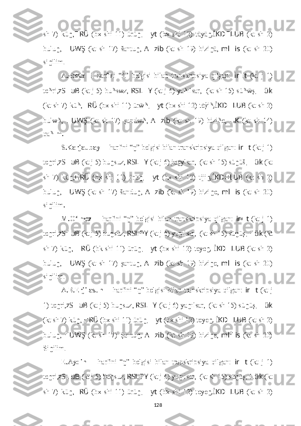 sh   7)   kü ŋ , ?????? RÜ   (bx   shi   11)   ürü ŋ ,   ?????? yt   (bx   shi   12)   t äyä ŋ , İKD ?????? LUB   (kt   sh   2)
bulu ŋ ,   ?????? UWŞ   (kt   sh   17)   šantu ŋ ,   A ?????? zib   (kt   sh   19)   bizi ŋ ä,   ml ?????? is   (kt   sh   20)
si ŋ ilim.
A.Berta   ??????   harfini   “ ñ ”   belgisi   bilan   transkripsiya   qilgan:   ir ?????? t   (kt   j   1)
te ñ ri, zS ?????? uB   (kt j 5)   bu ñ swz,   RSL ?????? Y   (kt j 6) ya ñ ılsar,   ????????????????????????  (kt sh 15) sü ñ ẅş ,   ?????? ük
(kt sh 7)   kü ñ , ?????? RÜ   (bx shi 11) ürẅ ñ ,  ?????? yt   (bx shi 12) t ė γ́ i ñ , İKD ?????? LUB   (kt sh 2)
bulw ñ ,   ?????? UWŞ   (kt   sh   17)   şandw ñ ,   A ?????? zib   (kt   sh   19)   bizi ñ e,   ?????? K   (kt   sh   14)
qа ñım .
S.Karjaubay  ??????   harfini   “ ŋ ” belgisi bilan transkripsiya qilgan:  ir ?????? t   (kt j 1)
te ŋ ri, zS ?????? uB   (kt j 5)   bu ŋ suz,   RSL ?????? Y   (kt j 6) ja ŋ ylsar,  ????????????????????????  (kt sh 15) sü ŋ üš ,  ?????? ük   (kt
sh   7)   kü ŋ , ?????? RÜ   (bx   shi   11)   örü ŋ ,   ?????? yt   (bx   shi   12)   t iji ŋ , İKD ?????? LUB   (kt   sh   2)
bulu ŋ ,   ?????? UWŞ   (kt   sh   17)   šandu ŋ ,   A ?????? zib   (kt   sh   19)   bizi ŋ e,   ml ?????? is   (kt   sh   20)
si ŋ ilim .
M.O lmez  	
ʻ ??????   harfini   “ ŋ ”   belgisi   bilan   transkripsiya   qilgan:   ir ?????? t   (kt   j   1)
te ŋ ri, zS ?????? uB   (kt j 5)   bu ŋ suz,   RSL ?????? Y   (kt j 6) ya ŋ ılsar,  ????????????????????????  (kt sh 15) sü ŋ üş ,  ?????? ük   (kt
sh 7)   kü ŋ ,   ?????? RÜ   (bk shi  11)  ürü ŋ ,   ?????? yt   (bx shi  12)  t eye ŋ ,   İKD ?????? LUB   (kt  sh 2)
bulu ŋ ,   ?????? UWŞ   (kt   sh   17)   şantu ŋ ,   A ?????? zib   (kt   sh   19)   bizi ŋ e,   ml ?????? is   (kt   sh   20)
si ŋ ilim.
A.B.Erjilasun   ??????   harfini   “ ŋ ” belgisi bilan transkripsiya qilgan:   ir ?????? t   (kt j
1)   te ŋ ri, zS ?????? uB   (kt j 5)   bu ŋ suz,   RSL ?????? Y   (kt j 6) ya ŋ ılsar,  ????????????????????????  (kt sh 15) sü ŋ üş ,  ?????? ük
(kt sh 7)   kü ŋ ,  ?????? RÜ   (bx shi 11) ürü ŋ ,  ?????? yt   (bx shi 12) t eye ŋ ,  İKD ?????? LUB   (kt sh 2)
bulu ŋ ,   ?????? UWŞ   (kt   sh   17)   Şantu ŋ ,   A ?????? zib   (kt   sh   19)   bizi ŋ e,   ml ?????? is   (kt   sh   20)
Si ŋ ilim.
E.Aydin   ??????   harfini   “ ŋ ”   belgisi   bilan   transkripsiya   qilgan:   ir ?????? t   (kt   j   1)
te ŋ ri, zS ?????? uB   (kt j 5)   bu ŋ suz,   RSL ?????? Y   (kt j 6) ya ŋ ılsar,  ????????????????????????  (kt sh 15) sü ŋ üş ,  ?????? ük   (kt
sh   7)   kü ŋ , ?????? RÜ   (bx   shi   11)   ürü ŋ ,   ?????? yt   (bx   shi   12)   t eye ŋ , İKD ?????? LUB   (kt   sh   2)
128 