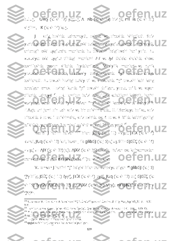 bulu ŋ ,   ?????? UWŞ   (kt   sh   17)   şa nt u ŋ ,   A ?????? zib   (kt   sh   19)   bizi ŋ e,   ml ?????? is   (kt   sh   20)
si ŋ ilim,  ?????? K   (kt sh 14) kа ŋ.
J   –   so z   boshida  ʻ uchramaydi,   oxirida   va   o rtasida   ishlatiladi.   So z	ʻ ʻ
yuritilayotgan burun tovushi  endi  eski  turkchaning uyg ur davrida uchramaydi,
ʻ
aniqrog i   eski   uyg urcha   matnlarda   bu   tovushni   belgilovchi   harf   yo q.   Bu	
ʻ ʻ ʻ
xususiyat   eski   uyg ur   tilidagi   matnlarni   /n/   va   /y/   dialekt   shaklida   sheva	
ʻ
tasniflashda   mezon   sifatida   foydalanilgan.   Moniy lik   matnlari   va   runik
yozuvlarda   “ n ”   dialekti ,   buddaviy   qo lyozmalarda  	
ʻ “ y ”   dialekti   ko zga	ʻ
tashlanadi.   Bu   tovush   hozirgi   turkiy   til   va   shevalarda   “ ŋ ”   tovushi   kabi   keng
tarqalgan   emas.   Hozirgi   kunda   “ ɲ ”   tovushi   do‘lgan,   yoqut,   to‘fa   va   sayan
tillarida   uchraydi 174
.   J.R.Hamilton   ba’zi   etimologik   sabablarni   keltirib,   harfni
vaziyatga   qarab   ba’zida   “ yn ” ,   ba’zan   “ ny ”   o qilishi   kerakligini   ta’kidla	
ʻ y di 175
.
F. Agja   uni   jami   o n   uch   so z   va   bir   qo shimchada	
ʻ ʻ ʻ ,   O.F. Sertkaya   bo ʻ lsa,   so z	ʻ
o rtasida  9  	
ʻ ot   va 1  qo shimcha,  so z oxirida  esa  6  	ʻ ʻ ot   va 8  fe’lda   keltirilganligi
ta’kidlab, yana ularga  2 ta misol qo	
ʻ s hdi va soni 26 taga yetdi 176
Radlof   J   harfini   ba’zan   “i”   bilan:   JGİÇ   (kt   j   10)   чы аi,	
ҕ   JTİX   (kt   sh   4)
кытаi,  J Uq   (kt sh 12) koi;   bazen  j  ile  glibGJ   (kt j 5) a j ы  бiliг	
ҕ   GJGİÇ   (kt sh 16)
чы а	
ҕ j ын   AJY   (kt sh 23) ja j a   AJXZ   (kt sh 34) aзkы j а.   Ba’zan esa ko rsatmasdan	ʻ
transkripsiya qilgan:  nYTJiN   (bx sh 41)   аны 177
 атаjын .
V.Tomsen  J   harfini  “ i	
̯ ” belgisi bilan transkripsiya qilgan 178
: glibGJ   (kt j 5)
a
i	
̯ y
γ bil i
g,  JGİÇ   (kt j 10) čyγ a
i	̯ ,   JTİX   (kt sh 4)   qyt a
i	̯ ,  J Uq   (kt sh 12) qo i	̯   GJGİÇ   (kt
sh 16)   čyγ a
i	
̯ y
γ   AJY   (kt sh 23) j a
i	̯ a   AJXZ   (kt sh 34)   a
zqy i	̯ a   nYTJiN   (bx sh 41)   a
ny
a
i	
̯ y
t a
j y
n.
174
  Sultanzade V. Türk Runik Alfabesindeki “Çift Ünsüz” İşaretleri Üzerine. // Bilig Yaz, Sayi 82, 2017. – S.201-
206.
175
  Hamilton James Russel. İyi ve Kötü Prens Öyküsü. Çev. Vedat Köken. – Ankara: TDK. 1998. – S.68-69.
176
  Yıldız H. Eski Türk Runik Yazısında J ligatürünün kökeni ve 	
Ń sesi üzerine. III. // Uluslararasi Türk Dünyasi
Araştirmalari Sempozyumu, 2016. 
177
 ны  J  yoki  iN  sababi nimada ekanligi aniq emas.
178
  qqJut   so‘zini tonjuq q shaklida transkripsiya qilgan.	
u͜
129 
