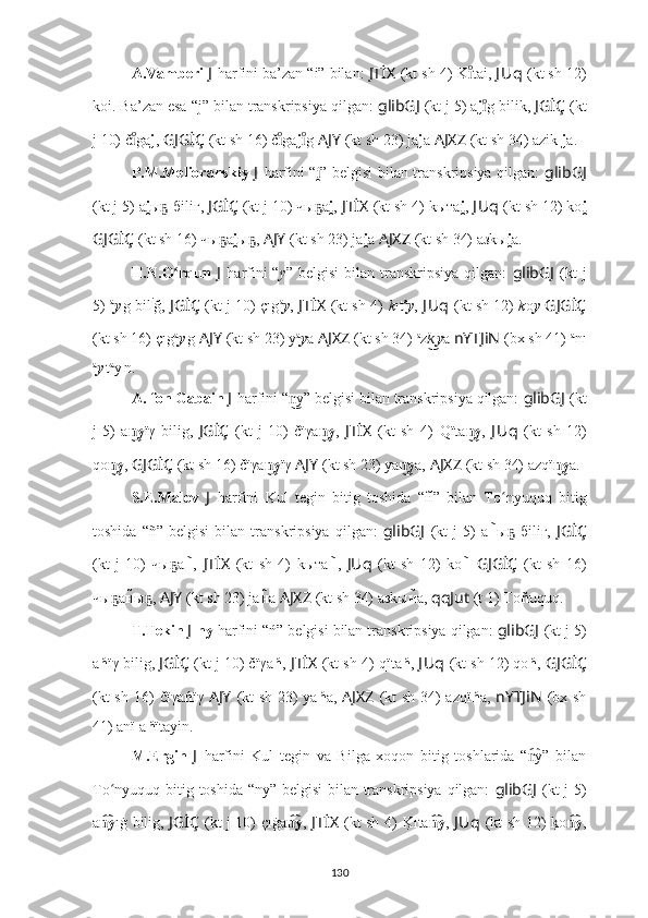 A.Vamberi  J   harfini  ba’zan “i” bilan:  JTİX   (kt sh 4)   K tai,ıͦ  J Uq   (kt sh 12)
koi. Ba’zan esa “j” bilan transkripsiya qilgan:  glibGJ   (kt j 5) a j g bilik, 	
ıͦ JGİÇ   (kt
j 10) č ga	
ıͦ j ,   GJGİÇ   (kt sh 16)   č ga	ıͦ j g	ıͦ   AJY   (kt sh 23) ja j a   AJXZ   (kt sh 34) azik  j a.
P.M.Melioranskiy   J   harfini   “ i	
̯ ” belgisi bilan transkripsiya qilgan:   glibGJ
(kt j 5) a i	
̯ ы -бiliг, 	ҕ JGİÇ   (kt j 10) чы а	ҕ i	̯ ,   JTİX   (kt sh 4)   kыта i	̯ ,  J Uq   (kt sh 12) ko i	̯
GJGİÇ   (kt sh 16)   чы а	
ҕ i	̯ ы ,	ҕ   AJY   (kt sh 23) ja i	̯ a   AJXZ   (kt sh 34) aзkы i	̯ a.
H.N.O rqun  	
ʻ J   harfini   “ y ” belgisi  bilan  transkripsiya   qilgan:   glibGJ   (kt   j
5)   a
y ı
g bil i
ğ,  JGİÇ   (kt j 10) çıg a
y ,   JTİX   (kt sh 4)   k ıt a
y ,   J Uq   (kt sh 12)   k o y   GJGİÇ
(kt sh 16)   çıg a
y ı
g  AJY   (kt sh 23) y a
y a   AJXZ   (kt sh 34)  a
z k	
͜ ı
y a  nYTJiN   (bx sh 41)   a
nı
a
y ı
t a
y ı
n.
A. fon Gabain  J   harfini  “ y	
n͜ ” belgisi bilan transkripsiya qilgan:  glibGJ   (kt
j   5)   a y	
n͜ ïγ   bilig,   JGİÇ   (kt   j   10)   čïγa y	n͜ ,   JTİX   (kt   sh   4)   Qïta y	n͜ ,   J Uq   (kt   sh   12)
qo y	
n͜ ,  GJGİÇ   (kt sh 16)   čïγa y	n͜ ïγ  AJY   (kt sh 23) ya y	n͜ a,   AJXZ   (kt sh 34) azqï y	n͜ a.
S.E.Malov   J   harfini   Kul   tegin   bitig   toshida   “н	
̃”   bilan   To nyuquq   bitig	ʻ
toshida   “ñ”   belgisi   bilan   transkripsiya   qilgan:   glibGJ   (kt   j   5)   a н
̃ ы   бiliг,  	ҕ JGİÇ
(kt   j   10)   чы а	
ҕ н	̃ ,   JTİX   (kt   sh   4)   kыта н	̃ ,   JUq   (kt   sh   12)   ko н	̃   GJGİÇ   (kt   sh   16)
чы а	
ҕ н	̃ ы ,	ҕ   AJY   (kt sh 23) ja н	̃ a   AJXZ   (kt sh 34) aзkы н	̃ a,  qqJut   (t 1)   To ñ uquq.
T.Tekin  J  ny  harfini   “ń” belgisi bilan transkripsiya qilgan:  glibGJ   (kt j 5)
a ń ïγ bilig,  JGİÇ   (kt j 10) čïγa ń ,   JTİX   (kt sh 4)   qïta ń ,  J Uq   (kt sh 12) qo ń ,  GJGİÇ
(kt sh 16)   čïγa ń ïγ   AJY   (kt sh 23) ya ń a,   AJXZ   (kt sh 34) azqï ń a,   nYTJiN   (bx sh
41) anï   a ń ïtayin.
M.Ergin   J   harfini   Kul   tegin   va   Bilga   xoqon   bitig   toshlarida   “ y”   bilan	
n͡
To nyuquq bitig toshida “ny” belgisi  bilan transkripsiya qilgan:  	
ʻ glibGJ   (kt j 5)
a y
n͡ ıġ bilig,   JGİÇ   (kt j 10) çıġa y	n͡ ,   JTİX   (kt sh 4)   K	?ıta y	n͡ ,   J Uq   (kt sh 12) 	k?o yn͡ ,
130 