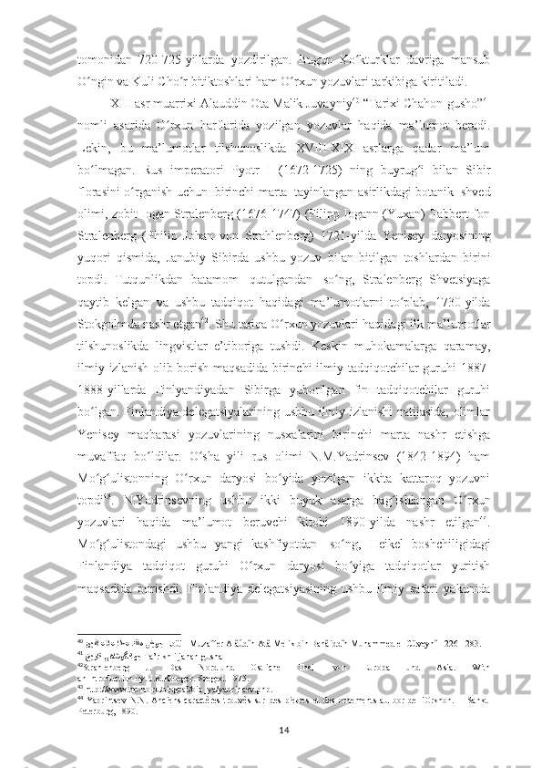 tomonidan   720-725-yillarda   yozdirilgan.   Bugun   Ko kturklar   davriga   mansubʻ
O ngin va Kuli Cho	
ʻ ʻ r bitiktoshlari ham O rxun yozuvlari tarkibiga kiritiladi.	ʻ
XIII asr muarrixi Alauddin Ota Malik Juvayniy 40
 “Tarixi Chahon-gusho” 41
nomli   asarida   O rxun   harflarida   yozilgan   yozuvlar   haqida   ma’lumot   beradi.	
ʻ
Lekin ,   bu   ma’lumotlar   tilshunoslikda   XVIII-XIX   asrlarga   qadar   ma’lum
bo lmagan.   Rus	
ʻ   imperatori   Pyotr   I   (1672-1725)   ning   buyrug i	ʻ   bilan   Sibir
florasini   o rganish	
ʻ   uchun   birinchi   marta   tayinlangan asirlikdagi botanik   shved
olimi, zobit Iogan Stralenberg (1676-1747) (Filipp Iogann (Yuxan) Tabbert fon
Stralenberg   (Philip   Johan   von   Strahlenberg)   1721 - yilda   Yenisey   daryosining
yuqori   qismida,   Janubiy   Sibirda   ushbu   yozuv   bilan   bitilgan   toshlardan   birini
topdi.   Tutqunlikdan   batamom   qutulgandan   so ng,	
ʻ   Stralenberg   Shvetsiyaga
qaytib   kelgan   va   ushbu   tadqiqot   haqidagi   ma’lumotlarni   to plab,   1730-yilda	
ʻ
Stokgolmda nashr etgan 42
. Shu tariqa O rxun yozuvlari	
ʻ  haqidagi ilk ma’lumotlar
tilshunoslikda   lingvistlar   e’tiboriga   tushdi.   Keskin   muhokamalarga   qaramay,
ilmiy   izlanish olib borish maqsadida birinchi  ilmiy tadqiqotchilar guruhi   1887-
1888-yillarda   Finlyandiyadan   Sibirga   yuborilgan   fin   tadqiqotchilar   guruhi
bo lgan. Finlandiya delegatsiyalarining ushbu ilmiy izlanishi natijasida, olimlar	
ʻ
Yenisey   maqbarasi   yozuvlarining   nusxalarini   birinchi   marta   nashr   etishga
muvaffaq   bo ldilar.   O sha   yili   rus   olimi   N.M.Yadrinsev   (1842-1894)   ham	
ʻ ʻ
Mo g ulistonning   O rxun   daryosi	
ʻ ʻ ʻ   bo yida   yozilgan   ikkita   kattaroq   yozuvni	ʻ
topdi 43
.   N.Yadrinsevning   ushbu   ikki   buyuk   asarga   bag ishlangan   O rxun	
ʻ ʻ
yozuvlari   haqida   ma’lumot   beruvchi   kitobi   1890-yilda   nashr   etilgan 44
.
Mo g ulistondagi	
ʻ ʻ   ushbu   yangi   kashfiyotdan   so ng,	ʻ   Heikel   boshchiligidagi
Finlandiya   tadqiqot   guruhi   O rxun   daryosi   bo yiga   tadqiqotlar   yuritish	
ʻ ʻ
maqsadida   borishdi.   Finlandiya   delegatsiyasining   ushbu   ilmiy   safari   yakunida
40
   اطع كلم ينيوجن	
يدلاعلاع   Ebü'l- Muzaffer Alâúdîn Atâ Melik bin Bahâiddîn Muhammed el-Cüveynî 1226-1283.
41
  خيرات ىهاشوگناهج   Ta’rīkh-i jahān-gushā
42
Strahlenberg   J.   Das   Nord-und   Ostliche   Theil   von   Europa   und   Asia.   With
an   Introduction   by.   J.R.Krueger.   Szeged.   1975.
43
  http://www.hrono.ru/biograf/bio_ya/yadrincev.php .
44
  Yadrintsev   N.N.   Anciens   caractères   trouvès   sur   des   pierres   et   des   ornements   au   bor   de   l'Orkhon.   –   Sankt-
Peterburg , 1890.
14 