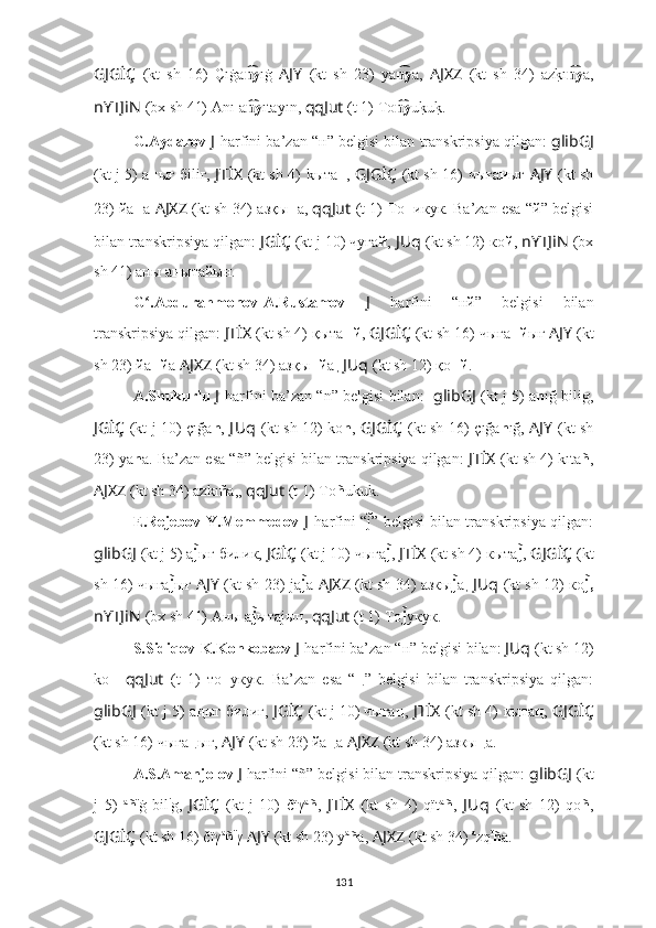 GJGİÇ   (kt   sh   16)   Çıġa yn͡ ıġ   AJY   (kt   sh   23)   ya y	n͡ a,   AJXZ   (kt   sh   34)   az	k?ı yn͡ a,
nYTJiN   (bx sh 41) Anı   a y	
n͡ ıtayın,  qqJut   (t 1)   To y	n͡ u	k?uk?.
G.Aydarov  J   harfini  ba’zan “ н ” belgisi bilan transkripsiya qilgan:   glibGJ
(kt j 5) a н ығ бiliг,   JTİX   (kt sh 4)   kыта н ,   GJGİÇ   (kt sh 16)   чыға н ығ   AJY   (kt sh
23) йa н a   AJXZ   (kt sh 34) aзқы н a,  qqJut   (t 1)   То н икук. Ba’zan esa “й” belgisi
bilan transkripsiya qilgan:  JGİÇ   (kt j 10) чуға й ,   JUq   (kt sh 12) кo й ,   nYTJiN   (bx
sh 41) аны а н ытайын.
G .Abdurahmonov-A.Rustamov  	
ʻ J   harfini   “ нй ”   belgisi   bilan
transkripsiya qilgan:  JTİX   (kt sh 4)   қыта нй ,  GJGİÇ   (kt sh 16)   чыға нй ығ  AJY   (kt
sh 23) йa нй a   AJXZ   (kt sh 34) aзқы нй a ,  JUq   (kt sh 12) қo нй .
A.Shukurlu  J   harfini  ba’zan “ n ” belgisi bilan:    glibGJ   (kt j 5) a n ığ bilig,
JGİÇ   (kt j 10) çığa n ,   J Uq   (kt sh 12) ko n ,   GJGİÇ   (kt sh 16)   çığa n ığ,   AJY   (kt sh
23) ya n a. Ba’zan esa “ ñ ” belgisi bilan transkripsiya qilgan:   JTİX   (kt sh 4)   kıta ñ ,
AJXZ   (kt sh 34) azkı ñ a,,  qqJut   (t 1)   To ñ ukuk.
E.Rejebov-Y.Memmedov   J   harfini   “ j	
̃ ” belgisi bilan transkripsiya qilgan:
glibGJ   (kt j 5) а j	
̃ ығ билик,  JGİÇ   (kt j 10) чыға j	̃ ,   JTİX   (kt sh 4)   кыта j	̃ ,  GJGİÇ   (kt
sh 16)   чыға j	
̃ ығ   AJY   (kt sh 23) ja j	̃ a   AJXZ   (kt sh 34) aзкы j	̃ a ,   JUq   (kt sh 12) кo j	̃,
nYTJiN   (bx sh 41) Аны а j	
̃ ытаjын,  qqJut   (t 1)   To j	̃ укук.
S.Sidiqov-K.Konkobaev  J   harfini  ba’zan “ н ” belgisi bilan:  JUq   (kt sh 12)
ko н   qqJut   (t   1)   то н укук.   Ba’zan   esa   “ ң ”   belgisi   bilan   transkripsiya   qilgan:
glibGJ   (kt j 5) a ң ыг билиг,  JGİÇ   (kt j 10) чыга ң ,   JTİX   (kt sh 4)   кыта ң ,  GJGİÇ
(kt sh 16)   чыга ң ыг,   AJY   (kt sh 23) йa ң a   AJXZ   (kt sh 34) aзкы ң a.
A.S.Amanjolov  J   harfini  “ ñ ” belgisi bilan transkripsiya qilgan:  glibGJ   (kt
j   5)   a
ñ ï
ġ   bil i
g,   JGİÇ   (kt   j   10)   čïγ a
ñ ,   JTİX   (kt   sh   4)   qït a
ñ ,   J Uq   (kt   sh   12)   qo ñ ,
GJGİÇ   (kt sh 16)   čïγ a
ñ ï
γ  AJY   (kt sh 23) y a
ñ a,   AJXZ   (kt sh 34)  a
zq ï
ñ a.
131 