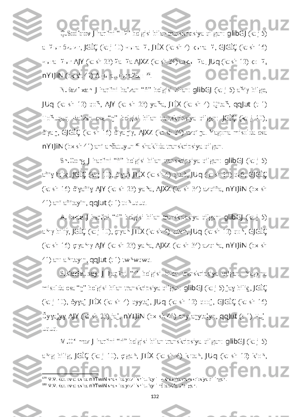 Q.Sodiqov  J   harfini  “ нй ” belgisi bilan transkripsiya qilgan:  glibGJ   (kt j 5)
а нй ығ билиг,   JGİÇ   (kt j 10) чыға нй ,   JTİX   (kt sh 4)   қыта нй ,   GJGİÇ   (kt sh 16)
чыға нй ығ  AJY   (kt sh 23) йa нй a   AJXZ   (kt sh 34) aзқы нй a ,  JUq   (kt sh 12) қo нй,
nYTJiN   (bx sh 41) Аны а нч ытайын 179
.
N.Bazilxan   J   harfini   ba’zan “ň” belgisi  bilan:   glibGJ   (kt  j 5) a ň ïγ bilge,
J Uq   (kt   sh   12)   qo ň ,   AJY   (kt   sh   23)   ya ň a,   JTİX   (kt   sh   4)   Qïta ň ,   qqJut   (t   1)
To ň uquq.   Ba’zan   esa   “ŋ”   belgisi   bilan   transkripsiya   qilgan:   JGİÇ   (kt   j   10),
čïγa ŋ ,   GJGİÇ   (kt   sh   16)   čïγa ŋ ïγ,   AJXZ   (kt   sh   34)   azqï ŋ a.   Yagona   misolda   esa
nYTJiN  (bx sh 41) anï a nč atuyun 180
 shaklida transkripsiya qilgan.
Sh.Geng   J   harfini   “ ñ ”   belgisi   bilan   transkripsiya   qilgan:   glibGJ   (kt   j   5)
añï  bili , 	
ɣ ɡ JGİÇ   (kt j 10), čï añ	ɣ   JTİX   (kt sh 4)   qïtañ,  J Uq   (kt sh 12) qoñ,  GJGİÇ
(kt sh 16)   čï añï	
ɣ ɣ   AJY   (kt sh 23) ya ñ a,   AJXZ   (kt sh 34) azqïña,   nYTJiN   (bx sh
41) anï añïtayïn,  qqJut   (t 1)   to ñ uquq.
A.Berta   J   harfini   “ ń ”   belgisi   bilan   transkripsiya   qilgan:   glibGJ   (kt   j   5)
a ń ıγ biliγ	
́,  JGİÇ   (kt j 10), çıγa ń   JTİX   (kt sh 4)   qıta ń ,  J Uq   (kt sh 12) qo ń ,  GJGİÇ
(kt sh 16)   çıγa ń ıγ   AJY   (kt sh 23) ya ń a,   AJXZ   (kt sh 34) azqı ń a,   nYTJiN   (bx sh
41) anı a ń ıtayın,  qqJut   (t 1)   tw ń wqwq.
S.Karjaubay   J   harfini   “j”   belgisi   bilan   transkripsiya   qilgan.   Yagona
misolda esa “ŋ” belgisi bilan transkripsiya qilgan:  glibGJ   (kt j 5)  j a  bili , 	
ɣ ɡ JGİÇ
(kt   j   10),   čy a	
ɣ j   JTİX   (kt   sh   4)   qyyta j ,   J Uq   (kt   sh   12)   qoo j ,   GJGİÇ   (kt   sh   16)
Čy a	
ɣ j y	ɣ   AJY   (kt  sh 23)  ja j ,   nYTJiN   (bx sh 41)  any aŋyta j yn,   qqJut   (t  1)   Tu j -
uquq.
M.O lmez  	
ʻ J   harfini   “ ń ” belgisi bilan transkripsiya qilgan:   glibGJ   (kt j 5)
a ń ıg   bilig,   JGİÇ   (kt   j   10),   çıga ń ,   JTİX   (kt   sh   4)   k ı
ıta ń ,   J Uq   (kt   sh   12)   k o
o ń ,
179
 V.V.Radlov atlasida  nYTwiN  shaklida yozilishi tufayli нч shaklida transkripsiya qilingan.
180
 V.V.Radlov atlasida  nYTwiN  shaklida yozilishi tufayli nč tarzida o‘qilgan.
132 