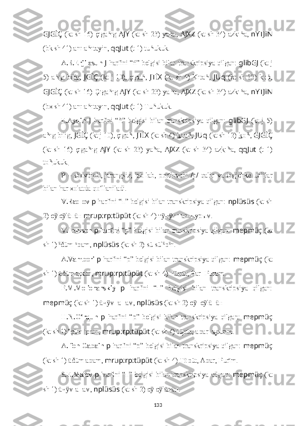 GJGİÇ   (kt sh 16)   çıga ń ıg   AJY   (kt sh 23) ya ń a,   AJXZ   (kt sh 34) azkı ń a,   nYTJiN
(bk sh 41) anı a ń ıtayin,  qqJut   (t 1)   tu ń ukuk.
A.B.Erjilasun  J   harfini  “ ń ” belgisi bilan transkripsiya qilgan:  glibGJ   (kt j
5)   a ń ıg  bilig,   JGİÇ   (kt   j   10),  çıga ń ,   JTİX   (kt   sh   4)   Kıta ń ,   J Uq   (kt   sh   12)   ko ń ,
GJGİÇ   (kt sh 16)   Çıga ń ıg   AJY   (kt sh 23) ya ń a,   AJXZ   (kt sh 34) azkı ń a,   nYTJiN
(bx sh 41) anı a ń ıtayın,  qqJut   (t 1)   Tu ń ukuk.
E.Aydin   J   harfini   “ ñ ”   belgisi   bilan   transkripsiya   qilgan:   glibGJ   (kt   j   5)
a ñ ıg bilig,  JGİÇ   (kt j 10), çıga ñ ,   JTİX   (kt sh 4)   k ıta ñ ,  J Uq   (kt sh 12)  k o ñ ,  GJGİÇ
(kt   sh   16)   çıga ñ ıg   AJY   (kt   sh   23)   ya ñ a,   AJXZ   (kt   sh   34)   az k ı ñ a,   qqJut   (t   1)
to ñ ukuk.
P   –   shovqinli ,   jarangsiz,   lab-lab,   portlovchi   /p/   qalin   va   ingichka   unlilar
bilan har xolatda qo llaniladi.ʻ
V.Radlov  p   harfini “п” belgisi bilan transkripsiya qilgan:  nplüsüs   (kt sh
2) с  	
ӱ с läпäн 	ӱ mrup:rp:tüpüt  (kt sh 4) т	ӱ п т 	ӱ п ар- п урым.
V.Tomsen   p   harfini “p” belgisi bilan transkripsiya qilgan:   mepmüç   (kt
sh 1)  ä
čüm- a
p am,  nplüsüs   (kt sh 2) sü sül ä
p ä
n.
A.Vamberi  p   harfini “p” belgisi bilan transkripsiya qilgan:  mepmüç   (kt
sh 1)  äčüm a p am,  mrup:rp:tüpüt  (kt sh 4) Tü b üt,  P ar-  P urum.
P.M.Melioranskiy   p   harfini   “п”   belgisi   bilan   transkripsiya   qilgan:
mepmüç   (kt sh 1)  äч м_а	
ӱ п ам,  nplüsüs   (kt sh 2) с _с lä	ӱ ӱ п äн .
H.N.O rqun  	
ʻ p   harfini   “p”   belgisi   bilan   transkripsiya   qilgan:   mepmüç
(kt sh 1)  e
çüm  a
p am,  mrup:rp:tüpüt  (kt sh 4) tü p üt, a p ar- a p urım.
A. fon Gabain  p   harfini “p” belgisi bilan transkripsiya qilgan:  mepmüç
(kt sh 1)  äčüm a p am,  mrup:rp:tüpüt  (kt sh 4) Tö p üt, A p ar,  P urïm.
S.E.Malov   p   harfini “п” belgisi bilan transkripsiya qilgan:   mepmüç   (kt
sh 1)  äч м а	
ӱ п ам,  nplüsüs   (kt sh 2) с  с lä	ӱ ӱ п äн.
133 