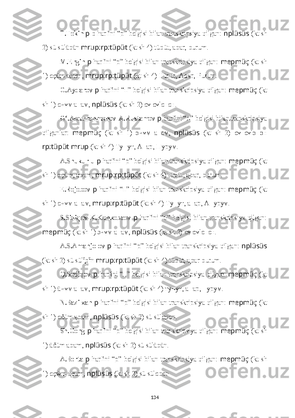 T.Tekin  p  p  harfini “p” belgisi bilan transkripsiya qilgan:  nplüsüs   (kt sh
2) sü sülä p än  mrup:rp:tüpüt  (kt sh 4) tü p üt, a p ar,  p urum.
M.Ergin  p   harfini “p” belgisi bilan transkripsiya qilgan:  mepmüç   (kt sh
1)  eçüm a p am,  mrup:rp:tüpüt  (kt sh 4)  T üpüt, A p ar,  P urum.
G.Aydarov  p   harfini “п” belgisi bilan transkripsiya qilgan:  mepmüç   (kt
sh 1)  eчүм а п ам,  nplüsüs   (kt sh 2) сү сүle п eн.
G .Abdurahmonov-A.Rustamovʻ  p   harfini “п” belgisi bilan transkripsiya
qilganlar:   mepmüç   (kt   sh   1)   әчүм   а п ам,   nplüsüs   (kt   sh   2)   сү   сүlә п ән
rp:tüpüt mrup  (kt sh 4)  Тy п yт, A п ар,  П урyм.
A.Shukurlu  p   harfini “p” belgisi bilan transkripsiya qilgan:  mepmüç   (kt
sh 1)  eçüm, a p am ,  mrup:rp:tüpüt  (kt sh 4) tü p üt, a p ar,  p urum.
E.Rejebov   p   harfini “п” belgisi bilan transkripsiya qilgan:   mepmüç   (kt
sh 1)  eчүм-а п ам,  mrup:rp:tüpüt  (kt sh 4) Тy п yт, a п ар, A п урyм.
S.Sidiqov-K.Konkobaev   p   harfini “п” belgisi bilan transkripsiya qilgan:
mepmüç   (kt sh 1)  эчүм а п ам,  nplüsüs   (kt sh 2) сү сүle п eн.
A.S.Amanjolov  p   harfini “p” belgisi bilan transkripsiya qilgan:  nplüsüs
(kt sh 2) sü sül ä
p ä
n  mrup:rp:tüpüt  (kt sh 4) tü p üt, a p ar  p urum.
Q.Sodiqov   p   harfini “п” belgisi bilan transkripsiya qilgan:   mepmüç   (kt
sh 1)  äчүм а п ам,  mrup:rp:tüpüt  (kt sh 4) тy п yт, a п ар,  п урyм.
N.Bazilxan  p   harfini “p” belgisi bilan transkripsiya qilgan:  mepmüç   (kt
sh 1)  ečüm a p am,  nplüsüs   (kt sh 2) sü süle p en.
Sh.Geng  p   harfini “p” belgisi bilan transkripsiya qilgan:  mepmüç   (kt sh
1)  äčüm a p am,  nplüsüs   (kt sh 2) sü sülä p än.
A.Berta   p   harfini “p” belgisi bilan transkripsiya qilgan:   mepmüç   (kt sh
1)  eçẅm a p am,  nplüsüs   (kt sh 2) sü süle p en  .
134 