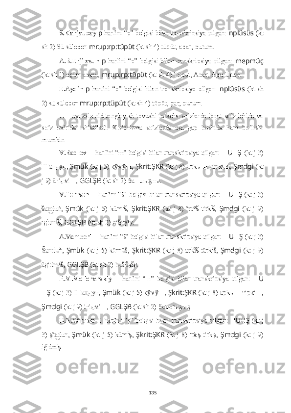 S.Karjaubay  p   harfini “p” belgisi bilan transkripsiya qilgan:  nplüsüs   (kt
sh 2) Sü süle p en  mrup:rp:tüpüt  (kt sh 4) tü p üt, a p ar,  p urum.
A.B.Erjilasun   p   harfini “p” belgisi bilan transkripsiya qilgan:   mepmüç
(kt sh 1)  eçüm a p am,  mrup:rp:tüpüt  (kt sh 4) Tö p üt, A p ar, A p a Urum.
E.Aydin   p   harfini “p” belgisi bilan transkripsiya qilgan:   nplüsüs   (kt sh
2) sü süle p en  mrup:rp:tüpüt  (kt sh 4) tö p öt,  p ar,  p urum.
??????   –   ovozsiz old tanglay sh tovushi turkcha so zlarda faqat so z ichida vaʻ ʻ
so z   oxirida   ishlatiladi.   Ko chirma   so zlarda   esa   gap   boshida   ham   bo lishi	
ʻ ʻ ʻ ʻ
mumkin.
V.Radlov   ??????   harfini “ш” belgisi bilan transkripsiya qilgan:  ?????? U ?????? Ş    (kt j 3)
Ш а нд у ң,   Şmük   (kt j 5) к м	
ӱ ӱ ш ,   Şkrit:ŞKR   (kt j 8) арkы ш  тäркi ш ,   Şmdgi   (kt
j 9) äгiдмi ш ,   GGLŞB   (kt sh 2)   ба ш лы ны.	
ҕ
V.Tomsen   ??????   harfini “š” belgisi bilan transkripsiya qilgan:  ?????? U ?????? Ş   (kt j 3)
š a d	
n͜ u ,  	ṅ Şmük   (kt   j   5)   küm ü
š ,   Şkrit:ŞKR   (kt   j   8)   a
rq y
š   tirk i
š ,   Şmdgi   (kt   j   9)
ig i
dm i
š ,   GGLŞB   (kt sh 2)   b a
š ł y
γ y
γ.
A.Vamberi   ??????   harfini “š” belgisi bilan transkripsiya qilgan:  ?????? U ?????? Ş   (kt j 3)
Š anduñ,   Şmük   (kt  j 5) kömü š ,   Şkrit:ŞKR   (kt  j 8) ark	
ıͦ š   tärki š ,   Şmdgi   (kt  j 9)
ägidmi š ,   GGLŞB   (kt sh 2)   ba š l g g.	
ıͦıͦ
P.M.Melioranskiy   ??????   harfini   “ш”   belgisi   bilan   transkripsiya   qilgan:   ?????? U
?????? Ş   (kt j 3)  Ш а д	
н͜ у ң,   Şmük   (kt j 5) к м	ӱ ӱ ш ,  Şkrit:ŞKR   (kt j 8) арkы ш  тiркi ш ,
Şmdgi   (kt j 9) iгiдмi ш ,   GGLŞB   (kt sh 2)   ба ш лы ы .	
ҕ ҕ
H.N.O rqun  	
ʻ ??????   harfini “ş” belgisi bilan transkripsiya qilgan:   ?????? U ?????? Ş   (kt j
3)   ş a
d	
n͜ un,   Şmük   (kt  j  5)  küm ü
ş ,   Şkrit:ŞKR   (kt  j  8)   a
r k ı
ş   tirk i
ş ,   Şmdgi   (kt  j  9)
iğ i
dm i
ş .
135 