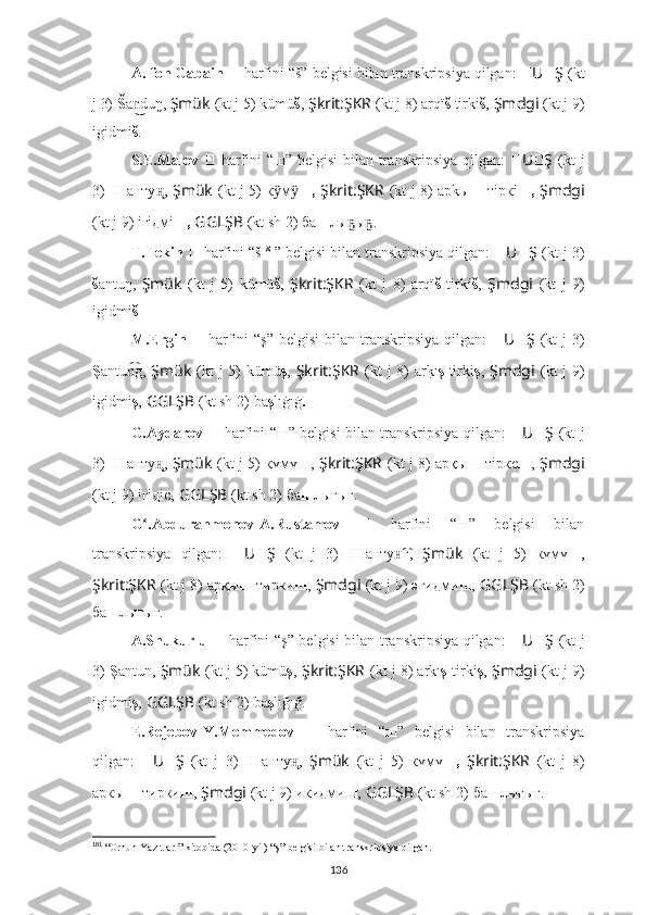 A. fon Gabain   ??????   harfini “š” belgisi bilan transkripsiya qilgan:  ?????? U ?????? Ş   (kt
j 3)  Š a duŋ, n͜ Şmük   (kt j 5) kümü š ,   Şkrit:ŞKR   (kt j 8) arqï š  tirki š ,   Şmdgi   (kt j 9)
igidmi š .
S.E.Malov   ??????   harfini  “ш” belgisi  bilan  transkripsiya  qilgan:   ?????? U ?????? Ş   (kt  j
3)   Ш анту ,	
ң̨   Şmük   (kt j 5) к м	ӱ ӱ ш,   Şkrit:ŞKR   (kt j 8) арkы ш   тiркi ш,   Şmdgi
(kt j 9) iгiдмi ш,   GGLŞB   (kt sh 2)   ба ш лы ы .	
ҕ ҕ
T.Tekin   ??????   harfini “š 181
”   belgisi bilan transkripsiya qilgan:  ?????? U ?????? Ş   (kt j 3)
š antuŋ,   Şmük   (kt   j   5)   kümü š ,   Şkrit:ŞKR   (kt   j   8)   arqï š   tirki š ,   Şmdgi   (kt   j   9)
igidmi š .
M.Ergin   ??????   harfini  “ş”   belgisi   bilan transkripsiya  qilgan:   ?????? U ?????? Ş   (kt   j  3)
Ş antu g,  	
n͡ Şmük   (kt j 5) kümü ş ,   Şkrit:ŞKR   (kt j 8) ar	k?ı ş   tirki ş ,   Şmdgi   (kt j 9)
igidmi ş ,   GGLŞB   (kt sh 2)   ba ş lıġıġ .
G.Aydarov   ??????   harfini “ш” belgisi bilan transkripsiya qilgan:   ?????? U ?????? Ş   (kt j
3)   Ш анту ,	
ң̨   Şmük   (kt j 5) күмү ш ,   Şkrit:ŞKR   (kt j 8) арқы ш   тiркe ш ,   Şmdgi
(kt j 9) iгiдic,   GGLŞB   (kt sh 2)   ба ш лығығ.
G .Abdurahmonov-A.Rustamov	
ʻ   ??????   harfini   “ш”   belgisi   bilan
transkripsiya   qilgan:   ?????? U ?????? Ş   (kt   j   3)   Ш анту г	
н͡ ,   Şmük   (kt   j   5)   күмү ш ,
Şkrit:ŞKR   (kt j 8) арқы ш  тирки ш ,   Şmdgi   (kt j 9) әгидми ш ,   GGLŞB   (kt sh 2)
ба ш лығығ.
A.Shukurlu   ??????   harfini “ş” belgisi bilan transkripsiya qilgan:   ?????? U ?????? Ş   (kt j
3)   Ş antun,  Şmük   (kt j 5) kümü ş ,   Şkrit:ŞKR   (kt j 8) arkı ş -tirki ş ,   Şmdgi   (kt j 9)
igidmi ş ,   GGLŞB   (kt sh 2)   ba ş lığığ.
E.Rejebov-Y.Memmedov   ??????   harfini   “ш”   belgisi   bilan   transkripsiya
qilgan:   ?????? U ?????? Ş   (kt   j   3)   Ш анту ,	
н̨   Şmük   (kt   j   5)   күмү ш,   Şkrit:ŞKR   (kt   j   8)
аркы ш -тирки ш ,   Şmdgi   (kt j 9) икидми ш ,   GGLŞB   (kt sh 2)   ба ш лығығ.
181
 “ Orhun Yazıtları”  kitobida (2010-yil) “ş” belgisi bilan transkripsiya qilgan.
136 