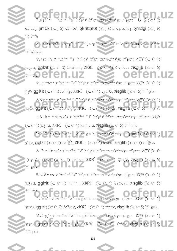 E.Aydin   ??????   harfini   “ş”   belgisi   bilan  transkripsiya   qilgan:   ?????? U ?????? Ş   (kt   j   3)
ş a nt uŋ,   Şmük   (kt   j  5)  kümü ş 2
,   Şkrit:ŞKR   (kt   j  8)  arkı ş   tėrki ş ,   Şmdgi   (kt   j  9)
igidmi ş .
Z   – shovqinli , jarangli, til oldi, sirg ʻ aluvchi  /z/ so z ichida va so z oxiridaʻ ʻ
ishlatiladi.
V.Radlov   z   harfini   “ з ”   belgisi   bilan   transkripsiya   qilgan:   ZGY   (kt   sh   1)
jа ы	
ҕ з ,   gglzit   (kt   sh   2)   äтi з liгнi,   ZKRİ ??????   (kt   sh   4)   Kырkы з   zisglib   (kt   sh   5)
бiliгсi з.
V.Tomsen   z   harfini “z” belgisi  bilan transkripsiya qilgan:   ZGY   (kt sh 1)
j a
γ y
z   gglzit  (kt sh 2) ti z l i
g i
g,  ZKRİ ??????   (kt sh 4)   qyrq y
z ,  zisglib   (kt sh 5) bil i
gsi z.
A.Vamberi   z   harfini “z” belgisi bilan transkripsiya qilgan:   ZGY  (kt sh 1)
jag
ıͦ z,   gglzit   (kt sh 2) ti z lägig,  ZKRİ ??????   (kt sh 4)   K rk	ıͦ	ıͦ z,   zisglib   (kt sh 5) biligsi z.
P.M.Melioranskiy   z   harfini   “ з ”   belgisi   bilan   transkripsiya   qilgan:   ZGY
(kt sh 1) jа ы	
ҕ з ,   ZKRİ ??????   (kt sh 4)   kырkы з,   zisglib   (kt sh 5) бiliгсi з.
H.N.O rqun	
ʻ   z   harfini “z” belgisi bilan transkripsiya qilgan:  ZGY  (kt sh 1)
y a
g ı
z ,   gglzit  (kt sh 2) ti z l i
ğ i
ğ,  ZKRİ ??????   (kt sh 4)   k ır k ı z,   zisglib   (kt sh 5) bil i
ğs i
z.
A. fon Gabain   z   harfini “z” belgisi bilan transkripsiya qilgan:  ZGY   (kt sh
1)   yaγï z ,   gglzit   (kt   sh   2)   ti z ligig,   ZKRİ ??????   (kt   sh   4)   Qïrqï z,   zisglib   (kt   sh   5)
biligsi z.
S.E.Malov   z   harfini “ з ” belgisi bilan transkripsiya qilgan:   ZGY   (kt sh 1)
jа ы	
ҕ з,   gglzit   (kt   sh   2)   тi з liгiг,   ZKRİ ??????   (kt   sh   4)   kырkы з,   zisglib   (kt   sh   5)
бiliгсi з.
T.Tekin   z   harfini   “z”   belgisi   bilan   transkripsiya   qilgan:   ZGY   (kt   sh   1)
yaγï z ,   gglzit  (kt sh 2) ti z ligig,  ZKRİ ??????   (kt sh 4)   qïrqï z,   zisglib   (kt sh 5) biligsi z.
M.Ergin   z   harfini   “z”   belgisi   bilan   transkripsiya   qilgan:   ZGY   (kt   sh   1)
yaġız,   gglzit   (kt   sh   2)   ti z ligig,   ZKRİ ??????   (kt   sh   4)   K	
?ırk?ız,   zisglib   (kt   sh   5)
Biligsi z.
138 