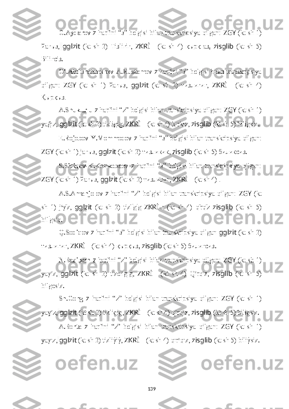 G.Aydarov   z   harfini “ з ” belgisi bilan transkripsiya qilgan:   ZGY   (kt sh 1)
йағыз,   gglzit   (kt   sh   2)   Тi з liгiг,   ZKRİ ??????   (kt   sh   4)   қырқ   а з,   zisglib   (kt   sh   5)
Бiliгсi з.
G .Abdurahmonov-A.Rustamovʻ   z   harfini “ з ” belgisi bilan transkripsiya
qilgan:   ZGY   (kt   sh   1)   йағыз,   gglzit   (kt   sh   2)   ти з лигиг,   ZKRİ ??????   (kt   sh   4)
Қырқы з .
A.Shukurlu   z   harfini “z” belgisi bilan transkripsiya qilgan:  ZGY  (kt sh 1)
yağız,  gglzit  (kt sh 2) ti z ligig,  ZKRİ ??????   (kt sh 4)   kırkız,  zisglib   (kt sh 5) biligsi z.
E.Rejebov-Y.Memmedov   z   harfini “ з ” belgisi bilan transkripsiya qilgan:
ZGY   (kt sh 1) jағыз,  gglzit  (kt sh 2) ти з ликик,  zisglib   (kt sh 5) биликси з.
S.Sidiqov-K.Konkobaev   z   harfini   “ з ”  belgisi  bilan  transkripsiya   qilgan:
ZGY   (kt sh 1) йагыз,  gglzit  (kt sh 2) ти з лигиг,  ZKRİ ??????   (kt sh 4)   .
A.S.Amanjolov   z   harfini   “z”   belgisi   bilan   transkripsiya   qilgan:   ZGY   (kt
sh   1)   j a
γ ï
z ,   gglzit   (kt   sh   2)   ti z l i
g i
g   ZKRİ ??????   (kt   sh   4)   q ï
rq ï
z   zisglib   (kt   sh   5)
bil i
gsi z.
Q.Sodiqov   z   harfini “ з ” belgisi bilan transkripsiya qilgan  gglzit  (kt sh 2)
ти з лигиг,   ZKRİ ??????   (kt sh 4)   қырқы з,   zisglib   (kt sh 5) билигси з.
N.Bazilxan   z   harfini “z” belgisi bilan transkripsiya qilgan:   ZGY   (kt sh 1)
yaγï z ,   gglzit   (kt   sh   2)   ti z eligig,   ZKRİ ??????   (kt   sh   4)   Qïrqï z ,   zisglib   (kt   sh   5)
bilgesi z.
Sh.Geng   z   harfini   “z”   belgisi   bilan   transkripsiya   qilgan:   ZGY   (kt   sh   1)
ya ïz,	
ɣ   gglzit  (kt sh 2) ti z li i , 	ɡ ɡ ZKRİ ??????   (kt sh 4)   qïrqï z ,  zisglib   (kt sh 5) bili si	ɡ z.
A.Berta   z   harfini   “z”   belgisi   bilan   transkripsiya   qilgan:   ZGY   (kt   sh   1)
yaγız,   gglzit  (kt sh 2) ti z liγ	
́iγ́,  ZKRİ ??????   (kt sh 4)   qır o
qı z ,  zisglib   (kt sh 5) biliγ	́si z.
139 