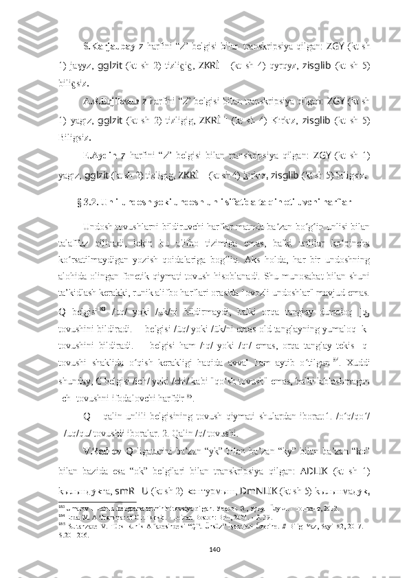 S.Karjaubay   z   harfini “z” belgisi  bilan transkripsiya  qilgan:   ZGY   (kt  sh
1)   ja yz,  ɣ gglzit   (kt   sh   2)   ti z li i ,  	ɡ ɡ ZKRİ ??????   (kt   sh   4)   qyrqy z ,   zisglib   (kt   sh   5)
bili si	
ɡ z.
A.B.Erjilasun   z   harfini “z” belgisi bilan transkripsiya qilgan:   ZGY  (kt sh
1)   yagız,   gglzit   (kt   sh   2)   ti z ligig,   ZKRİ ??????   (kt   sh   4)   Kırkı z ,   zisglib   (kt   sh   5)
Biligsi z.
E.Aydin   z   harfini   “z”   belgisi   bilan   transkripsiya   qilgan:   ZGY   (kt   sh   1)
yagız,   gglzit  (kt sh 2) ti z ligig,  ZKRİ ??????   (kt sh 4)   k ırkı z,   zisglib   (kt sh 5) biligsi z.
§ 3.2. Unli-undosh yoki undosh-unli sifatida talqin etiluvchi harflar
Undosh tovushlarni bildiruvchi harflar matnda ba zan bo g in unlisi bilan	
ʼ ʻ ʻ
talaffuz   qilinadi,   lekin   bu   alifbo   tizimiga   emas,   balki   unlilar   ko pincha	
ʻ
ko rsatilmaydigan   yozish   qoidalariga   bog liq.   Aks   holda,   har   bir   undoshning	
ʻ ʻ
alohida olingan fonetik qiymati tovush hisoblanadi. Shu munosabat bilan shuni
ta’kidlash kerakki, runik alifbo harflari orasida "ovozli undoshlar" mavjud emas.
Q   belgisi 183
  /uq/   yoki   /uk/ni   bildirmaydi,   balki   orqa   tanglay   dumaloq   [q]
tovushini bildiradi.  ??????   belgisi /üq/ yoki /ük/ni emas old tanglayning yumaloq [k]
tovushini   bildiradi.   ??????   belgisi   ham   /ıq/   yoki   /qı/   emas,   orqa   tanglay   tekis   [q]
tovushi   shaklida   o qish   kerakligi   haqida   avval   ham   aytib   o tilgan	
ʻ ʻ 184
.   Xuddi
shunday,  C  belgisi /ich/ yoki /chi/ kabi "qo sh tovush" emas, balki lablashmagan	
ʻ
[ch] tovushni ifodalovchi harfdir 185
.
Q   –   qalin   unlili   belgisining   tovush   qiymati   shulardan   iborat:1.   /o q/qo /	
ʻ ʻ
- /uq/qu/ tovushli iboralar. 2. Qalin /q/ tovushi.
V.Radlov   Q   ligaturini   ba’zan   “уk”   bilan   ba’zan   “kу”   bilan   ba’zan   “kо”
bilan   bazida   esa   “ok”   belgilari   bilan   transkripsiya   qilgan:   AD ????????????LIK   (kt   sh   1)
kылынд уk та,  smR ?????? U ??????  (kt sh 2)  kо нтурмыш,  ??????DmNLIK  (kt sh 5) kылынмад уk,
183
  Umarov  ??????   uchun ideograma terminini tovsiya qilgan. Умаров Э., Урхун Ëзуви. - Тошкент, 2013.
184
  Erdal M. A Grammar of Old Turkic. – Leiden-Boston: Brill, 2004. – P. 39 .
185
  Sultanzade   V.   Türk   Runik   Alfabesindeki   “Çift   Ünsüz”   İşaretleri   Üzerine.   //   Bilig   Yaz,   Sayi   82,   2017.   –
S . 201-206.
140 