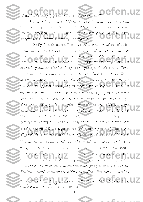 O rxunʻ   bitiklarining   ajoyib   nusxalari   topildi   va   nashr   etildi 45
.
Shundan   so ng,   o sha   yili   “O rxun   yozuvlari”   haqidagi   kitob   Rossiyada	
ʻ ʻ ʻ
ham   nashr   etilgan.   Ushbu   ikkinchi   nashr   V. V.Radlov   ( Василий   Васильевич
Радлов ,   Wilhelm   Radloff   1837-1918)   boshchiligidagi   Rossiya   ilmiy
delegatsiyasi   safari   natijasida amalga   oshirilgan edi 46
.
Finlandiyada   nashr   etilgan   O rxun   yozuvlari   xaritasida   ushbu   toshlardan	
ʻ
birida   topilgan   xitoy   yozuvining   o qish   mumkin   bo lgan   qismlari   tarjimasi
ʻ ʻ
mavjud   еdi.   Ushbu   ma’lumotdan   keyin   daniyalik   olim   V .V.Tomsen   yozuvlar
ustida   ilmiy   izlanish   olib   bora   boshladi.   Uning   birinchi   ilmiy   izlanishlari
natijasida   yozuvning   o ngdan   chapga   qarab   yozilganligi   aniqlandi.   U   ikkala	
ʻ
tomonida bir xil belgilar bilan   uch harfli belgilarni o rganishni boshladi. Uning	
ʻ
asosiy   maqsadi   unlini   topish   edi.   Natijada   olim   uchta   so zni   topdi   va   unli	
ʻ
tovushlardan  i	
  (i) tovushi va   u   (o, u)   tovushiga to g ri keladigan unlilarni to g ri	ʻ ʻ ʻ ʻ
taxmin qildi. Biroq, u uchinchi ovozli   tovushni aslida   ü   (ö, ü) tovushlariga mos
keladigan   e   tovushi   ustida   uzoq   izlandi.   V.Tomsen   bu   yo l   bilan   hal   qila	
ʻ
olmasligini   tushunganida,   xitoycha   tarjimasi   haqida   o ylardi.   Keyin
ʻ
yozuvlardagi kishi ismlarini qidirishni boshladi. Biroq, xitoycha   matnda   tez-tez
tilga   olinadigan   “pi-kia”   va   “ k’iueh-tik”,   bu   matnlardagi   takrorlarga   hech
qanday   mos   kelmaydi.   U   kirish   so zining   birinchi   to rt   harfdan   iborat   so zini	
ʻ ʻ ʻ
o qishga harakat qildi. U allaqachon bu so zning oxiridagi xatni (	
ʻ ʻ i ) i deb taxmin
qilgan edi. U qolgan uchta belgi o rniga ba’zi harflarni sinab ko rishni boshladi.	
ʻ ʻ
U   sinab   ko	
ʻ r g a n   va   to p g an   s o z  	ʻ t a so di f iy   bir   so z   bo l	ʻ ʻ m a y di.   Bu   so z  	ʻ ir ?????? t
“ te n g r i”   e d i . V.Tomsen   tengri   so zini	
ʻ   topishi   bilanoq,   u   ?????? rüt   “ turk”   va   ngitlü
??????   “ kultegin”   so zlarini   ham   topdi.   Bu   so zlar   O rxun   yozuvida   eng   ko p	
ʻ ʻ ʻ ʻ
takrorlanadigan so zlar
ʻ   edi. V.Tomsen yozuvlarni mana shu tarzda o qib ko rdi.	ʻ ʻ
Toshlar   turk   hukmdori   Bilga   xoqon   tomonidan   yozilgan   mangu   toshlar   edi.
Shubhasiz,   noma’lum   yozuv   esa   turkiy   tilda   yozilgan.   Shunday   qilib,   u   ushbu
45
  Heikel A.O. Inscriptions de’l Orkhon, recueillies par l’expedition finnoise de 1890 et publiees par la Societe
Finno-Ougrienne. – Helsingfros, 1892.
46
 Radlof W. Atlas der Altertümer der Mongolei. 1892-1899.
15 