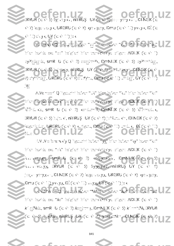 I ??????RYUB   (kt sh 5) буjыр уk ы,   ni ??????TRUŞ ?????? UY   (kt sh 6) jo ңшурт уk ын ,   ????????????DLNGK   (kt
sh 7) kа анладҕ уk ,   URGRU ??????  (kt sh 8)  kу ры aру,	ҕ   ??????Dmu   (kt sh 10) умд уk ,   ??????Dİ   (kt
sh 10) aiд уk ,   ??????UY   (kt sh 11) j ok .
V.Tomsen   Q   ligaturini ba’zan “ q” bilan ba’zan “qu" bilan ba’zan “ q”	
u͜	o͜
bilan   bazida   esa   “qo”   belgilari   bilan   transkripsiya   qilgan:   AD ????????????LIK   (kt   sh   1)
qył y
d	
n͜ q	u͜ da,   smR ?????? U ??????  (kt   sh   2)   qo d	n͜ u
rm y
s,   ??????DmNLIK   (kt   sh   5)   qył y
nm a
d q,	u͜
I ??????RYUB   (kt sh 5) buj u
r q	
u͜ y,   ni ??????TRUŞ ?????? UY   (kt sh 6) jo ṅ y
šurt q	u͜ yn ,   ??????DLNGK   (kt sh
7) q a
γ a
nł a
d q	
u͜ ,   URGRU ??????  (kt sh 8)  qu r y
γ a
ru,   ??????Dmu   (kt sh 10) umd q	u͜ ,   ??????UY   (kt sh 11)
j q	
o͜ .
A.Vamberi   Q   ligaturini ba’zan “uk” bilan ba’zan “ku” bilan ba’zan “ko”
bilan   bazida   esa   “ok”   belgilari   bilan   transkripsiya   qilgan:   AD ????????????LIK   (kt   sh   1)
k l nd
ıͦıͦ ukt a,   smR ?????? U ??????  (kt   sh   2)   ko ndurmiš,   ??????DmNLIK   (kt   sh   5)   k l nmad	ıͦıͦ uk,
I ??????RYUB   (kt sh 5) bujr uk i,  ni ??????TRUŞ ?????? UY   (kt sh 6) jo ñšurt uk in ,   ??????DLNGK   (kt sh 7)
kaganlad uq ,   URGRU ??????  (kt sh 8)  ku rigaru,   ??????Dmu   (kt sh 10) umd uk ,    ??????Dİ   (kt sh 10)
d	
ıͦ uq .
P.M.Melioranskiy  Q   ligaturini ba’zan “ k” bilan ba’zan “kу” bazen “kо”	
у͜
bilan   bazida   esa   “ok”   belgilari   bilan   transkripsiya   qilgan:   AD ????????????LIK   (kt   sh   1)
kылы д	
н͜ k	у͜ да,   smR ?????? U ??????  (kt   sh   2)   kо дурмыш,  	н͜ ??????DmNLIK   (kt   sh   5)
kылынмад k,  	
у͜ I ??????RYUB   (kt   sh   5)   буjyр k	у͜ ы,   ni ??????TRUŞ ?????? UY   (kt   sh   6)
jo ышурт	
ң̨ k	у͜ ын ,   ??????DLNGK   (kt  sh 7)  kа анлад	ҕ k	у͜ ,   URGRU ??????  (kt  sh 8)   kу ры aру,	ҕ
??????Dmu   (kt sh 10) умд k	
у͜ ,   ??????Dİ   (kt sh 10) ыд k	у͜ ,   ??????UY   (kt sh 11) j ok .
H.N.O rqun 	
ʻ Q   ligaturini ba’zan “ u	͜
k”  bilan ba’zan “ k u”  bilan ba’zan “ o
k”
bilan   bazida   esa   “ k o ”   belgilari   bilan   transkripsiya   qilgan:   AD ????????????LIK   (kt   sh   1)
k ıl ı
d	
n͜ u	͜
k da,   smR ?????? U ??????  (kt sh 2)   k o d	n͜ u
rm ı
ş,   ??????DmNLIK   (kt sh 5)   k ıl ı
nm a
d u	͜
k ,   I ??????RYUB
(kt   sh   5)   buyr u	
͜
k ı,   ni ??????TRUŞ ?????? UY   (kt   sh   6)   yo n şurt u	͜
k ın ,   ??????DLNGK   (kt   sh   7)
141 