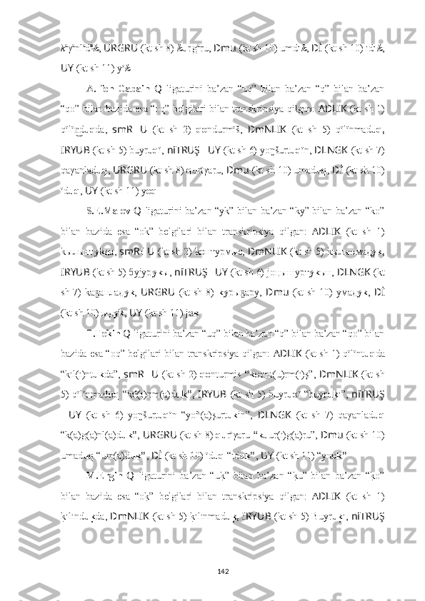 k a
γ a
nl a
d u͜
k ,   URGRU ??????  (kt sh 8)  k u r ı
g a
ru,   ??????Dmu   (kt sh 10) umd u
k ,   ??????Dİ   (kt sh 10) ıd u
k ,
??????UY   (kt sh 11) y o
k .
A.   fon   Gabain   Q   ligaturini   ba’zan   “uq”   bilan   ba’zan   “q”   bilan   ba’zan
“qо” bilan bazida esa “oq” belgilari bilan transkripsiya qilgan:   AD ????????????LIK   (kt sh 1)
qïlï d	
n͜ uq da,   smR ?????? U ??????  (kt   sh   2)   qo ndurmïš,   ??????DmNLIK   (kt   sh   5)   qïlïnmad uq,
I ??????RYUB   (kt sh 5) buyr uq ï,  ni ??????TRUŞ ?????? UY   (kt sh 6) yo ŋšurt u q ï n ,   ??????DLNGK   (kt sh 7)
qaγanlad uq ,   URGRU ??????  (kt sh 8)  qu rïγaru,   ??????Dmu   (kt sh 10) umad uq ,   ??????Dİ   (kt sh 10)
ïd uq ,   ??????UY   (kt sh 11) y oq .
S.E.Malov   Q   ligaturini ba’zan “уk” bilan ba’zan “kу” bilan ba’zan “kо”
bilan   bazida   esa   “ok”   belgilari   bilan   transkripsiya   qilgan:   AD ????????????LIK   (kt   sh   1)
kылы нт уk да,  smR ?????? U ??????  (kt sh 2)  kо нт урмыс,  ??????DmNLIK   (kt sh 5) kылынмад уk,
I ??????RYUB   (kt sh 5) буjyр уk ы,  ni ??????TRUŞ ?????? UY   (kt sh 6) jo ңышурт уk ын ,   ??????DLNGK   (kt
sh 7)  kа анлад	
ҕ уk ,   URGRU ??????  (kt  sh  8)   kу ры aру,	ҕ   ??????Dmu   (kt  sh  10)  умaд уk ,   ??????Dİ
(kt sh 10) ыд уk ,   ??????UY   (kt sh 11) j ok .
T.Tekin   Q   ligaturini ba’zan “uq” bilan ba’zan “q” bilan ba’zan “qо” bilan
bazida esa “oq” belgilari bilan transkripsiya qilgan:   AD ????????????LIK   (kt sh 1) qïlïnt uq da
“kıl(ı)nt uk da”,   smR ?????? U ??????  (kt sh 2)   qo nturmis   “ko ont(u)rm(ı)ş”,   ??????DmNLIK   (kt sh
5) qïlïnmad uq   “kıl(ı)nm(a)d uk”,   I ??????RYUB   (kt sh 5) buyr uq ï “buyr uk ı”,   ni ??????TRUŞ
?????? UY   (kt   sh   6)   yo ŋšurt uq ï n   “yoñ(a)şurt uk in”,   ??????DLNGK   (kt   sh   7)   qaγanlad uq
“k(a)g(a)nl(a)d uk” ,   URGRU ??????  (kt sh 8)  qu rïγaru  “ku ur(ı)g(a)ru”,   ??????Dmu   (kt sh 10)
umad uq  “um(a)d uk” ,   ??????Dİ   (kt sh 10) ïd uq  “ıd uk” ,   ??????UY   (kt sh 11) “yo ok” .
M.Ergin   Q   ligaturini   ba’zan   “u	
k?”   bilan   ba’zan   “	k?u”   bilan   ba’zan   “	k?o”
bilan   bazida   esa   “o	
k?”   belgilari   bilan   transkripsiya   qilgan:   AD ????????????LIK   (kt   sh   1)
k	
?ılınd u	ku da,  ??????DmNLIK   (kt sh 5) 	k?ılınmad u	ku,  I ??????RYUB   (kt sh 5) Buyr u	ku ı,  ni ??????TRUŞ
142 