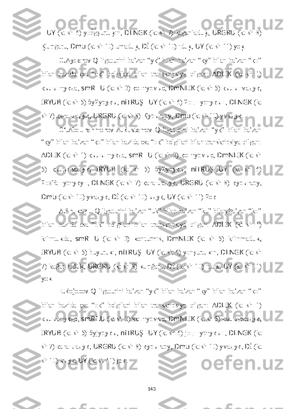 ?????? UY   (kt sh 6) yo gşurtn͡ u k	u ı n ,   ??????DLNGK   (kt sh 7) 	k?aġanlad u	ku ,   URGRU ??????  (kt sh 8)
K	
uu rıġaru,   ??????Dmu   (kt sh 10) umad u	ku ,   ??????Dİ   (kt sh 10) ıd u	ku ,   ??????UY   (kt sh 11) y o	ku .
G.Aydarov  Q   ligaturini ba’zan “уқ” bilan ba’zan “қу” bilan ba’zan “қо”
bilan   bazida   esa   “oқ”   belgilari   bilan   transkripsiya   qilgan:   AD ????????????LIK   (kt   sh   1)
қылынт уқ да,  smR ?????? U ??????  (kt sh 2)  қо нтурмыс,  ??????DmNLIK   (kt sh 5) қылынмад уқ,
I ??????RYUB   (kt sh 5) буйyр уқ ы,  ni ??????TRUŞ ?????? UY   (kt sh 6) йo ңшурт у қ ын ,   ??????DLNGK   (kt
sh 7) қағанлад уқ ,   URGRU ??????  (kt sh 8)  Қу рығaру,   ??????Dmu   (kt sh 10) умaд уқ .
G .Abdurahmonov-A.Rustamov  	
ʻ Q   ligaturini   ba’zan   “уқ”   bilan   ba’zan
“қу” bilan ba’zan “қо” bilan bazida esa “oқ” belgilari bilan transkripsiya qilgan:
AD ????????????LIK   (kt sh 1) қылынт уқ да,   smR ?????? U ??????  (kt sh 2)   қо нтурмыс,   ??????DmNLIK   (kt sh
5)   қылынмад уқ,   I ??????RYUB   (kt   sh   5)   буйyр уқ ы,   ni ??????TRUŞ ?????? UY   (kt   sh   6)
йo гашурт	
н͡ у қ ун ,   ??????DLNGK   (kt sh 7) қағанлад уқ ,   URGRU ??????  (kt sh 8)   қу рығaру,
??????Dmu   (kt sh 10) умaд уқ ,   ??????Dİ   (kt sh 10) ыд у қ,   ??????UY   (kt sh 11) й oқ .
A.Shukurlu  Q   ligaturini ba’zan “uk” bilan ba’zan “ku” bilan ba’zan “ko”
bilan   bazida   esa   “ok”   belgilari   bilan   transkripsiya   qilgan:   AD ????????????LIK   (kt   sh   1)
kılınt uk da,   smR ?????? U ??????  (kt   sh   2)   ko nturmıs,   ??????DmNLIK   (kt   sh   5)   kılınmad uk,
I ??????RYUB   (kt sh 5) buyur uk ı,   ni ??????TRUŞ ?????? UY   (kt sh 6) yo nşurt u k ı n ,   ??????DLNGK   (kt sh
7) kağan lad uk ,   URGRU ??????  (kt sh 8)   ku rığaru,   ??????Dİ   (kt sh 10) ıd uk ,   ??????UY   (kt sh 11)
y ok .
E.Rejebov   Q   ligaturini ba’zan “ук” bilan ba’zan “ку” bilan ba’zan “ко”
bilan   bazida   esa   “oк”   belgilari   bilan   transkripsiya   qilgan:   AD ????????????LIK   (kt   sh   1)
кылынт ук да,  smR ?????? U ??????  (kt sh 2)  ко нтурмыс,  ??????DmNLIK   (kt sh 5) кылынмад ук,
I ??????RYUB   (kt sh 5) буjyр ук ы,   ni ??????TRUŞ ?????? UY   (kt sh 6) jo ңшурт у к ын ,   ??????DLNGK   (kt
sh 7) кағанлад ук ,   URGRU ??????  (kt sh 8)  ку рығaру,   ??????Dmu   (kt sh 10) умaд ук ,   ??????Dİ   (kt
sh 10) ыд у к,   ??????UY   (kt sh 11) j oк .
143 