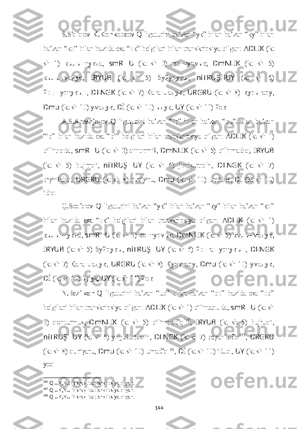 S.Sidiqov-K.Konkobaev  Q   ligaturini ba’zan “ук” bilan ba’zan “ку” bilan
ba’zan “ко” bilan bazida esa “oк” belgilari bilan transkripsiya qilgan:  AD ????????????LIK   (kt
sh   1)   кылынт ук да,   smR ?????? U ??????  (kt   sh   2)   ко нтурмыс,   ??????DmNLIK   (kt   sh   5)
кылынмад ук,   I ??????RYUB   (kt   sh   5)   буйyр ук ы,   ni ??????TRUŞ ?????? UY   (kt   sh   6)
йo ңшурт у к ын ,   ??????DLNGK   (kt   sh   7)   Каганлад ук ,   URGRU ??????  (kt   sh   8)   ку рыгaру,
??????Dmu   (kt sh 10) умaд ук ,   ??????Dİ   (kt sh 10) ыд у к,   ??????UY   (kt sh 11) й oк .
A.S.Amanjolov   Q   ligaturini   ba’zan   “ u
q”   bilan   ba’zan   “ qu”   bilan   ba’zan
“ o
q”   bilan bazida esa  “ q o
”   belgilari  bilan transkripsiya qilgan:   AD ????????????LIK   (kt  sh 1)
qïl ï
nt u
q da,   smR ?????? U ??????  (kt sh 2)   q o
nt u
rmiš,   ??????DmNLIK   (kt sh 5) qïl ï
nmad u
q,   I ??????RYUB
(kt   sh   5)   buj u
r u
q ï,   ni ??????TRUŞ ?????? UY   (kt   sh   6)   joη a
surt u
q ï
n ,   ??????DLNGK   (kt   sh   7)
q a
γ a
nl a
d u
q ,   URGRU ??????  (kt   sh   8)   qu r ı
γ a
ru,   ??????Dmu   (kt   sh   10)   um a
d u
q ,   ??????Dİ   (kt   sh   10)
ïd u
q .
Q.Sodiqov   Q   ligaturini ba’zan “уқ” bilan ba’zan “қу” bilan ba’zan “қо”
bilan   bazida   esa   “oқ”   belgilari   bilan   transkripsiya   qilgan:   AD ????????????LIK   (kt   sh   1)
қылынт уқ да,  smR ?????? U ??????  (kt sh 2)  қо нтурмыс,  ??????DmNLIK   (kt sh 5) қылынмад уқ,
I ??????RYUB   (kt   sh   5)   буйр уқ ы,   ni ??????TRUŞ ?????? UY   (kt   sh   6)   йo нгашурт у қ ын ,   ??????DLNGK
(kt sh 7) Қағанлад уқ ,   URGRU ??????  (kt sh 8)   Қу рығaру,   ??????Dmu   (kt sh 10) умaд уқ ,
??????Dİ   (kt sh 10) ыд у қ,   ??????UY   (kt sh 11) й oқ .
N.Bazilxan  
Q   ligaturini   ba’zan   “uq”   bilan   ba’zan   “qo”   bazida   esa   “oq”
belgilari bilan transkripsiya qilgan:  AD ????????????LIK   (kt sh 1) qïlïnta qu da,  smR ?????? U ??????  (kt sh
2)   qo nturmus,   ??????DmNLIK   (kt   sh   5)   qïlïnmad ïq 186
,   I ??????RYUB   (kt   sh   5)   bujr uq ï,
ni ??????TRUŞ ?????? UY   (kt sh 6) yo ŋušurt uq ï n ,   ??????DLNGK   (kt sh 7) qaγanlad ïq 187
,   URGRU ??????
(kt sh 8)  qu rïγaru,   ??????Dmu   (kt sh 10) umad ïq 188
,   ??????Dİ   (kt sh 10) ïd uq ,   ??????UY   (kt sh 11)
y oq .
186
  Q  UK,KU ïq shaklida trankripsiya qilgan.
187
  Q  UK,KU ïq shaklida trankripsiya qilgan.
188
  Q  UK,KU ïq shaklida trankripsiya qilgan.
144 