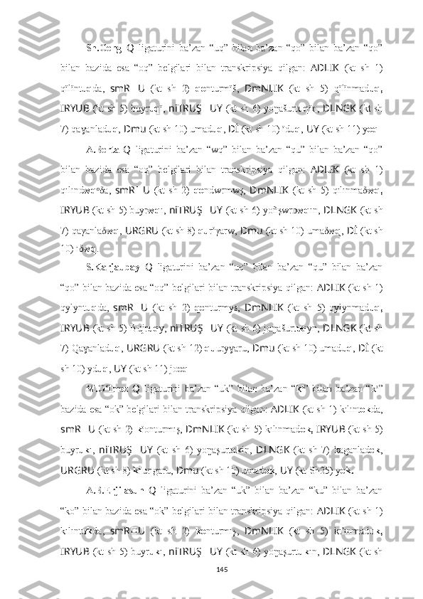 Sh.Geng   Q   ligaturini   ba’zan   “uq”   bilan   ba’zan   “qo”   bilan   ba’zan   “qo”
bilan   bazida   esa   “oq”   belgilari   bilan   transkripsiya   qilgan:   AD ????????????LIK   (kt   sh   1)
qïlïnt uq da,   smR ?????? U ??????  (kt   sh   2)   qo nturmïš,   ??????DmNLIK   (kt   sh   5)   qïlïnmad uq,
I ??????RYUB   (kt sh 5) buyr uq ï,   ni ??????TRUŞ ?????? UY   (kt sh 6) yo ŋašurt u q ï n ,   ??????DLNGK   (kt sh
7) qa anladɣ uq ,   ??????Dmu   (kt sh 10) umad uq ,   ??????Dİ   (kt sh 10) ïd uq ,   ??????UY   (kt sh 11) y oq .
A.Berta   Q   ligaturini   ba’zan   “wq”   bilan   ba’zan   “qu”   bilan   ba’zan   “qo”
bilan   bazida   esa   “oq”   belgilari   bilan   transkripsiya   qilgan:   AD ????????????LIK   (kt   sh   1)
qılınd wq δa,  	
ᵒ smR ?????? U ??????  (kt   sh   2)   qo ndwrmwş,   ??????DmNLIK   (kt   sh   5)   qılınmaδ wq,
I ??????RYUB   (kt sh 5) buyr wq ı,  ni ??????TRUŞ ?????? UY   (kt sh 6) yo ñşwr ᴅ w q ı n ,   ??????DLNGK   (kt sh
7) qaγanlaδ wq ,   URGRU ??????  (kt sh 8)  qu r o
γarw,   ??????Dmu   (kt sh 10) umaδ wq ,   ??????Dİ   (kt sh
10) ıδ wq .
S.Karjaubay   Q   ligaturini   ba’zan   “uq”   bilan   ba’zan   “qu”   bilan   ba’zan
“qo” bilan bazida esa “oq” belgilari bilan transkripsiya qilgan:   AD ????????????LIK   (kt sh 1)
qylynt uq da,   smR ?????? U ??????  (kt   sh   2)   qo nturmys,   ??????DmNLIK   (kt   sh   5)   qylynmad uq,
I ??????RYUB   (kt sh 5) Bujr uq y,   ni ??????TRUŞ ?????? UY   (kt sh 6) jo ŋašurt u q y n ,   ??????DLNGK   (kt sh
7) Qa anlad	
ɣ uq ,   URGRU ??????  (kt sh 12)  qu ury aru,	ɣ   ??????Dmu   (kt sh 10) umad uq ,   ??????Dİ   (kt
sh 10) yd uq ,   ??????UY   (kt sh 11) jo oq .
M.O lmez  	
ʻ Q   ligaturini   ba’zan   “uk”   bilan   ba’zan   “ k u
”   bilan   ba’zan   “ k o
”
bazida esa “ok” belgilari bilan transkripsiya qilgan:   AD ????????????LIK   (kt sh 1) kılınt ok da,
smR ?????? U ??????  (kt sh 2)   k o
onturmış,   ??????DmNLIK   (kt sh 5) kılınmad ok,  I ??????RYUB   (kt sh 5)
buyr uk ı,   ni ??????TRUŞ ?????? UY   (kt   sh   6)   yo ŋaşurt o k i n ,   ??????DLNGK   (kt   sh   7)   kaganlad ok ,
URGRU ??????  (kt sh 8)  k u
u rıgaru,   ??????Dmu   (kt sh 10) umad ok ,   ??????UY   (kt Sh25) y ok.
A.B.Erjilasun   Q   ligaturini   ba’zan   “uk”   bilan   ba’zan   “ku”   bilan   ba’zan
“ko” bilan bazida esa “ok” belgilari bilan transkripsiya qilgan:   AD ????????????LIK   (kt sh 1)
kılınt uk da,   smR ?????? U ??????  (kt   sh   2)   ko nturmış,   ??????DmNLIK   (kt   sh   5)   kılınmad uk,
I ??????RYUB   (kt sh 5) buyr uk ı,   ni ??????TRUŞ ?????? UY   (kt sh 6) yo ŋaşurt u k ı n ,   ????????????DLNGK   (kt sh
145 