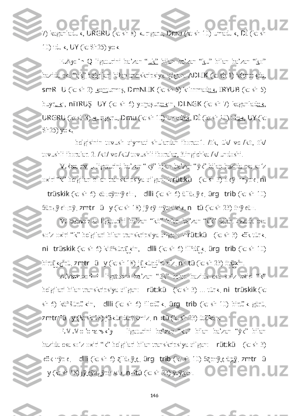 7) kaganlad uk ,   URGRU ??????  (kt sh 8)  ku rıgaru,   ??????Dmu   (kt sh 10) umad uk ,   ??????Dİ   (kt sh
10) ıd uk ,   ??????UY   (kt Sh25) y ok .
E.Aydin   Q   ligaturini   ba’zan   “ uk”   bilan   ba’zan   “ k u”   bilan   ba’zan   “ k o”
bazida esa “ ok”  belgilari bilan transkripsiya qilgan:   AD ????????????LIK   (kt sh 1) kılınt ok da,
smR ?????? U ??????  (kt sh 2)   k o nt urmış,   ??????DmNLIK   (kt sh 5) kılınmad ok ,   I ??????RYUB   (kt sh 5)
buyr uk ı,   ni ??????TRUŞ ?????? UY   (kt   sh   6)   yo ŋaşurt o   k    ı n ,   ????????????DLNGK   (kt   sh   7)   kaganlad ok ,
URGRU ??????  (kt sh 8)  k u rıgaru,   ??????Dmu   (kt sh 10) umad ok ,   ??????Dİ   (kt sh 10) ıd ok ,   ??????UY   (kt
Sh25) y ok.
??????   –   belgisinin   tovush   qiymati   shulardan   iborat:1.   /ök,   ük/   ve   /kö,   ök/
tovushli iboralar. 2. /kö/ ve /kü/ tovushli iboralar, 3.ingichka /k/ undoshi.
V.Radlov  ??????   ligaturini ba’zan “к ” bilan ba’zan “ к” bilan bazida esa so zӱ ӱ ʻ
oxiri “к” belgilari bilan transkripsiya qilgan:  ?????? rüt:kü ??????   (kt sh 3)   ö к	
ӱ ш т р	ӱ к ,  ni
?????? trüskik   (kt sh 6) кäңс рт	
ӱ к	ӱ iн,   ?????? dlli   (kt sh 6)   älläд к	ӱ ,   ürg ?????? trib   (kt sh 10)
б äрд к	
ӱ iңр	ӱ ,  zmtr ?????? ü ?????? y   (kt sh 18)   j к	ӱ нт ртiмiз	ӱ ӱ ,  n ?????? tü   (kt sh 23) öт к	ӱ ä н.
V.Tomsen   ??????   ligaturini   ba’zan   “kö”   bilan   ba’zan   “ k”   bilan   bazida   esa	
ü͜
so z oxiri “k” belgilari bilan transkripsiya qilgan: 	
ʻ ?????? rüt:kü ??????   (kt sh 3)   kö k tür k ,
ni ?????? trüskik   (kt sh 6) ki ṅ ä
sürt k	
ü͜ in,   ?????? dlli   (kt sh 6)   ill ä
d k	ü͜ ,   ürg ?????? trib   (kt sh 10)
birt k	
ü͜ g ä
rü ,  zmtr ?????? ü ?????? y   (kt sh 18)   j k	ü͜ ü d	n͜ ü
rt i
m i
z ,  n ?????? tü   (kt sh 23) öt k	ü͜ ä
n.
A.Vamberi   ??????   ligaturini   ba’zan   “ük”   bilan   bazida   esa   so z   oxiri   “k”
ʻ
belgilari bilan transkripsiya qilgan:  ?????? rüt:kü ??????   (kt sh 3)   … tür k ,  ni ?????? trüskik   (kt
sh   6)   k äñšürt ük in ,   ?????? dlli   (kt   sh   6)   illed ük ,   ürg ?????? trib   (kt   sh   10)   birt ük   g ärü ,
zmtr ?????? ü ?????? y   (kt sh 18)   j ük ündürttümiz ,  n ?????? tü   (kt sh 23) üt ük än .
P.M.Melioranskiy   ??????   ligaturini   ba’zan   “кö”   bilan   ba’zan   “ к”   bilan	
ӱ
bazida esa so z oxiri “к” belgilari bilan transkripsiya qilgan: 	
ʻ ?????? rüt:kü ??????   (kt sh 3)
кö к т р	
ӱ к ,   ?????? dlli   (kt sh 6)   lläд	ą̈̈ к	ӱ͜ ,   ürg ?????? trib   (kt sh 10) б рт	ą̈̈ к	ӱ͜ гä р	ӱ ,   zmtr ?????? ü
?????? y   (kt sh 18)   j к	
ӱ͜ д ртiмiз	ӱн͜ ӱ ,  n ?????? tü   (kt sh 23)  т к	ӱ ӱ͜ ä н.
146 
