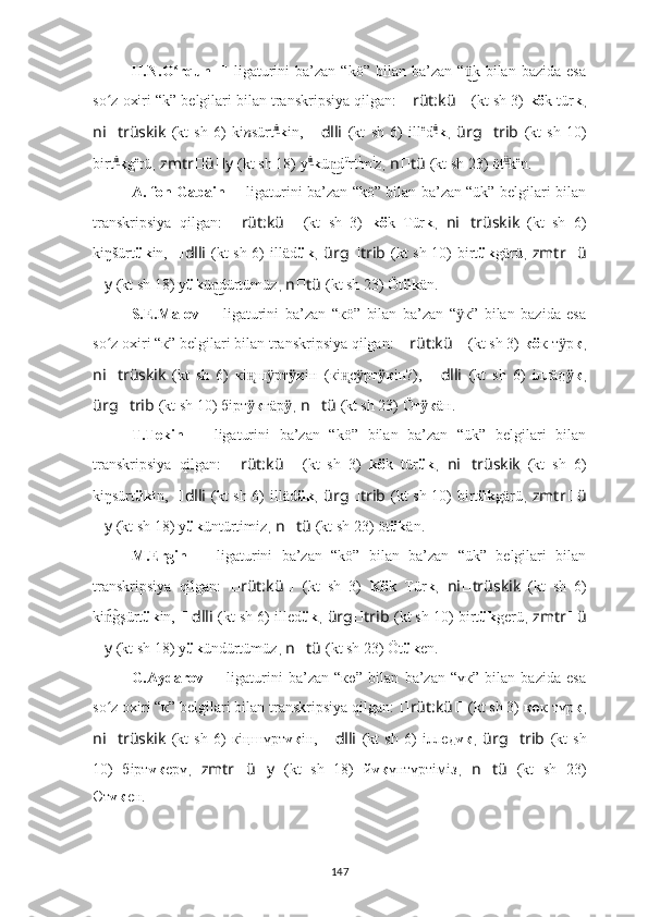 H.N.O rqun  ʻ ??????   ligaturini   ba’zan   “kö”   bilan   ba’zan   “ k   bilan   bazida   esa	ü͜
so z oxiri “k” belgilari bilan transkripsiya qilgan: 	
ʻ ?????? rüt:kü ??????   (kt sh 3)   kö k tür k ,
ni ?????? trüskik   (kt   sh   6)   ki n sürt ü	
͜
k in,   ?????? dlli   (kt   sh   6)   ill e
d ü	͜
k ,   ürg ?????? trib   (kt   sh   10)
birt ü	
͜
k g e
rü ,  zmtr ?????? ü ?????? y   (kt sh 18)   y ü	͜
k ü d	n͜ ü
rt i
m i
z ,  n ?????? tü   (kt sh 23) öt ü	͜
k e
n.
A. fon   Gabain   ??????   ligaturini ba’zan “kö” bilan ba’zan “ük” belgilari bilan
transkripsiya   qilgan:   ?????? rüt:kü ??????   (kt   sh   3)   kö k   Tür k ,   ni ?????? trüskik   (kt   sh   6)
ki ŋ šürt ük in,   ?????? dlli   (kt sh 6)   illäd ük ,   ürg ?????? trib   (kt sh 10) birt ük g ärü ,   zmtr ?????? ü
?????? y   (kt sh 18)   y ük ü dürtümüz	
n͜ ,  n ?????? tü   (kt sh 23) Öt ük ä n.
S.E.Malov   ??????   ligaturini   ba’zan   “кö”   bilan   ba’zan   “ к”   bilan   bazida   esa	
ӱ
so z oxiri “к” belgilari bilan transkripsiya qilgan: 	
ʻ ?????? rüt:kü ??????   (kt sh 3)   кö к т р	ӱ к ,
ni ?????? trüskik   (kt   sh   6)   к i ш рт	
н̨ ӱ к	ӱ iн   ( к i c рт	н̨ ӱ к	ӱ iн?) ,   ?????? dlli   (kt   sh   6)   iллäд к	ӱ ,
ürg ?????? trib   (kt sh 10) б iрт к	
ӱ г ä р ӱ ,  n ?????? tü   (kt sh 23) Öт к	ӱ ä н.
T.Tekin   ??????   ligaturini   ba’zan   “kö”   bilan   ba’zan   “ük”   belgilari   bilan
transkripsiya   qilgan:   ?????? rüt:kü ??????   (kt   sh   3)   kö k   tür ük ,   ni ?????? trüskik   (kt   sh   6)
ki ŋ sürt ük ī	
n,   ?????? dlli   (kt sh 6)   illäd ük ,   ürg ?????? trib   (kt sh 10) birt ük g ärü ,   zmtr ?????? ü
?????? y   (kt sh 18)   y ük üntürtimiz ,  n ?????? tü   (kt sh 23) öt ük ä n.
M.Ergin   ??????   ligaturini   ba’zan   “kö”   bilan   ba’zan   “ük”   belgilari   bilan
transkripsiya   qilgan:   ?????? rüt:kü ??????   (kt   sh   3)   Kö k   Tür k ,   ni ?????? trüskik   (kt   sh   6)
ki g	
n͡ şürt ük in,   ?????? dlli   (kt sh 6)  illed ük ,  ürg ?????? trib   (kt sh 10) birt ük g erü ,  zmtr ?????? ü
?????? y   (kt sh 18)   y ük ündürtümüz ,  n ?????? tü   (kt sh 23) Öt ük e n.
G.Aydarov   ??????   ligaturini   ba’zan   “кө”   bilan   ba’zan   “үк”   bilan   bazida   esa
so z oxiri “к” belgilari bilan transkripsiya qilgan: 
ʻ ?????? rüt:kü ??????   (kt sh 3)   кө к   түр к ,
ni ?????? trüskik   (kt   sh   6)   к iңш үрт үк iн ,   ?????? dlli   (kt   sh   6)   iллeд үк ,   ürg ?????? trib   (kt   sh
10)   б iрт үк ерү ,   zmtr ?????? ü ?????? y   (kt   sh   18)   й үк үнтүртiмiз ,   n ?????? tü   (kt   sh   23)
Өт үк е н.
147 