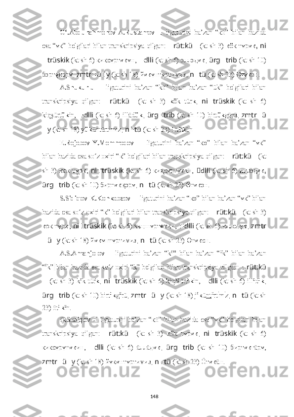 G .Abdurahmonov-A.Rustamov  ʻ ??????   ligaturini   ba’zan   “кö”   bilan   bazida
esa “үк” belgilari bilan transkripsiya qilgan:   ?????? rüt:kü ??????   (kt sh 3)   кö к   түр үк,   ni
?????? trüskik   (kt sh 6) к иксүрт үк үн ,   ?????? dlli   (kt sh 6)  әлләд үк ,  ürg ?????? trib   (kt sh 10)
б әрт үк әрү ,  zmtr ?????? ü ?????? y   (kt sh 18)   й үк үнтүртимиз ,  n ?????? tü   (kt sh 23) От үк ә н.
A.Shukurlu   ??????   ligaturini   ba’zan   “kö”   bilan   ba’zan   “ük”   belgilari   bilan
transkripsiya   qilgan:   ?????? rüt:kü ??????   (kt   sh   3)   kö k   tür k ,   ni ?????? trüskik   (kt   sh   6)
ki n̨ şürt ük in,   ?????? dlli   (kt sh 6)   illäd ük ,   ürg ?????? trib   (kt sh 10) birt ük g ärü ,   zmtr ?????? ü
?????? y   (kt sh 18)   y ük üntürtimiz ,  n ?????? tü   (kt sh 23) Öt ük ä n
E.Rejebov-Y.Memmedov   ??????   ligaturini   ba’zan   “кө”   bilan   ba’zan   “үк”
bilan bazida esa so z oxiri “к” belgilari bilan transkripsiya qilgan: 	
ʻ ?????? rüt:kü ??????   (kt
sh  3)   к ө к   түр к ,   ni ?????? trüskik   (kt  sh   6)   ки сүрт	
н̨ үк ин,   ?????? dlli   (kt  sh   6)   илләд үк,
ürg ?????? trib   (kt sh 10) б ирт үк	
к̨ әрү ,  n ?????? tü   (kt sh 23) Өт үк ә н.
S.Sidiqov-K.Konkobaev  ??????   ligaturini ba’zan “кө” bilan ba’zan “үк” bilan
bazida esa so z oxiri “к” belgilari bilan transkripsiya qilgan: 	
ʻ ?????? rüt:kü ??????   (kt sh 3)
кө к түр к ,   ni ?????? trüskik   (kt sh 6)   киңшүрт үк ин,   ?????? dlli   (kt sh 6)   иллeд үк ,   zmtr
?????? ü ?????? y   (kt sh 18)   й үк үнтүртимиз ,  n ?????? tü   (kt sh 23) Өт үк е н.
A.S.Amanjolov   ??????   ligaturini   ba’zan   “k ö
”   bilan   ba’zan   “ ü
k”   bilan   ba’zan
“ ö
k”   bilan bazida esa so z oxiri “k” belgilari bilan transkripsiya qilgan: 	
ʻ ?????? rüt:kü
??????   (kt  sh 3)   k ö
k tür k ,   ni ?????? trüskik   (kt  sh 6)  kiη ä
šürt ü
k in,   ?????? dlli   (kt  sh 6)   ill ä
d ü
k ,
ürg ?????? trib   (kt sh 10) birt ü
k g ä
rü ,  zmtr ?????? ü ?????? y   (kt sh 18)   j ö
k ü nt ü
rt i
m i
z ,  n ?????? tü   (kt sh
23) öt ü
k ä
n.
Q.Sodiqov   ??????   ligaturini ba’zan “кö” bilan bazida esa “үк” belgilari bilan
transkripsiya   qilgan:   ?????? rüt:kü ??????   (kt   sh   3)   кö к   түр үк ,   ni ?????? trüskik   (kt   sh   6)
киксүрүт үк ин,   ?????? dlli   (kt   sh   6)   äллäд үк ,   ürg ?????? trib   (kt   sh   10)   б ирт үк гäрү,
zmtr ?????? ü ?????? y   (kt sh 18)   йүк ү нтүртимиз ,  n ?????? tü   (kt sh 23) Öт үк äн.
148 