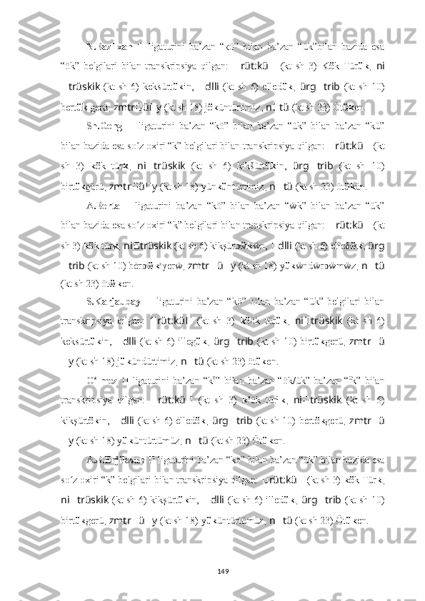 N.Bazilxan  
??????   ligaturini   ba’zan   “кö”   bilan   ba’zan   “ük”bilan   bazida   esa
“ök”   belgilari   bilan   transkripsiya   qilgan:   ?????? rüt:kü ??????   (kt   sh   3)   Kö k   Tür ük ,   ni
?????? trüskik   (kt   sh   6)   keksürt ük in,   ?????? dlli   (kt   sh   6)   elled ük ,   ürg ?????? trib   (kt   sh   10)
bert ük  g erü ,  zmtr ?????? ü ?????? y   (kt sh 18)   j ök üntürtimiz ,  n ?????? tü   (kt sh 23) Öt ük e n.
Sh.Geng   ??????   ligaturini   ba’zan   “kö”   bilan   ba’zan   “ük”   bilan   ba’zan   “kü”
bilan bazida esa so z oxiri “k” belgilari bilan transkripsiya qilgan: ʻ ?????? rüt:kü ??????   (kt
sh   3)   kö k   tür k ,   ni ?????? trüskik   (kt   sh   6)   ki k šürt ük in,   ürg ?????? trib   (kt   sh   10)
birt ük ɡ ärü ,  zmtr ?????? ü ?????? y   (kt sh 18)   yün kü ntürtimiz ,  n ?????? tü   (kt sh 23) öt ük ä n.
A.Berta  
??????   ligaturini   ba’zan   “kö”   bilan   ba’zan   “ẅk”   bilan   ba’zan   “ük”
bilan bazida esa so z oxiri “k” belgilari bilan transkripsiya qilgan: 
ʻ ?????? rüt:kü ??????   (kt
sh 3)   kö k tür k ,  ni ?????? trüskik   (kt sh 6) ki k şür	
ᴅ ẅk ẅn,   ?????? dlli   (kt sh 6) ė lle δ ẅ k ,  ürg
?????? trib   (kt sh 10) bėr	
ᴅ ẅk o
γ er ẅ ,  zmtr ?????? ü ?????? y   (kt sh 18)   y ük ẅndẅr ẅmẅz	ᴅ ,  n ?????? tü
(kt sh 23) öt ẅk e n.
S.Karjaubay   ??????   ligaturini   ba’zan   “kö”   bilan   ba’zan   “ük”   belgilari   bilan
transkripsiya   qilgan:   ?????? rüt:kü ??????   (kt   sh   3)   kö ök   tür ük ,   ni ?????? trüskik   (kt   sh   6)
ke k sürt ük in,   ?????? dlli   (kt sh 6)   illeg ük ,   ürg ?????? trib   (kt sh 10) birt ük g erü ,   zmtr ?????? ü
?????? y   (kt sh 18)   j ük ündürtimiz ,  n ?????? tü   (kt sh 23) öt ük e n.
O lmez	
ʻ   ??????   ligaturini   ba’zan   “k ö
”   bilan   ba’zan   “ök/ük”   ba’zan   “ ü
k”   bilan
transkripsiya   qilgan:   ?????? rüt:kü ??????   (kt   sh   3)   k ö
ö k   tür ü
k ,   ni ?????? trüskik   (kt   sh   6)
ki k şürt ök in,   ?????? dlli   (kt sh 6) ė lled ök ,   ürg ?????? trib   (kt sh 10) bėrt ök g erü ,   zmtr ?????? ü
?????? y   (kt sh 18)   y ük üntürtümüz ,  n ?????? tü   (kt sh 23) Öt ük e n.
A.B.Erjilasun  ??????   ligaturini ba’zan “kö” bilan ba’zan “ük” bilan bazida esa
so z oxiri “k” belgilari bilan transkripsiya qilgan: 	
ʻ ?????? rüt:kü ??????   (kt sh 3)   kö k Tür k ,
ni ?????? trüskik   (kt sh 6) ki k şürt ük in,   ?????? dlli   (kt sh 6)   illed ük ,   ürg ?????? trib   (kt sh 10)
birt ük g erü ,  zmtr ?????? ü ?????? y   (kt sh 18)   y ük üntürtümüz ,  n ?????? tü   (kt sh 23) Öt ük e n.
149 